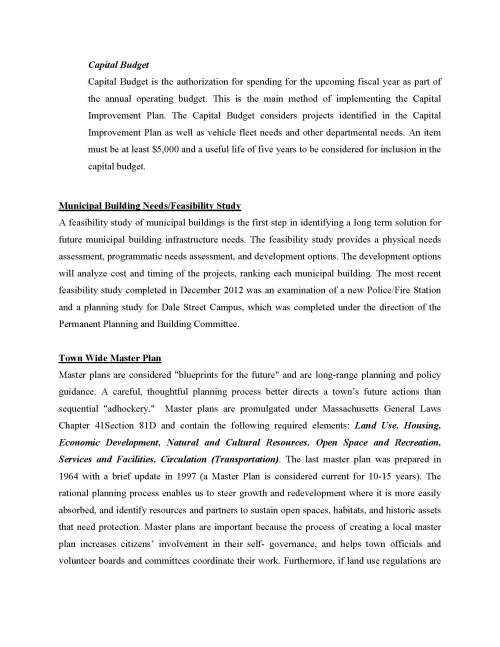 MICHAEL J. SULLIVAN Town Administrator TOWN OF MEDFIELD Office of BOARD OF SELECTMEN TOWN HOUSE, 459 MAIN STREET MEDFIELD, MASSACHUSETTS 02052-0315 (508) 359-8505 To: Board of Selectmen Michael Sullivan, Town Administrator From: Kristine Trierweiler, Assistant Town Administrator Sarah Raposa, Town Planner Re: Plans and Studies for the ATM2016 Capital Improvement Plan A Capital Improvement Plan (CIP) allows for a systemic evaluation of all existing municipal buildings. Planned infrastructure investment can reduce operating costs and help avoid future high replacement costs or unexpected crisis in the future. This twenty year plan will inventory existing building infrastructure, identify building maintenance projects that need to be undertaken, indicate a method to finance those improvements, and ultimately establish project priority. The MA DOR states that a full CIP can have the following benefits:  Facilitates coordination between capital needs and the operating budgets.  Enhances the community's credit rating, control of its tax rate, and avoids sudden changes in its debt service requirements.  Identifies the most economical means of financing capital projects.  Increases opportunities for obtaining federal and state aid. ·  Focuses attention on community objectives and fiscal capacity  Keeps the public informed about future needs and projects.  Coordinates the activities of neighboring and overlapping units of local government to reduce duplication.  Encourages careful project planning and design to avoid costly mistakes and help a community reach desired goals. The Capital Budget Committee has received bids for the project and anticipates a cost of $80,000 to complete the CIP. The Town received a Commonwealth Community Compact Grant for $30,000 to defray the overall cost of the plan. The request for the CIP at the 2016 ATM is $50,000. Capital Budget Capital Budget is the authorization for spending for the upcoming fiscal year as part of the annual operating budget. This is the main method of implementing the Capital Improvement Plan. The Capital Budget considers projects identified in the Capital Improvement Plan as well as vehicle fleet needs and other departmental needs. An item must be at least $5,000 and a useful life of five years to be considered for inclusion in the capital budget. Municipal Building Needs/Feasibility Study A feasibility study of municipal buildings is the first step in identifying a long term solution for future municipal building infrastructure needs. The feasibility study provides a physical needs assessment, programmatic needs assessment, and development options. The development options will analyze cost and timing of the projects, ranking each municipal building. The most recent feasibility study completed in December 2012 was an examination of a new Police/Fire Station and a planning study for Dale Street Campus, which was completed under the direction of the Permanent Planning and Building Committee. Town Wide Master Plan Master plans are considered "blueprints for the future" and are long-range planning and policy guidance. A careful, thoughtful planning process better directs a town’s future actions than sequential "adhockery." Master plans are promulgated under Massachusetts General Laws Chapter 41Section 81D and contain the following required elements: Land Use, Housing, Economic Development, Natural and Cultural Resources, Open Space and Recreation, Services and Facilities, Circulation (Transportation). The last master plan was prepared in 1964 with a brief update in 1997 (a Master Plan is considered current for 10-15 years). The rational planning process enables us to steer growth and redevelopment where it is more easily absorbed, and identify resources and partners to sustain open spaces, habitats, and historic assets that need protection. Master plans are important because the process of creating a local master plan increases citizens’ involvement in their self- governance, and helps town officials and volunteer boards and committees coordinate their work. Furthermore, if land use regulations are challenged, a consistent master plan can help in court. Master plans ensure eligibility for state grants and also allow for better bond ratings. Medfield State Hospital Master Plan The Medfield State Hospital Master Plan Committee (MSHMPC) is currently engaged in a planning process for a strategic reuse plan for the Medfield State Hospital property. The MSHMPC is working with a consultant to facilitate the creation of a conceptual use scenario(s) for the MSH property as well as adjacent properties. The strategic reuse plan will include identification of best uses relative to the Town’s objectives, economic analysis, implementation plans, design and zoning guidance, as well as assistance with disposition for redevelopment if necessary. The MSHMPC is currently in Phase I of a proposed three phase plan:  Phase I - Create Conceptual Plans & Economic Analysis for the Land Reuse  Phase II - Develop Zoning Modifications and Design Guidelines  Phase III - Disposition Plan