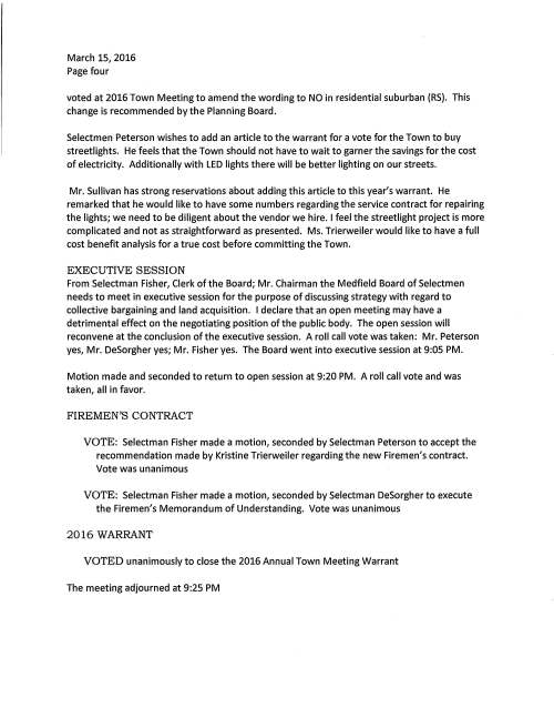 Meeting Minutes March 15, 2016 Chenery Meeting Room draft Executive Session at close of meeting for discussing land acquisition PRESENT: Selectmen DeSorgher, Fisher, Peterson; Town Administrator Trierweiler; Town Counsel Cerel; Administrative Assistant Clarke Chairman DeSorgher called the meeting to order at 7:00 PM and read announcements. COMMUNITY SPRING CLEANUP Pastor Jonathan Chechile said that last year we organized a spring cleanup day of service to the community that was well received. The event was a community celebration for family and friends to come together. Last year Park and Recreation and the DPW were very helpful and we do look forward for their assistance this year. Also this year the Cub Scouts and Medfield Green will join in; the event is planned for April 30 9-12:30. I am requesting permission to use the Town Gazebo area. VOTE: Selectman Fisher made a motion, seconded by Selectman Peterson to grant permission for the second annual God Loves Medfield Community Day of Service and the usage of the Town Gazebo. Vote was unanimous MEDFIELD'S REPRESENTATIVE TO TRI-COUNTY A letter was received from Tri-County Technical High School informing the Selectmen that Medfield's Representative's appointment to the School Committee will expire June 30. "According to the provisions of the Tri-County Agreement the Selectmen Chair, Town Moderator and School Committee Chair shall make appointment for a member to serve for a three year term. Our present representative David Bento has agreed to be re-appointed. VOTE: Selectman Fisher made a motion, seconded by Selectmen Peterson to authorize Chairman DeSorgher execute the vote in favor of David Bento's re-appointment to the Tri~County Vocational Technical School Committee. Vote was unanimous STATE HOSPITAL PROPERTY The Medfield State Hospital Master Planning Committee has agreed to hire The Consensus Building Institute to assist in developing design principals that will lead Town Staff, the committee and technical consultants to a consensus plan for the best use of the site. The Selectmen are requested to vote to sign the agreement VOTE: On a motion made and seconded it was voted unanimously to sign the Agreement For Consulting Services for the State Hospital Property with Consensus Building Institute, Cambridge, MA March 15, 2016 Page two RESIGNATIONS VOTED unanimously with regret to accept the resignation of Anthony Centore, member of the Transfer Station and Recycling Committee VOTED unanimously with regret to accept the resignation of Community Preservation Act Study Committee member Theresa Knapp NEW COMMITIEE APPOINTMENT VOTED unanimously to appoint John Newell, Jr. to the Lyme Disease Study Committee and as recommended by Chairman Christine Kaldy LYME DISEASE STUDY COMMITIEE Letter received from Chair Chris Kaldy recommends the Selectmen vote to grant a stipend to Barry Manda II, the committee's wildlife control advisor for his services for the past two seasons. Barry's service to the committee and his knowledge of Town land and administration of the program is very much appreciated. The committee requests s stipend in the amount of $400.00. VOTED unanimously to grant the payment of a stipend in the amount of $400.00 to Barry Mandell and as recommended by the Lyme Disease Study Committee LICENSES AND PERMITS VOTED unanimously to grant the Council on Aging one-day wine and malt beverage permits for two events: March 19 St Patrick's Day Dinner and April 30 Spring Fling Dance VOTED unanimously to grant the Zullo Gallery permission to hold its seventh annual Arts Festival June18, 2016, 7-11:30 PM at the Town Gazebo area and grant a one-day wine and malt beverage permit for the event TURTLEBROOK WAY Ms. Trierweiler remarked that the affordable unit has been sold at a price of $115,600.00. It is requested that the Selectmen Chair sign the Eligible Purchaser Certificate that will be recorded at the registry. VOTED unanimously to authorize Chairman DeSorgher execute the Purchaser Certificate regarding the sale of 24 Turtlebrook Way March 15, 2016 Page three The Selectmen queried if in the near future any other unit may be coming up for resale and Ms. Trierweiler responded yes a unit located at 2 Joseph Pace Road will be coming up in about 10 days at a price of $215,000.00. SELECTMEN REPOIIT Mr. Fisher reported that at the recent MEMO meeting a discussion took place regarding warrant articles. Mr. Peterson mentioned that the Medfield Foundation has two new members and he recently held First Friday hour at the CENTER. He was invited to attend a citizen's meeting held at the Pfaff Center Sunday March 6 regarding the proposed assisted living facility. Selectman Peterson attended the March 4 Planning Board meeting where the discussion focused on 2012 warrant article, which Selectman Peterson believed needed to be changed . He commented that member Wright Dickinson proposed wording that in a RS zone (residential suburban) an assisted living facility would not be allowed. Additionally he attended a presentation of a metro west adolescent survey dealing with student health and risk behaviors. Susan Cowell, MHS teacher was one of the speakers. The complete report will be on line. Mr. Peterson also met with the newly formed group called the Helpers, a project proposed by Medfield Youth Outreach. Mr. DeSorgher, Mr. Sullivan and Chief Meaney met with an engineer to review the proposed plan for a traffic light at South Street and Route 27. They also talked with neighbors of Curve Street and their issue of traffic on their narrow road. Selectmen will discuss further at the next meeting. He said that he wanted to make a public statement about the Clark Tavern. He thanked John and Michelle Linnert for all their efforts in their quest to convert the property to a tavern. The Linnerts' have signed a purchase and sale for the property to LCB, the company that has applied to build an assisted living facility behind the Tavern and the Peak House. In addition Mr. DeSorgher attended a meeting with the developers who are proposing a 40B project on Hospital Road to continue dialogue regarding the project. The Selectmen suspended their meeting at 7:30 PM for the FY 2017 Warrant Hearing ACTION The Selectmen are requested to vote to open the 2016 Warrant to fund the Firemen's contract and to amend zoning bylaw and it was so voted. ZONING BYLAW: Town Meeting 2012 voted a zoning change that allows assisted living facilities in residential neighborhoods. In 2015 a private corporation proposed to build such a facility on East Main Street behind the Clark Tavern and the Peak House; 75,000 sq. ft. and 40 feet high. As many residents are opposed to the location it has been determined that the bylaw should be March 15, 2016 Page four voted at 2016 Town Meeting to amend the wording to NO in residential suburban (RS). This change is recommended by the Planning Board. Selectmen Peterson wishes to add an article to the warrant for a vote for the Town to buy streetlights. He feels that the Town should not have to wait to garner the savings for the cost of electricity. Additionally with LED lights there will be better lighting on our streets. Mr. Sullivan has strong reservations about adding this article to this year's warrant. He remarked that he would like to have some numbers regarding the service contract for repairing the lights; we need to be diligent about the vendor we hire. I feel the streetlight project is more complicated and not as straightforward as presented. Ms. Trierweiler would like to have a full cost benefit analysis for a true cost before committing the Town. EXECUTIVE SESSION From Selectman Fisher, Clerk of the Board; Mr. Chairman the Medfield Board of Selectmen needs to meet in executive session for the purpose of discussing strategy with regard to collective bargaining and land acquisition. I declare that an open meeting may have a detrimental effect on the negotiating position of the public body. The open session will reconvene at the conclusion of the executive session. A roll call vote was taken: Mr. Peterson yes, Mr. DeSorgher yes; Mr. Fisher yes. The Board went into executive session at 9:05 PM. Motion made and seconded to return to open session at 9:20 PM. A roll call vote and was taken, all in favor. FIREMEN'S CONTRACT VOTE: Selectman Fisher made a motion, seconded by Selectman Peterson to accept the recommendation made by Kristine Trierweiler regarding the new Firemen's contract. Vote was unanimous VOTE: Selectman Fisher made a motion, seconded by Selectman DeSorgher to execute the Firemen's Memorandum of Understanding. Vote was unanimous 2016 WARRANT VOTED unanimously to close the 2016 Annual Town Meeting Warrant The meeting adjourned at 9:25 PM