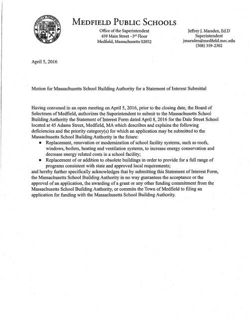April 5, 2016 MEDFIELD PUBLIC SCHOOLS Office of the Superintendent 459 Main Street _3rd Floor Medfield, Massachusetts 02052 Jeffrey J. Marsden, Ed.D Superintendent jmarsden@medfield.mec.edu (508) 359-2302 Motion for Massachusetts School Building Authority for a Statement of Interest Submittal Having convened in an open meeting on April 5, 2016, prior to the closing date, the Board of Selectmen of Medfield, authorizes the Superintendent to submit to the Massachusetts School Building Authority the Statement of Interest Form dated April 8, 2016 for the Dale Street School located at 45 Adams Street, Medfield, MA which describes and explains the following deficiencies and the priority category(s) for which an application may be submitted to the Massachusetts School Building Authority in the future: • Replacement, renovation or modernization of school facility systems, such as roofs, windows, boilers, heating and ventilation systems, to increase energy conservation and decrease energy" related costs in a school facility; • Replacement of or addition to obsolete buildings in order to provide for a full range of programs consistent with state and approved local requirements; and hereby further specifically acknowledges that by submitting this Statement of Interest Form, the Massachusetts School Building Authority in no way guarantees the acceptance or the approval of an application, the awarding of a grant or any other funding commitment from the Massachusetts School Building Authority, or commits the Town of Medfield to filing an application for funding with the Massachusetts School Building Authority.