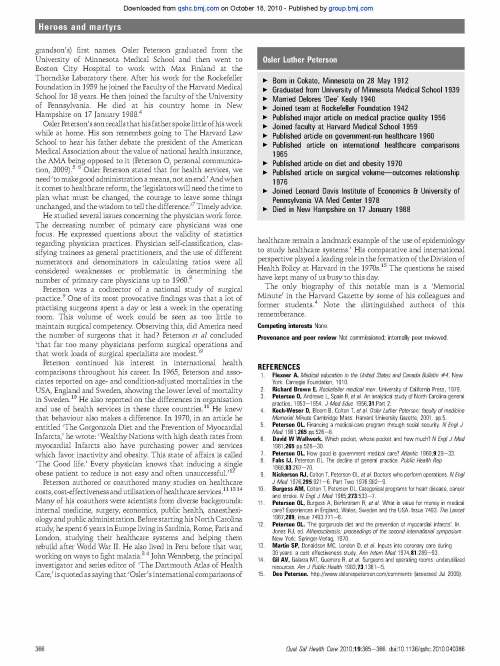 doi: 10.1136/qshc.2010.040386 2010 Qual Saf Health Care 2010 19: 365-366 originally published online June 17, Duncan Neuhauser and Mark Best medicine Osler Peterson MD watches the practice of http://qshc.bmj.com/content/19/4/365.full.html Updated information and services can be found at: These include: References http://qshc.bmj.com/content/19/4/365.full.html#ref-list-1 This article cites 9 articles, 2 of which can be accessed free at: service Email alerting box at the top right corner of the online article. Receive free email alerts when new articles cite this article. Sign up in the Notes http://group.bmj.com/group/rights-licensing/permissions To request permissions go to: http://journals.bmj.com/cgi/reprintform To order reprints go to: http://journals.bmj.com/cgi/ep To subscribe to BMJ go to: Downloaded from qshc.bmj.com on October 18, 2010 - Published by group.bmj.com Osler Peterson MD watches the practice of medicine Duncan Neuhauser, Mark Best A century ago this year, the Flexner Report of 1910 described the largely deplorable state of American medical education.1 The Rockefeller Foundation spent decades and a lot of money improving these schools.2 Those schools that did not meet the new standards closed their doors. By 1950 the Foundation leadership asked themselves if their successful efforts to improve education had, by then, actually changed the real practice of medicine for average Americans. It was decided that Osler Peterson was the person to go and see. Osler Peterson MD was, at the time, on the Rockefeller Foundation staff. He was seconded to the University of North Carolina where he undertook to watch the actual practice of medical care provided by a sample of 102 primary care doctors in that state in order to judge the quality of care they were providing. He and his colleagues reported their observations in a special supplement in 1956, of the Journal of Medical Education.3 As a result, this mild, curious, scholarly man made a lot of enemies among these practitioners. However, in later years, and in spite of this experience, he was willing to take on organised medicine over national health insurance and the American surgical establishment. PRIMARY PRACTICE IN NORTH CAROLINA Osler Peterson must have appeared an odd duck to these practitioners, but letters of introduction, being a physician and southern courtesy opened these doors. The doctors were interviewed, their medical school grades obtained, offices visited and their practice watched by observers who, as physicians, knew what they were observing. This is not a low-cost data-collection method, which is one reason it is so rarely done. Each practice was given a grade on a five-point scale of quality. Eighty-eight practices were actually observed. The observations were grouped into six domains: clinical history, physical examination, use of laboratory aids, use of therapeutic methods, preventive medicine and clinical records. Each of these was divided into subcategories. For example, they found that 60% of doctors did not examine the patient’s chest by percussion.3 Peterson comments: ‘Percussion of the chest is one of the examinations which has become symbolic of the doctors work.’ Yet in 77% of these practices this was done inadequately. ‘Even patients with upper and lower respiratory infections, which were numerous in most practices, frequently were not examined by this method.’ With respect to the physical examination, the eyes were not examined in 74% of practices, and the ophthalmoscope was not used in 66% of practices.3 Forty-three per cent of practices had breaks in sterile technique, including the inadequate sterilisation of skin or instruments with alcohol or merthiolate, or the use of unsterilised syringes, needles or stylettes.3 Seventeen per cent of these practices were seen to have very good medical records,3 and so their observations went over many aspects of care. They concluded that the poorly performing doctors lacked fundamental clinical knowledge and skill. The best doctors showed a real interest in their patients and their medical problems.3 All these scores were added up to create a fivepoint classification of practice quality. With this scale in hand and a lot of information about these practices and practitioners, the authors ask what predicts the quality of care they observed. Do medical school and residency education, continuing medical education, subscription to medical journals, medical society membership, hospital affiliation, physician age, physical characteristics of the office, ancillary workers, hours of work and income and community size make a difference? They found that the better medical student with postgraduate training, was more likely to be a highquality practitioner. These physicians were also younger. Good physicians were more likely to practise with a partner and be in a larger community. The focus of this study was not to just be critical of practice, but rather to know its correlates in order to know how to improve it. The study was methodologically sophisticated for its time. Attention was paid to sampling, interobserver reliability and sample size. They understood the somewhat arbitrary nature of their summery quality score. The authors were early users of multivariate and factor analysis. However, his documentation and public disclosure of poor quality made enemies of ‘many of those people for years to come. This astounded Peterson, and for a period of time, made him reticent to publicly expressing his views.’4 Professor Rashi Fein described this study as ‘the first major investigation of the quality of medical care as actually practised in physicians’ offices.’ We see no reason to disagree with this opinion. According to Kurt Stange MD, this study was a precursor to today’s family practice networks where primary care practitioners come together to participate in cross-practice studies of quality, such as the frequency of preventive care advice (Stange K, personal communication, 2009). Today the observers of these practices are more likely to be nurses. With the growth of standardised computer information systems across many primary care practices, a lot of quality questions can be addressed in front of a computer. Such computer-based information can only go so far as compared with direct observation of practice by a knowledgeable observer. IDLE SURGEONS AND OTHER MEDICAL ILLS Born in Cokato, Minnesota on 28 May 1912, his father Olaus Peterson was a physician and admirer of Sir William Osler MD, thus his son’s (and Correspondence to Professor Mark Best, Lake Erie College of Osteopathic MedicinedBradenton, 5000 Lakewood Ranch Blvd, Bradenton, Florida 34211, USA; markbest20@hotmail.com Accepted 20 February 2010 Published Online First 17 June 2010 Qual Saf Health Care 2010;19:365e366. doi:10.1136/qshc.2010.040386 365 Heroes and martyrs Downloaded from qshc.bmj.com on October 18, 2010 - Published by group.bmj.com grandson’s) first names. Osler Peterson graduated from the University of Minnesota Medical School and then went to Boston City Hospital to work with Max Finland at the Thorndike Laboratory there. After his work for the Rockefeller Foundation in 1959 he joined the Faculty of the Harvard Medical School for 18 years. He then joined the faculty of the University of Pennsylvania. He died at his country home in New Hampshire on 17 January 1988.4 Osler Peterson’s son recalls that his father spoke little of hiswork while at home. His son remembers going to The Harvard Law School to hear his father debate the president of the American Medical Association about the value of national health insurance, the AMA being opposed to it (Peterson O, personal communication, 2009).5 6 Osler Peterson stated that for health services, we need ‘tomake goodadministration ameans, not an end.’Andwhen it comes to healthcare reform, the ‘legislators will need the time to plan what must be changed, the courage to leave some things unchanged, and the wisdom to tell the difference.’7 Timely advice. He studied several issues concerning the physician work force. The decreasing number of primary care physicians was one focus. He expressed questions about the validity of statistics regarding physician practices. Physician self-classification, classifying trainees as general practitioners, and the use of different numerators and denominators in calculating ratios were all considered weaknesses or problematic in determining the number of primary care physicians up to 1960.8 Peterson was a codirector of a national study of surgical practice.9 One of its most provocative findings was that a lot of practising surgeons spent a day or less a week in the operating room. This volume of work could be seen as too little to maintain surgical competency. Observing this, did America need the number of surgeons that it had? Peterson et al concluded ‘that far too many physicians perform surgical operations and that work loads of surgical specialists are modest.’9 Peterson continued his interest in international health comparisons throughout his career. In 1965, Peterson and associates reported on age- and condition-adjusted mortalities in the USA, England and Sweden, showing the lower level of mortality in Sweden.10 He also reported on the differences in organisation and use of health services in these three countries.11 He knew that behaviour also makes a difference. In 1970, in an article he entitled ‘The Gorgonzola Diet and the Prevention of Myocardial Infarcts,’ he wrote: ‘Wealthy Nations with high death rates from myocardial Infarcts also have purchasing power and services which favor inactivity and obesity. This state of affairs is called ‘The Good life.’ Every physician knows that inducing a single obese patient to reduce is not easy and often unsuccessful.’12 Peterson authored or coauthored many studies on healthcare costs, cost-effectiveness and utilisation of healthcare services.11 13 14 Many of his coauthors were scientists from diverse backgrounds: internal medicine, surgery, economics, public health, anaesthesiology and public administration. Before starting his North Carolina study, he spent 6 years in Europe living in Sardinia, Rome, Paris and London, studying their healthcare systems and helping them rebuild after World War II. He also lived in Peru before that war, working on ways to fight malaria.3 4 JohnWennberg, the principal investigator and series editor of ‘The Dartmouth Atlas of Health Care,’ is quoted as saying that ‘Osler’s international comparisons of healthcare remain a landmark example of the use of epidemiology to study healthcare systems.’ His comparative and international perspective played a leading role in the formation of the Division of Health Policy at Harvard in the 1970s.15 The questions he raised have kept many of us busy to this day. The only biography of this notable man is a ‘Memorial Minute’ in the Harvard Gazette by some of his colleagues and former students.4 Note the distinguished authors of this rememberance. Competing interests None. Provenance and peer review Not commissioned; internally peer reviewed. REFERENCES 1. Flexner A. Medical education in the United States and Canada Bulletin #4. New York: Carnegie Foundation, 1910. 2. Richard Brown E. Rockefeller medical men. University of California Press, 1979. 3. Peterson O, Andrews L, Spain R, et al. An analytical study of North Carolina general practice, 1953e1954. J Med Educ 1956;31:Part 2. 4. Koch-Weser D, Bloom B, Colton T, et al. Osler Luther Peterson: faculty of medicine Memorial Minute Cambridge Mass: Harvard University Gazette, 2001. pp.5. 5. Peterson OL. Financing a medical-care program through social security. N Engl J Med 1961;265:pp.526e8. 6. David W Wallwork. Which pocket, whose pocket and how much? N Engl J Med 1961;265 pp.528e30. 7. Peterson OL. How good is government medical care? Atlantic 1960;9:29e33. 8. Fahs IJ, Peterson OL. The decline of general practice. Public Health Rep 1968;83:267e70. 9. Nickerson RJ, Colton T, Peterson OL, et al. Doctors who perform operations. N Engl J Med 1976;295:921e6. Part Two 1976:982e9. 10. Burgess AM, Colton T, Peterson OL. Categorical programs for heart disease, cancer and stroke. N Engl J Med 1965;273:533e7. 11. Peterson OL, Burgess A, Berfenstam R, et al. What is value for money in medical care? Experiences in England, Wales, Sweden and the USA. Issue 7493. The Lancet 1967;289, issue 7493:771e6. 12. Peterson OL. ‘The gorgonzola diet and the prevention of myocardial infarcts’. In: Jones RJ, ed. Atherosclerosis: proceedings of the second international symposium. New York: Springer-Verlag, 1970. 13. Martin SP, Donaldson MC, London D, et al. Inputs into coronary care during 30 years: a cost effectiveness study. Ann Intern Med 1974;81:289e93. 14. Gil AV, Galarza MT, Guerrero R, et al. Surgeons and operating rooms: underutilized resources. Am J Public Health 1983;73:1361e5. 15. Dee Peterson. http://www.delorespeterson.com/comments (assessed Jul 2009). Osler Luther Peterson < Born in Cokato, Minnesota on 28 May 1912 < Graduated from University of Minnesota Medical School 1939 < Married Delores ‘Dee’ Kealy 1940 < Joined team at Rockefeller Foundation 1942 < Published major article on medical practice quality 1956 < Joined faculty at Harvard Medical School 1959 < Published article on government-run healthcare 1960 < Published article on international healthcare comparisons 1965 < Published article on diet and obesity 1970 < Published article on surgical volumedoutcomes relationship 1976 < Joined Leonard Davis Institute of Economics & University of Pennsylvania VA Med Center 1978 < Died in New Hampshire on 17 January 1988 366 Qual Saf Health Care 2010;19:365e366. doi:10.1136/qshc.2010.040386 Heroes and martyrs Downloaded from qshc.bmj.com on October 18, 2010 - Published by group.bmj.com