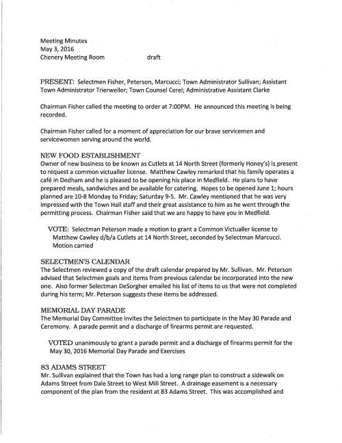 Meeting Minutes May 3, 2016 Chenery Meeting Room draft PRESENT: Selectmen Fisher, Peterson, Marcucci; Town Administrator Sullivan; Assistant Town Administrator Trierweiler; Town Counsel Cerel; Administrative Assistant Clarke Chairman Fisher called the meeting to order at 7:00PM. He announced this meeting is being recorded. Chairman Fisher called for a moment of appreciation for our brave servicemen and servicewomen serving around the world. NEW FOOD ESTABLISHMENT Owner of new business to be known as Cutlets at 14 North Street (formerly Honey's) is present to request a common victualler license. Matthew Cawley remarked that his family operates a cafe in Dedham and he is pleased to be opening his place in Medfield. He plans to have prepared meals, sandwiches and be available for catering. Hopes to be opened June 1; hours planned are 10-8 Monday to Friday; Saturday 9-5. Mr. Cawley mentioned that he was very impressed with the Town Hall staff and their great assistance to him as he went through the permitting process. Chairman Fisher said that we are happy to have you in Medfield. VOTE: Selectman Peterson made a motion to grant a Common Victualler license to Matthew Cawley d/b/a Cutlets at 14 North Street, seconded by Selectman Marcucci. Motion carried SELECTMEN'S CALENDAR The Selectmen reviewed a copy of the draft calendar prepared by Mr. Sullivan. Mr. Peterson advised that Selectmen goals and items from previous calendar be incorporated into the new one. Also former Selectman DeSorgher emailed his list of items to us that were not completed during his term; Mr. Peterson suggests these items be addressed. MEMORIAL DAY PARADE The Memorial Day Committee invites the Selectmen to participate in the May 30 Parade and Ceremony. A parade permit and a discharge of firearms permit are requested. VOTED unanimously to grant a parade permit and a discharge of firearms permit for the May 30, 2016 Memorial Day Parade and Exercises 83 ADAMS STREET Mr. Sullivan explained that the Town has had a long range plan to construct a sidewalk on Adams Street from Dale Street to West Mill Street. A drainage easement is a necessary component of the plan from the resident at 83 Adams Street. This was accomplished and May 3, 2016 Page two it was approved at Town Meeting. Town Counsel requests the Board sign the Town Acceptance document that will be recorded at the registry. VOTED unanimously to sign Town Acceptance document with regard to approved drainage easement at 83 Adams Street 7: 15 PUBLIC HEARING - PERMISSION TO SOLICIT Michael Churchill on behalf of COMCAST Michael Churchill was present. The notice of public hearing was read by Selectman Peterson. Mr. Churchill said that he is requesting permission to go door to door in Medfield to offer the best value packages that COMCAST has available. He remarked that he is a Medfield resident and his job is to hopefully get homeowners interested enough that they consider switching from his competitor. He's requesting three months to canvass. Mr. Fisher stated that canvassing may only occur during daylight hours, no Sundays and you will need to check-in with the Police Department each day to let them know the areas you will be working. VOTE: On a motion made by Selectman Peterson, seconded by Selectman Marcucci to approve Michael Churchill to solicit on behalf of COMCAST according to the terms discussed. Vote was unanimous TREE CI'IY Ms. Trierweiler was happy to report that the Arbor Day Foundation has recognized Medfield as a 2015 Tree City USA. This is the third year in a row that Medfield has received this award. Ms. Trierweiler went on to say that each year she has attended an awards ceremony and the 2016 event will be held at Holy Cross College. LYME DISEASE STUDY COMMITTEE Chairman Chris Kaldy and member Frank Perry are here to present the committee's annual update. Ms. Kaldy said that the committee was formed in 2010. Our committee was appointed to help raise awareness and educate the public to protect against tick bites that may cause Lyme disease. This year we distributed materials to grades one and three reaching out to help them understand the necessity to be cautious when they are outdoors. Also signs have been posted around Medfield's playing fields regarding tick areas. In 2016 we added two new members. This is the fifth year of the deer culling deer program as controlling the deer population helps to prevent Lyme disease. It was another successful year as hunters took down 31 deer. May 3, 2016 Page three Mr. Peterson remarked that the committee has done a tremendous job providing excellent information to help prevent Lyme disease; a tremendous to the Town. The Selectmen applauded their efforts. TRANSFER STATION AND RECYCLING COMMITIEE Members present, Megan Sullivan and Rachel Brown to let the Selectmen know about two new programs at the Transfer Station. Medfield has been awarded a grant from MassDEP to conduct a pilot food waste composting program. The goal of the program is to turn food waste into good nutrient soil and reduce the Town's incineration costs. Residents will bring their food waste to the TS and place it in specific barrels near the windows. Ms. Brown continued that starter kits are available for purchase that includes a 3.5 gallon pail, a kitchen scrap pail and a roll of liners or residents may purchase just the kitchen scrap pail. It is not necessary to make this purchase to participate in the program. You may use your own supply. An agreement has been made with E.O.M.S. Recycling of West Bridgewater who will pick-up and then empty the barrels at their facility on a weekly basis. Ms. Sullivan requests the Selectmen vote to s_ign the agreement and it was so voted. The second new initiative is mattress collections. This project is also funded by a grant from MassDEP. Residents may deposit used mattresses in a container that will be available at the Transfer Station Ms. Sullivan announced that the committee is seeking new members. We currently have six members and may have up to nine. We are interested in having committee members who care about recycling and reducing waste. Interested residents may contact me for additional information. SENIOR HOUSING STUDY COMMITIEE We have received four applications for the committee. The Selectmen encourage additional residents to come forward and agreed to continue discussion about the makeup of the committee at the May 17 meeting. SOLAR ARRAY The House of Representatives has recognized Medfield for its first municipal solar installation. Representative Shawn Dooley attended the April 28 opening day ceremony at the Wastewater Treatment Plant where he presented the citation. Mr. Fisher remarked that it was a nice event. REQUESTS GAS LINE CONNECTION New resident on Cedar Lane requests permission to connect to gas line on Pine Street. As new resident was expected to attend the meeting but did not arrive the Selectmen agreed to table discussion for the next meeting. May 3, 2016 Page four RESIGNATION Council on Aging member Louis Fellini will resign effective May 31, 2016. Mr. Sullivan said that he has been a member for 10+ years and made many contributions to that board. VOTE: Selectman Peterson made a motion, seconded by Selectman Marcucci to accept Council on Aging member Louis Fellini's resignation with deepest regret, effective May 31, 2016 LICENSES AND PERMITS VOTED unanimously to grant the Lowell Mason House Committee a one-day wine and malt beverage permit for their gala event to be held Friday June 3, 2016 at the CENTER SELECTMEN REPORf Mr. Peterson will hold first Friday office hour at the CENTER from 9 - 9:45 AM. He participated in the opening day baseball parade with Selectman Marcucci and his five year old twin boys. It was a nice event. The new concession stand was dedicated to honor Douglas Swain. Mr. Peterson attend the opening of Needham's new rail trail and announced that the Town of Dover passed a warrant article to construct the trail in their town. Attended a meeting with the Larkin Bros. about their proposed development on Hospital Road; state hospital committee is moving forward with discussions about the site; the opening ceremony for the solar array was a nice event with Representative Shawn Dooley attending. HIGH SCHOOL VARSITI BOYS STATE CHAMPIONSHIP ICE HOCKEY TEAM AND COACHES Selectmen Fisher remarked that you are the best Ice Hockey Team in the Commonwealth. The entire town of Medfield is very proud of you and your accomplishment. Athletic Director Eric Scott thanked the Selectmen for recognizing the team, saying they are a great group of athletes. This is Medfield's first ice hockey Division 2 championship. We have had successful teams before and this was a sweet one. Head coach Toby Carlow was introduced who had nothing but praise for the team and the terrific way they handle themselves. It was our proud moment when we scored the winning goal. He thanked Needham Bank for their amazing partnership and is very grateful for the sports jackets the bank has provided for the whole team. Representatives from the bank were Ted Nugent and Marjorie Cappucci who extended congratulations on a job well done. Assistant coaches Tony lafolla and Erik Lindgren were also present. Citations and Town pins were presented to each player who was introduced by Eric Scott; Kevin Walsh, David Corrigan, Mason Giunta, Tom Schofield, Kyle Gately, Ryan Johnson, Mike Foley, Matt Treiber, Cooper Brown, Dylan McNally, John Maclean, Matt Johnson, Mike Walsh, Owen May 3, 2016 Page five Murphy, Steve Christakis, Sean Tyler, Jim Freeman, Nigel Rieff, Ted Seier, Liam Gatley, Nick Wheeler, Jonathan Seibel, Brian Abely, Matt Malvese, Mike Mangiafico. SELECTMEN REPORT cont. M r. Marcucci suggests that a charter for the Town Master Plan Committee be discussed at the next meeting. Mr. Fisher wanted to share his thoughts and observations on the Town Meeting. He feels strongly that the Town works very well together; we came together to vote on important issues; another solar array project, Medfield will now be a green community, the school field and we did balance the budget. There are good initiatives as we move forward. However, he is disappointed with unnecessary negative comments. We are very fortunate to have volunteers who do a lot of work to help make the town a better place; and let's not forget that the Medfield taxpayers continue to do their share to make it a better place. What I am doing is saying thank you. Mr. Peterson said that there is exceedingly much interest in the state hospital project and feels there are many residents who would like to have as much information as possible. It is our responsibility as a board to be sure that happens. Mr. Marcucci feels that it doesn't fall to the Selectmen or Administration; there are many ways for residents to obtain any information they desire if they so choose. INFORMATIONAL Mr. Sullivan mentioned that Medfield will not receive funds to help defray the cost for West Street traffic improvements; we need to develop how we will pay for the Route 109 bridge over the Charles River that ne'eds work. ADJOURNMENT On a motion made by Selectman Peterson at 9:05 PM to adjourn the meeting, seconded by Selectman Marcucci the motion carried.