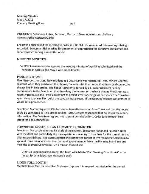 Meeting Minutes May 17, 2016 Chenery Meeting Room draft PRESENT: Selectmen Fisher, Peterson, Marcucci; Town Administrator Sullivan; Administrative Assistant Clarke Chairman Fisher called the meeting to order at 7:00 PM. He announced this meeting is being recorded. Selectman Fisher asked for a moment of appreciation for our brave servicemen and servicewomen serving around the world. MEETING MINUTES VOTED unanimously to approve the meeting minutes of April 5 as submitted and the minutes of April 19 and May 3 with amendments PENDING ITEMS Gas line connection. New resident at 1 Cedar Lane was recognized. Mrs. Miriam Georges said that when they purchased their home, the sellers let them know that they could connect to the gas line in Pine Street. The house is presently served by oil. Superintendent Feeney recommends to the Selectmen that they deny the request on the basis that as Pine Street was recently paved, it is the Town's policy not to permit street openings for five years. The Town has spent close to one million dollars to pave various streets. If the Georges' request was granted it would set a precedence. Selectman Marcucci queried if in fact she obtained information from Town Hall that the house could be connected to Pine Street gas line. Mrs. Georges responded that no, it was the seller's information. The Selectmen agreed not to grant permission for 1 Cedar Lane to open Pine Street for a gas connection. TOWNWIDE MASTER PLAN COMMITIEE CHARfER Selectman Marcucci submitted his draft of the charter. Selectmen Fisher and Peterson agree with the draft and particularly like the expectations relating to time lines for the committee and their responsibilities. It is suggested that the committee consist of five members; Selectmen to appoint three members from the community; one member from the Planning Board and one from the Warrant Committee. On a motion made it was VOTED unanimously to accept the Town wide Master Plan Steering Committee Charter as set forth in Selectman Marcucci's draft LIONS TOLL BOOTH Medfield Lions Club member Ron Gustavson is present to request permission for the annual May 17, 2016 Page two Lions Toll Booth on Saturday May 21 9 AM to noon. The locations where Lion members will be stationed are North and Main Streets, in front of Needham Bank, Blue Moon Bakery and the SWAP area at the Transfer Station. Mr. Gustavson said that the Lions have raised and donated $3,000.00 to eye research; we hope this Toll Booth event brings us up to $5,000.00. VOTE: On a motion made by Selectman Peterson, seconded by Selectman Marcucci to grant permission for the annual "Lions Toll Booth" event to be held Saturday May 20, 2016 9:00 AM to Noon. Vote was unanimous MEDFIELD HIGH SCHOOL GRADUATION The Selectmen received an invitation to attend the graduation exercises on Sunday June 12, 2016. RSVP by June 3 is requested. COMMIITEE APPOINTMENT VOTED unanimously to appoint Paul Fechtelkotter to the Medfield Energy Committee and as recommended by Fred Bunger, Committee Chairman HEALTH INSURANCE RATES Mr. Sullivan explained that the rates will increase by 5.5%. The prediction was an increase of 7- 12% so 5.5 is a win for the Town. The Town contributes 62% and the employee pays 38%. He went on to say the Insurance Advisory Committee is exploring increases to co-pays and deductibles. A brief discussion followed regarding the Cadillac tax and it was noted that the effective date has been postponed until 2018. VOTE: Selectman Peterson made a motion, seconded by Selectman Marcucci to authorize Chairman Fisher sign the MllA Health Benefits Trust Renewal Acceptance of Rates for the period July 1, 2016 to June 30, 2017. Motion carried RENEWAL INSURANCE PROPOSAL This proposal is for workers' compensation and property and liability insurance with MllA for fiscal year 2017 that includes an increase rate of 2.2%. Mr. Sullivan explained that if the Town pays the premium by August 1st MllA will provide a 3% discount on the total premium. The Selectmen are requested to vote to authorize Town Administrator Sullivan sign the insurance renewal proposal and it was so voted. EAGLE SCOUT The Selectmen received are invitation from Boy Scout Troop 10 to attend the Eagle Court of Honor for Noah John Anszperger on Saturday June 4, 2016 to be held at the United Church of Christ at 2:00 PM. RSVP is requested. May 17, 2016 Page three VANASSE HANGEN BRUSTLIN, INC The Selectmen are requested to vote to authorize Chairman Fisher sign Amendment 2-5 to the Town's contract with VHB. This change order was requested by the State Hospital Planning Committee for the purpose of refining the financial model. VOTED unanimously to authorize Chairman Fisher execute Amendment 2-5 a change order to VHB's contract with the Town LICENSES AND PERMITS VOTED unanimously to grant permission for signs to be posted promoting the Zullo Gallery Annual Arts Festival to take place Saturday June 18, 2016 VOTED unanimously to grant permission to the United Church of Christ to use the area At Meetinghouse Pond for their annual Church Picnic Sunday June 5 9AM to 2PM VOTED unanimously to grant the Cystic Fibrosis Foundation permission to conduct their annual Cycle For Life bike ride through a part of Medfield Saturday October 1, 2016 VOTED unanimously to grant one-day wine and malt beverage permits to the Zullo Gallery for Thursdays in July and August; First Thursday September through December and for the band Tickle Juice concert Friday May 20 SENIOR HOUSING AND HOUSING PRODUCTION PLAN Present for this discussion is Candace Loewen, Medfield Housing Authority Director; Planning Board members, Sarah Lemke, Wright Dickinson and associate member Theresa James; Roberta Lynch, COA Director; Lisa Donovan, Robert Canavan and Eileen DeSorgher, members of the Housing Authority Board. Ms. Loewen opened the discussion by reporting that Tilden Village has a total area of 6.78 acres, currently there are 60 units built on 2.59 acres. Under our 1974 permit we could build additional 40 units on the remaining four plus acres, however the first step we need to do is apply to the Zoning Board for a modification to that permit. Our intent is to help qualified seniors to be able to stay in Medfield. It is very difficult to have to tell a senior there is a waiting list when someone may need housing almost immediately and if they need a handicap accessible unit that list is longer. Medfield residents are given priority, however if they move out of town and want to return to live in Tilden Village they lose that priority. Ms. Loewen, who is also the Housing Director in Millis and Foxborough continued saying that we are working with architect Peter Smith preparing plans; an estimate for construction is $6.6M; part of our plan would be to reach out to the Massachusetts Housing Partnership for May 17, 2016 Page four funding. Selectman Marcucci queried would it help speed up the process if the Town contributed some of the funds. Ms. Loewen responded that yes it would be very helpful. It was also pointed out that with expanding Tilden Village the units would count toward Medfield's 40B affordable housing. Selectmen encourage Ms. Loewen to move forward and talk with Town Planner Sarah Raposa to get the permit application in motion. Mr. Sullivan mentioned that with the new changes to storm water management it may be necessary to construct retention basins on site. Wright Dickinson remarked that Medfield is below the state mandated number of 40B units, however if the Town is able to devote the 1.5% acreage requirement to affordable housing we may be close to the required number because of Medfield protecting so much of our land to conservation and other restrictions. He continued that the Planning Board has not yet adopted the 2015 housing production plan; however we have hired a consultant to help us sort through it. The Planning Board has set a date of June 6 to meet with the state hospital master planning committee to discuss the housing production plan. Roberta Lynch was recognized and she feels that developing Tilden Village is one piece of the puzzle. Not everyone wants to live in an apartment but would very much like to stay in Medfield in their own home. We need to address moderate priced housing for seniors. She went on to say that she suggests Lot 3 and the Hinkley property be removed from the hospital planning committee and instead these properties be considered for moderate priced housing. The Selectmen agree that this discussion was a good first step in the right direction to address senior housing in Medfield. SELECTMEN REPOITT Mr. Peterson attended several meetings; hospital master planning committee, Energy Committee, the Foundation for Metro West and Suburban Coalition on Education and a meeting with Larkin Brothers, continuing the discussion of their proposed development. He announced that Medfield Cares About Prevention is taking part in an exhibit at the Natick Mall entitled Hidden in Plain Sight. This is a display of a teen's bedroom and where items may be hidden that could signal the teen is involved in alcohol or drug use. Mr. Fisher attended MEMO's annual meeting and the Lions Club Spring Gala which benefited the Neighborhood Brigade organization. It was a nice event and he is happy to say that he won the "Medfield Basket". He remarked that members of the Neighborhood Brigade are the unsung heroes in Town who work behind the scenes and accomplish good things. Meeting adjourned at 9:00 PM