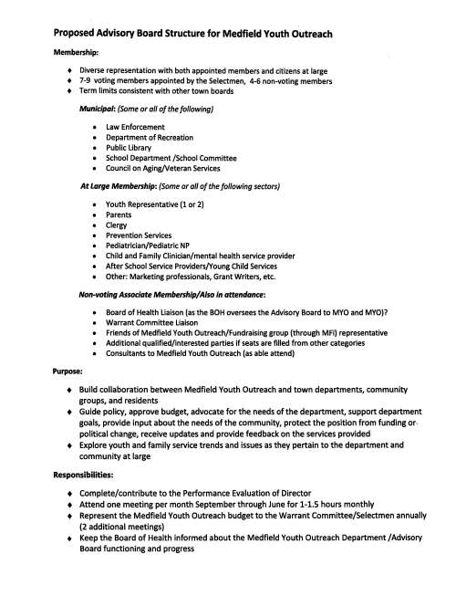 Proposed Advisory Board Structure for Medfield Youth Outreach Membership: + Diverse representation with both appointed members and citizens at large + 7-9 voting members appointed by the Selectmen, 4-6 non-voting members + Term limits consistent with other town boards Municipal: (Some or all of the following) • Law Enforcement • Department of Recreation • Public Library • School Department /School Committee • Council on Aging/Veteran Services At Large Membership: (Some or all of the following sectors) • Youth Representative (1 or 2) • Parents • Clergy • Prevention Services • Pediatrician/Pediatric NP • Child and Family Clinician/mental health service provider • After School Service Providers/Young Child Services • Other: Marketing professionals, Grant Writers, etc. Non-voting Associate Membership/ Also in attendance: • Board of Health Liaison (as the BOH oversees the Advisory Board to MYO and MYO)? • Warrant Committee Liaison • Friends of Medfield Youth Outreach/Fundraising group (through MFi) representative • Additional qualified/interested parties if seats are filled from other categories • Consultants to Medfield Youth Outreach (as able attend) Purpose: + Build collaboration between Medfield Youth Outreach and town departments, community groups, and residents • Guide policy, approve budget, advocate for the needs of the department, support department goals, provide input about the needs of the community, protect the position from funding or· political change, receive updates and provide feedback on the services provided • Explore youth and family service trends and issues as they pertain to the department and community at large Responsibilities: + Complete/contribute to the Performance Evaluation of Director • Attend one meeting per month September through June for 1-1.5 hours monthly + Represent the Medfield Youth Outreach budget to the Warrant Committee/Selectmen annually (2 additional meetings) + Keep the Board of Health informed about the Medfield Youth Outreach Department /Advisory Board functioning and progress