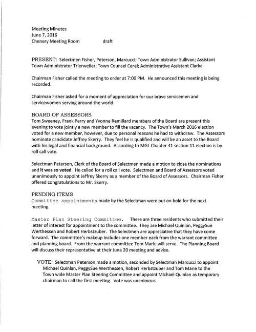 Meeting Minutes June 7, 2016 Chenery Meeting Room draft PRESENT: Selectmen Fisher, Peterson, Marcucci; Town Administrator Sullivan; Assistant Town Administrator Trierweiler; Town Counsel Cerel; Administrative Assistant Clarke Chairman Fisher called the meeting to order at 7:00 PM. He announced this meeting is being recorded. Chairman Fisher asked for a moment of appreciation for our brave servicemen and servicewomen serving around the world. BOARD OF ASSESSORS Tom Sweeney, Frank Perry and Yvonne Remillard members of the Board are present this evening to vote jointly a new member to fill the vacancy. The Town's March 2016 election voted for a new member, however, due to personal reasons he had to withdraw. The Assessors nominate candidate Jeffrey Skerry. They feel he is qualified and will be an asset to the Board with his legal and financial background. According to MGL Chapter 41 section 11 election is by roll call vote. Selectman Peterson, Clerk of the Board of Selectmen made a motion to close the nominations and it was so voted. He called for a roll call vote. Selectmen and Board of Assessors voted unanimously to appoint Jeffrey Skerry as a member of the Board of Assessors. Chairman Fisher offered congratulations to Mr. Skerry. PENDING ITEMS Committee appointments made by the Selectman were put on hold for the next meeting. Master Plan Steering Committee. There are three residents who submitted their letter of interest for appointment to the committee. They are Michael Quinlan, PeggySue Werthessen and Robert Herbstzuber. The Selectmen are appreciative that they have come forward. The committee's makeup includes one member each from the warrant committee and planning board. From the warrant committee Tom Marie will serve. The Planning Board will discuss their representative at their June 20 meeting and advise. VOTE: Selectman Peterson made a motion, seconded by Selectman Marcucci to appoint Michael Quinlan, PeggySue Werthessen, Robert Herbstzuber and Tom Marie to the Town wide Master Plan Steering Committee and appoint Michael Quinlan as temporary chairman to call the first meeting. Vote was unanimous June 7, 2016 Page two Mr. Peterson suggests that the committee discuss with the Planning Board to find out if they have interest in overseeing the committee. Mr. Marcucci's idea is that the committee's prime go to are the Selectmen. Mr. Peterson agreed. Senior Housing Study Committee. Three residents are interested in serving on the committee. COA Director also submitted her letter. As an employee of the Town she would serve in the capacity of ex-officio. The Selectmen agreed that additional advertising in the newspapers, on biogs and on the Town's website is needed to gather interested residents. PROPOSED ADVISORY BOARD FOR OUTREACH PROGRAM Present Police Chief Meaney, Jennifer Polinski (Board of Health), Dawn Alcott and Chelsea Goldstein-Walsh. Ms. Alcott remarked that she selected several towns to ascertain if they currently have an active advisory board. All selected towns responded yes and ranged in size from seven to 16 members. Several have two or more youth members included. She said that Medfield had a council several years ago; however it dissolved because members didn't have the time to make a commitment. Over the past decade the youth in our society are dealing with higher levels of stress and are less able to cope. This puts more demands on families. Ms. Alcott feels it would benefit many to have a seven member board in Medfield to provide a broad scope of services and more support to families. The council would be an advocate and support the program so that more could be accomplished. Town Administrator remarked that a mission statement would need to be developed to make clear the goals of the youth outreach program. Mr. Peterson offered that perhaps a social service department could be developed with the Veterans' Agent as he helps some people in Town and between Youth Outreach and Veterans' Agent they could work together to give support to those in need. Perhaps it could be structured to also involve COA. Mr. Sullivan interjected saying that the Town has limited resources so we need to be careful when deciding how much we need to be involved as some things are beyond our scope and we can't be all things to all people. Ms. Polinski said that she has been on the Board of Health for about two and a half years and would like to have time to re-evaluate our role with Outreach. She went on that she feels BOH is not best suited to be part of the group to oversee this program. We have a broader mandate to follow with everything from septic systems to mosquitoes, ticks, as well as mental health. Selectman Marcucci said that when the Warrant Committee reviewed the Outreach budget it was sometimes difficult to allocate the resources requested. We need to give additional thought as to where the best place Outreach should be and which department to oversee schools or police department. June 7, 2016 Page three Chief Meaney remarked that his department has a strong relationship with Outreach. In the past Outreach has become involved with older members of the community along with fuel assistance and this can be difficult. The remaining comment was that perhaps Dawn could put together a draft of services to be covered and reach out to residents to join an advisory board. PUBLIC HEARING -TO SOLICIT As applicant Kaylene Leroux did not appear for the hearing, the Selectmen postponed their review. PROPOSED ENERGY REDUCTION PLAN Andres Seaman, Energy/Facilities Manager reported that he investigated and has prepared charts that show the overall baseline for 2015 municipal usage. He presented a graph presenting the highest to lowest usage per building. The first graph indicated the high school and middle school were the highest users. The second graph showed that the town garage was very high, however Andrew remarked that there were initial startup problems with natural gas usage that have been corrected. The premise for this research is that the Town needs to plan to reduce energy usage by 20% in order to qualify under the Green Communities Act. The Energy Committee proposes to work with town departments to come up with reduction strategies for each facility. CONTRACTS Andrew explained that he has two agreements that require the Selectmen's signature. The first is with Solar Design Associates, Inc., Harvard, MA for services to design and construction of a photovoltaic solar array at the Town Garage property. The work involved is to develop a detailed structural analysis that the building can hold the roof mounted solar electric system. The cost is $10,700.00 VOTED unanimously to sign agreement with Solar Design Associates as indicated above The Selectmen are requested to sign agreement with New Ecology, Inc., Boston for installation of a rooftop solar array at the Town Garage for a cost of $15,100.00 and it was so voted. Andrew also reported that the new solar array at the Wastewater Treatment Plant is up and running to full capacity. He said that for the next Selectmen's meeting he will have a preventive maintenance contract to be signed for the annual maintenance on the solar array. June 7, 2016 Page four BID AWARD VOTED unanimously to award the bid for Bituminous Patch to T.L. Edwards, Inc. for $56.00 I ton , at plant, with an alternate with Lorusso Corp. $60.00 I ton at plant and as recommended by Superintendent Feeney HNTB CORPORATION Superintendent Feeney remarked that this contract is for the reconstruction of North Street. Selectman Peterson had queried why the long delay to begin this project to which Mr. Feeney replied that we were set to go a few years back, however, the Chapter 90 financial structure changed. Total cost of project is 2.3M and estimated completion in 2019. VOTED unanimously to accept HNTB Agreement and authorize Superintendent Feeney to execute HOSHOSPITAL ROAD PROJECT~ ~~E:' Se/f!_Ctf!l~r}_(lre r