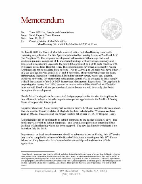 Town of Medfield 459 Main Street Medfield, MA 02052 (508) 906-3027 Memorandum To: Town Officials, Boards and Commissions From: Sarah Raposa, Town Planner Date: June 10, 2016 Re: Country Estates of Medfield 40B – MassHousing Site Visit Scheduled for 6/22/16 at 10 am On June 8, 2016 the Town of Medfield received notice that MassHousing is currently reviewing an application for Site Approval submitted by Country Estates of Medfield, LLC (the “Applicant”). The proposed development will consist of 48 non-age restricted condominium units comprised of 1- and 2-unit buildings with driveways, roadways and associated infrastructure. Access to the site will be provided by a 20 ft. wide roadway with two access points from Hospital Road. The condominiums have been designed by Axiom Architects and range in square footage from 1,700 to 2,900 sq. ft. All units will have either 1- or 2-car garages and will consist of 3- and 4-bedrooms. The project will access the utility infrastructure located on Hospital Road, including sanitary sewer, water, gas, electric, telephone and cable. The stormwater management system will be designed to fully comply with all the standard of the MA DEP Stormwater Management Regulations. The Applicant is proposing that twenty five (25%) percent, or twelve units will be identified as affordable units and will blend with the proposed market rate homes and will be evenly distributed throughout the development. Should MassHousing deem the conceptual design appropriate for the site, the Applicant is then allowed to submit a formal comprehensive permit application to the Medfield Zoning Board of Appeals for this project. As part of its review, MassHousing will conduct a site visit, which Local Boards1 may attend. The site visit for Country Estates of Medfield has been scheduled for Wednesday, June 22nd at 10 a.m. Please meet at the project location (at or near 21, 25, 29 Hospital Road). A municipality has an opportunity to submit comments to the agency within 30 days. The public may also wish to submit comments. The Town has requested an extension of this deadline to MassHousing which has been accepted. The new deadline for comments is no later than July 29, 2016. Departmental or local board comments should be submitted to me by Friday, July 15th so that they can be compiled in advance of the Board of Selectmen’s meeting on July 19th. Please inform us of any issues that have been raised or are anticipated in the review of this application. 1 Local Board – means any local board or official, including, but not limited to any board of survey; board of health; planning board; conservation commission; historical commission; water, sewer, or other commission or district; fire, police, traffic, or other department; building inspector or similar official or board; city council or board of selectmen. All boards, regardless of their geographical jurisdiction or their source of authority (that is, including boards created by special acts of the legislature or by other legislative action) shall be deemed Local Boards if they perform functions usually performed by locally created boards.