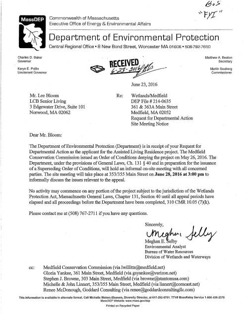 Commonwealth of Massachusetts Executive Office of Energy & Environmental Affairs Department of Environmental Protection Central Regional Office • 8 New Bond Street, Worcester MA 01606 • 508-782-7650 Charles D. Baker Governor Karyn E. Polito Lieutenant Governor Mr. Lee Bloom LCB Senior Living 3 Edgewater Drive, Suite 101 Norwood, MA 02062 Dear Mr. Bloom: June 23, 2016 Re: Wetlands/Medfield DEP File# 214-0635 361 & 363A Main Street Medfield, MA 02052 Request for Depruirnental Action Site Meeting Notice Matthew A. Beaton Secretary Martin Suuberg Commissioner The Department of Environmental Protection (Depruiment) is in receipt of your Request for Departmental Action as the applicant for the Assisted Living Residence project. The Medfield Conservation Commission issued an Order of Conditions denying the project on May 26, 2016. The Deprutment, under the provisions of General Laws, Ch. 131 § 40 and in prepru·ation for the issuance of a Superseding Order of Conditions, will hold an informal on-site meeting with all concerned patties. The site meeting will take place at 353/355 Main Street on June 28, 2016 at 3:00 pm to informally discuss the issues relevant to the appeal. No activity may commence on any portion of the project subject to the jurisdiction of the Wetlands Protection Act, Massachusetts General Laws, Chapter 131, Section 40 until all appeal periods have elapsed and all proceedings before the Depruirnent have been completed, 310 CMR 10.05 (7)(k). Please contact me at (508) 767-2711 if you have any questions. Sincerely, ~t.Jlly Environmental Analyst Bureau of Water Resources Division of Wetlands and Waterways cc: Medfield Conservation Commission (via lwillitts@rnedfield.net) Gloria Yankee, 361 Main Street, Medfield (via gsyankee@verizon.net) Stephen J. Browne, 303 Main Street, Medfield (via browne@stantonusa.com) Michelle & John Linnert, 353/355 Main Street, Medfield (via linnert@comcast.net) Renee McDonough, Goddard Consulting (via renee@goddardconsultingllc.com) This Information Is available in alternate format. Call Michelle Waters-Ekanem, Diversity Director, at 617-292-5751. TTY# MassRelay Service 1-800-439-2370 MassDEP Website: www.mass.gov/dep Printed on Recycled Paper
