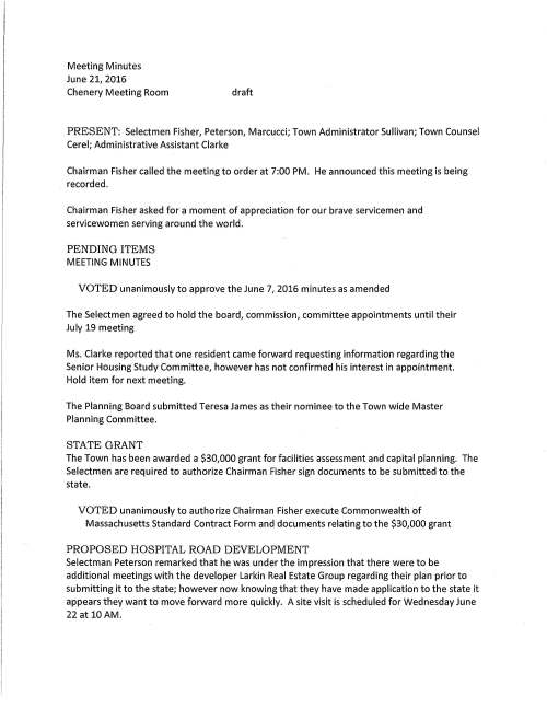 Meeting Minutes June 21, 2016 Chenery Meeting Room draft PRESENT: Selectmen Fisher, Peterson, Marcucci; Town Administrator Sullivan; Town Counsel Cerel; Administrative Assistant Clarke Chairman Fisher called the meeting to order at 7:00 PM. He announced this meeting is being recorded. Chairman Fisher asked for a moment of appreciation for our brave servicemen and servicewomen serving around the world. PENDING ITEMS MEETING MINUTES VOTED unanimously to approve the June 7, 2016 minutes as amended The Selectmen agreed to hold the board, commission, committee appointments until their July 19 meeting Ms. Clarke reported that one resident came forward requesting information regarding the Senior Housing Study Committee, however has not confirmed his interest in appointment. Hold item for next meeting. The Planning Board submitted Teresa James as their nominee to the Town wide Master Planning Committee. STATE GRANT The Town has been awarded a $30,000 grant for facilities assessment and capital planning. The Selectmen are required to authorize Chairman Fisher sign documents to be submitted to the state. VOTED unanimously to authorize Chairman Fisher execute Commonwealth of Massachusetts Standard Contract Form and documents relating to the $30,000 grant PROPOSED HOSPITAL ROAD DEVELOPMENT Selectman Peterson remarked that he was under the impression that there were to be additional meetings with the developer Larkin Real Estate Group regarding their plan prior to submitting it to the state; however now knowing that they have made application to the state it appears they want to move forward more quickly. A site visit is scheduled for Wednesday June 22 at 10 AM. June 21, 2016 Page two MEDFIELD ENERGY COMMITIEE The Committee's June 15 letter urges the Board to write to the Department of Energy Resources (DOER) supporting Stretch Code Provisions for improved energy codes that highlight the costs to operate a building (heat, cool, light, etc.); costs that are in addition to mortgage payments. VOTED two to one to write a letter to the DOER in support of Stretch Code Provisions Selectman Marcucci abstained APPROPRIATION TRANSFERS VOTE: Selectman Peterson made a motion, seconded by Selectman Marcucci to approve the following Appropriation Transfers: Transfer from Highway Equipment salary to Highway Equipment Operations $4,500 for gasoline purchases for the month of June; Transfer from Cemetery Salary to Cemetery Operations $5,000 to cover invoice for June burials; Transfer from Sewer Department Salary to Sewer Sludge Disposal $15,000 due to increase in cost to remove sludge at the Wastewater Treatment Plant; Transfer from Administrator Salaries to State Hospital Maintenance $8,715.60 due to depleted budget; Transfer from Town Administrator Salaries to depleted Town Counsel budget $7,402.50 to cover outside counsel legal fees for personnel issues and additionally authorize Chairman Fisher execute Appropriation Transfer Forms. Vote was unanimous Selectman Marcucci queried what was allocated to Town Counsel's FY16 budget for outside counsel; response $18,000. Well into the budget process the Town encountered civil service and MCAD cases that require ongoing labor counsel service. These cases depleted the budget. Town Counsel Cerel offered that as counsel also in Franklin they engage outside labor counsel when necessary. MEDFIELD KINGSBURY CLUB Brad Harris, general manager reported to the Board that this is the first season for the Club's new outdoor pool for members only. We would like to add a patio area near the pool to setup tables, chairs and a snack bar to serve alcoholic beverages and food. Mr. Harris submitted a floor plan for the Board's review. The ABCC considers this as an alteration of the premises. The necessary application has been completed for the ABCC. The Selectmen agree that this will be a good addition for the Club. VOTE: Selectman Peterson made a motion, seconded by Selectman Marcucci to approve the Medfield Kingsbury Club's request to add an outdoor patio area to the facility to serve alcoholic beverages and food subject to the submitted floor plan. Vote was unanimous June 21, 2016 Page three STRAW HAT PARK UPDATE Committee member Minta Hissong remarked that the construction of the park has been moving forward very smoothly and is near completion. The sod was recently installed as well as engraved bricks and two benches. We expect delivery of two game tables and chairs very soon. A ribbon cutting ceremony is planned for Wednesday July 13. The committee is very grateful to the Highway Department for their many hours of work. A big thank you to the families and friends for their donations that has made this project come to fruition. ARTSMARKET AGREEMENT The Town is ready to enter into an agreement with Arts Market to conduct a feasibility study for a cultural facility at the state hospital property. Total fee for services is $16,800. Town Counsel has reviewed and approved the agreement. The Selectmen are requested to execute same. VOTE: On a motion made by Selectman Peterson, seconded by Selectman Marcucci it was voted unanimously to sign proposal for consulting services between the Town and ArtsMarket, located at Coffee Creek Road, Bozeman, MT. LICENSES AND PERMITS VOTED unanimously to grant the High School Girls and Boys Varsity Cross Country team to hold a fundraising car wash behind Town Hall Saturday September 10 (rain date October 1) SELECTMEN REPORTS Mr. Peterson remarked that the special exhibit "Hidden In Plain Sight" that Medfield Cares About Prevention took part in at the Natick Mall was well received. Attended the Medfield State Hospital Master Planning Committee meeting where he learned that the VHB financial model is about 95% complete. The Planning Board and the State Hospital committee held a joint session focused on strategy to consider what the town can do to develop a housing plan. Mr. Peterson went to the event Amilia's Light Garden Party, a fundraising event. Proceeds will be donated to "Saving Young Women" in Uganda from human trafficking which is a remarkable undertaking for this group. Medfield Girl Scouts had a terrific celebration at the Gazebo for their 100 year anniversary. Mr. Marcucci attended Medfield High School Graduation. 230 students received their diplomas. It was a nice day and well attended. He went to the Zullo Gallery's annual Arts Festival that was a great event. Terrific crowd, good music, good food. Mr. Fisher attended the graduation commenting it was a good day. He went to the Environmental Business Council of New England Awards Celebration on Thursday June 16. June 21, 2016 Page four Kristine, Bill Massaro and John Thompson were also in attendance. It was wonderful to have Medfield be recognized for their outstanding collaboration for the state hospital remediation and major restoration of the wetlands on the Charles River. It was a terrific event with a great attendance. Mr. Fisher displayed the award, an engraved wood plaque. ENERGY AND MAINTENANCE AGREEMENTS Andrew Seaman, Energy Manager requests the Selectmen vote to sign several contracts regarding municipal energy. VOTED unanimously to sign the following annual agreements; Select Energy Development LLC, Hopkinton, MA for solar array maintenance at the Wastewater Treatment Plant fee $5,516; CAM HVAC, Smithfield, RI maintenance on the units at the Town Garage and Wastewater Treatment Plant, fee $5,802; Century Elevator, Inc., Scituate, MA preventative maintenance for Town Hall and Library elevators, fee $3,000; Energy Efficiency Incentive Agreement with Columbia Gas Co. for the Public Safety Building Andrew remarked that the new solar array has saved the town about $6,000 since it became active and that the town will be on track for the projected annual savings of 300,000 kilowatt hours. He continued reporting that today that some members of the Energy Committee held interviews with four solar installer companies for the town's solarizing program. All bidders met the requirements as set out in the RFP. The committee agreed to award the contract to New England Clean Energy, Hudson, MA. Andrew reported that there was a good response from residents expressing interest to join the program. The contract will be between the homeowner and the vendor, New England Clean Energy. VOTED unanimously to approve New England Clean Energy, Hudson MA as the vendor to participate in Solarize Medfield program and as recommended by the Medfield Energy Committee The Selectmen expressed their appreciation to Andrew for all his help he has given the Town during his time with us. We wish you well as you and your family move to your new surroundings in the Philadelphia area. Andrew in turn thanked the Board for all your support. ADJOURNMENT On a motion made by Selectman Peterson at 8:10 PM to adjourn the meeting, seconded by Selectman Marcucci the motion carried.
