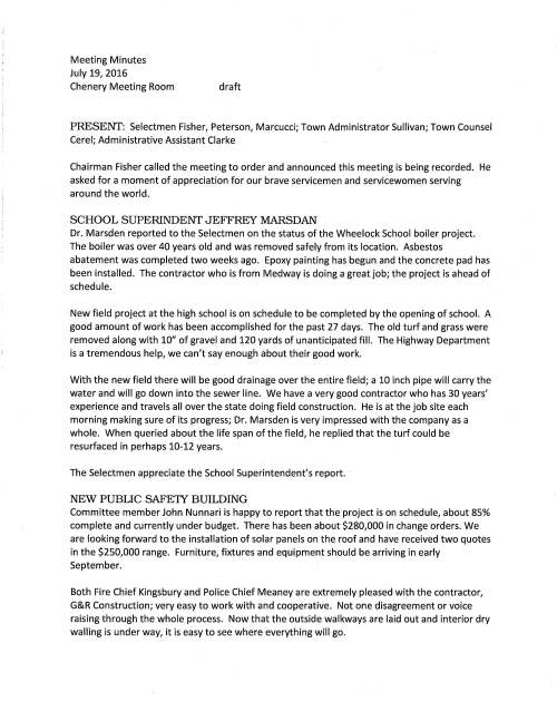 Meeting Minutes July 19, 2016 Chenery Meeting Room draft PRESENT: Selectmen Fisher, Peterson, Marcucci; Town Administrator Sullivan; Town Counsel Cerel; Administrative Assistant Clarke Chairman Fisher called the meeting to order and announced this meeting is being recorded. He asked for a moment of appreciation for our brave servicemen and servicewomen serving around the world. SCHOOL SUPERINDENT JEFFREY MARSDAN Dr. Marsden reported to the Selectmen on the status of the Wheelock School boiler project. The boiler was over 40 years old and was removed safely from its location. Asbestos abatement was completed two weeks ago. Epoxy painting has begun and the concrete pad has been installed. The contractor who is from Medway is doing a great job; the project is ahead of schedule. New field project at the high school is on schedule to be completed by the opening of school. A good amount of work has been accomplished for the past 27 days. The old turf and grass were removed along with 10" of gravel and 120 yards of unanticipated fill. The Highway Department is a tremendous help, we can't say enough about their good work. With the new field there will be good drainage over the entire field; a 10 inch pipe will carry the water and will go down into the sewer line. We have a very good contractor who has 30 years' experience and travels all over the state doing field construction. He is at the job site each morning making sure of its progress; Dr. Marsden is very impressed with the company as a whole. When queried about the life span of the field, he replied that the turf could be resurfaced in perhaps 10-12 years. The Selectmen appreciate the School Superintendent's report. NEW PUBLIC SAFE1Y BUILDING Committee member John Nunnari is happy to report that the project is on schedule, about 85% complete and currently under budget. There has been about $280,000 in change orders. We are looking forward to the installation of solar panels on the roof and have received two quotes in the $250,000 range. Furniture, fixtures and equipment should be arriving in early September. Both Fire Chief Kingsbury and Police Chief Meaney are extremely pleased with the contractor, G&R Construction; very easy to work with and cooperative. Not one disagreement or voice raising through the whole process. Now that the outside walkways are laid out and interior dry walling is under way, it is easy to see where everything will go. July 19, 2016 Page two An open house is planned for all residents before the move is complete. Conversation ensured about the size of the building and why the Dale Street side of the building seems to be more elevated. Mr. Nunnari replied that the building is the same height as the Dale Street School; it is only the unfinished landscaping that makes it appear higher. It was noted that a new basketball court is planned right where the old one is now. The Board extended their appreciation for coming by to give an update. VETERANS SERVICE OFFICER Ron Griffin said that the federal government has developed a program to commemorate the soth anniversary of the Vietnam War. They will partner with towns, cities and communities across America to recognize the Vietnam veterans and families giving them support and honor for their service. The Town will be required to have two events in 2016, 2017 and 2018 to pay tribute; one event planned for 2016 is the Veterans Day Breakfast on November 11. Mr. Griffin respectfully requests that the Selectmen vote to have Medfield join the program. Selectman Peterson made a motion, seconded by Selectman Marcucci that the Town of Medfield registers as a Commemorative Partner with the Federal Government to honor Vietnam Veterans on the soth Anniversary of the Vietnam War. Vote was unanimous The next part of the discussion pertains to the Veterans Home Act 2016. The Governor has not yet signed into law. This bill mostly deals with housing. A few highlights include that currently veterans have preference at Tilden Village if they are Medfield residents, however, veterans from other communities would have preference over non veteran residents of Medfield; excise exemption while deployed; real estate exemptions for surviving spouse of a veteran for death related to service (this is for life and not remarry). A fund to be established to help vets with food, heating expenses, etc., funds may be raised through the property tax bills. Veterans Officer feels that Agent Orange will result in a tremendous impact on the bill. The Board thanked Ron for his report. PROPOSED CELL TOWER Wireless Communication Study Committee member Dave Maxson informed the Board that the utility pole on Main Street (close to Rt 27) and a second pole on Robert Sproul Road and Pound Street are the two locations selected by Verizon to install a cell tower because of the demand for service in those areas. The "cell tower" actually is a box and will be installed about 10 feet from the ground with extended antennae at the top of the pole. These are just two locations, additional areas may be added. Mr. Sullivan queried if this is a revenue product for the Town and should Verizon be making application to the Town for July 19, 2016 Page three installation and hold a public hearing. Town Counsel Cerel remarked that he will do some research and gather information for the Board. COMMITIEE APPOINTMENT VOTED unanimously to appoint Karen Shapiro to the Transfer Station and Recycling Committee and as recommended by Committee Chairman Megan Sullivan NEW TREE PLANTING PLAN The Selectmen would like to move forward with tree planting in the downtown area. Highway Foreman Bob Kennedy, Jr. was to put together a plan for the project. It was suggested that he be contacted to find out where he is with the project and come before the Selectmen for discussion. CONSULTING SERVICES The Board is requested to sign Agreement for Consulting Services with Durkee, Brown, Viveiros & Werenfels Architects for the Cultural Arts Facility at the state hospital site. Their fee for services is not to exceed $18,000. The Town has received a grant for half of the fee cost. VOTE: Selectman Peterson made a motion, seconded by Selectman Marcucci to sign Agreement as noted above. Vote was unanimous MAPC MEMORANDUM OF UNDERSTANDING The Energy Committee will be working toward all Town buildings reducing energy by 20%. The MAPC will apply for a Municipal Energy Technical Assistance grant on our behalf that will help in preparing the reduction plan. The grant is in the amount of $7,500. The energy reduction plan is a necessary step in the process for the Town to be designated a Green Community. The Board is requested to vote to authorize Chairman Fisher sign the MOU and it was so voted. PROPOSED 40B PROJECT ON HOSPITAL ROAD As the developer Larkin Real Estate Group applied to MASSHousing they require that Medfield submit comments, issues or concerns about the proposal as part of their review of Larkin's application. Comments must be mailed by July 29. The Board is requested to authorize Chairman Fisher sign the comment letter to be mailed to MASSHousing and it was so voted. COUNCIL ON AGING GRANT APPLICATION This is an annual application and the funds are used to pay the salary of the COA Volunteer Coordinator and several other expenses incurred. The Board must authorize his signature. VOTED unanimously to authorize Town Administrator Sullivan sign the FV2017 Formula Grant/Allocation as pertains to the Medfield Council on Aging July 19, 2016 Page four LICENSES AND PERMITS VOTED unanimously to grant permission to the High School Football Team to hold a Fundraising car wash behind Town Hall Sunday August 28, 2016 11 AM to 2 PM VOTED unanimously to grant the Girls Varsity Ice Hockey team permission to hold a Fund raising car wash Saturday October 8, 2016 9AM - lPM behind Town Hall VOTED unanimously to grant Kenney Road neighbors permission to hold a block party Saturday September 10 3-7PM; rain date September 11 VOTED unanimously to grant Ledgetree Road neighbors permission to hold a block party Saturday September 17 4-9 PM; rain date September 18 VOTED unanimously to grant Wildwood Drive neighbors permission to hold a block party Saturday September 24 3-8PM VOTED unanimously to grant permission to resident Colleen Sullivan permission to place sandwich boards for two weeks July 24 to August 7 promoting the annual St Edward's Golf Tournament VOTED unanimously to grant the Thomas Upham house permission to use the Baker's Pond area for the annual Grandparent's Day celebration Saturday September 10 and Sunday September 11 9:00 AM to 4:00 PM SELECTMEN'S REPORT Selectman Peterson commented that the Straw Hat Park grand opening celebration drew a nice size crowd, a good event. He attend the recent MCPE meeting where it was discussed that the committee is working on developing a more disciplined approach to educate our young people about substance abuse. Also attended the Medfield State Hospital Master Plan meeting; discussion focused on the model that the consultant presented, that appears to be satisfactory to the committee. Selectman Marcucci said that he hopes the residents will enjoy the Straw Hat Park. The Town's share in developing the area is $32,000. The work was well done. He has received residents' comments about bicycle riders on Pine Street and their safety. Perhaps signage is needed; he will discuss with Chief Meaney. The meeting adjourned at 8:45 PM