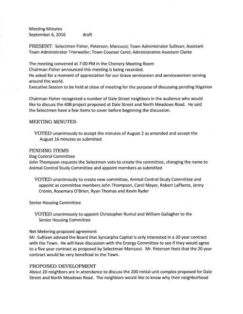 Meeting Minutes September 6, 2016 draft PRESENT: Selectmen Fisher, Peterson, Marcucci; Town Administrator Sullivan; Assistant Town Administrator Trierweiler; Town Counsel Cerel; Administrative Assistant Clarke The meeting convened at 7:00 PM in the Chenery Meeting Room Chairman Fisher announced this meeting is being recorded. He asked for a moment of appreciation for our brave servicemen and servicewomen serving around the world. Executive Session to be held at close of meeting for the purpose of discussing pending litigation Chairman Fisher recognized a number of Dale Street neighbors in the audience who would like to discuss the 40B project proposed at Dale Street and North Meadows Road. He said the Selectmen have a few items to cover before beginning the discussion. MEETING MINUTES VOTED unanimously to accept the minutes of August 2 as amended and accept the August 16 minutes as submitted PENDING ITEMS Dog Control Committee John Thompson requests the Selectmen vote to create the committee~ changing the name to Animal Control Study Committee and appoint members as submitted VOTED unanimously to create new committee, Animal Control Study Committee and appoint as committee members John Thompson, Carol Mayer, Robert La Plante, Jenny Cronin, Rosemary O'Brien, Ryan Thomas and Kevin Ryder Senior Housing Committee VOTED unanimously to appoint Christopher Rumul and William Gallagher to the Senior Housing Committee Net Metering proposed agreement Mr. Sullivan advised the Board that Syncarpha Capital is only interested in a 20 year contract with the Town. He will have discussion with the Energy Committee to see if they would agree to a five year contract as proposed by Selectman Marcucci. Mr. Peterson feels that the 20 year contract would be very beneficial to the Town. PROPOSED DEVELOPMENT About 20 neighbors are in attendance to discuss the 200 rental unit complex proposed for Dale Street and North Meadows Road. The neighbors would like to know why their neighborhood September 6, 2016 Page two was chosen for this huge project. They do not object to it being affordable housing; however that is only 25% of the units. They hope that by coming before the Selectmen at this early stage will provide information as to what can be done to eliminate the project moving forward. Many concerns were discussed, including traffic along North Meadows Road is tremendous as it is; Dale Street itself is too small a road to handle well over 200 additional vehicles, three to five story buildings will overshadow the homes in the area, possible increased number of school busses. The neighbors feel that the Town voted to purchase the state hospital land thinking that was the place for housing. The discussion continued talking about Medfield's housing production plan; working with the developer to scale back the project; proposed Tilden Village expansion. The Selectmen were also shocked when learning about this proposal. Mr. Marcucci remarked that we need to know what to do now, and what resources the Town needs to have. Selectman Peterson advised we should look for options for the housing production. It was noted that the Planning Board has held discussions on this and will vote on the plan October 17. ~ret Nelson, 28 Dale Street is the neighborhood contact TOWN COUNSEL CEREL Mr. Cerel advised the Board that Governor Baker has signed the municipal modernization act that includes many reforms to state laws; some highlights: simplify stabilization funds; shared municipal functions; simplify revolving funds; expand veterans tax abatements; procurement of goods and services/bid limits increased; allowing municipalities to lower speed limits to 20 or 25 mph in certain areas. CHAPTER90 VOTED unanimously to sign Chapter 90 Reimbursement request for North Meadows Road, Winter Street and Pine Street paving in the amount of $100,374.42 and Green Street paving in amount of $18,216.61. Additionally sign Chapter 90 Final Report for North Street and Green Street reconstruction in the amount of $20,544.01 and as recommended by Director of Public Works Maurice Goulet STATE HOSPITAL LICENSE AGREEMENTS VOTED unanimously to authorize Chairman Fisher sign license agreement with the Medfield Coalition for Public Education to use the site for their 9/24/16 Fall Gala VOTED unanimously to authorize Chairman Fisher sign license agreement with Scientific Systems Company, Inc. Woburn, MA for their use of the property for drone testing activities; dates are September 12, 14 and 16, 2016 SAM to 6PM September 6, 2016 Page three COMMITIEE APPOINTMENTS VOTED unanimously to appoint Perry Constas as a member of Council on Aging VOTED unanimously to appoint Jeremy Marsette to the Town Wide Master Planning Study Committee STATE HOSPITAL ACCESS ROAD Ms. Trierweiler explained to the Board that the Land Disposition Agreement (LDA) calls for DCAMM constructing a new access road that will allow public access to the Charles River Overlook. Ms. Trierweiler has written a letter to DCAMM Commissioner Carol Gladstone requesting a meeting to discuss the issue. The Selectmen are requested to vote to authorize Chairman Fisher sign the letter and it was so voted. SCHOOL DEPARI'MENT Superintendent Marsden requests that the Selectmen vote to Authorize Chairman Fisher sign a certification document for the MASS School Building Authority that states the Dale Street School has not been closed nor will be closed in the last or next ten years and it was so voted. MIIA GRANT APPLICATION Ms. Trierweiler requests that the Board vote to authorize Chairman Fisher sign a MllA Grant application. This grant will help the Town implement a Pavement Management Program to identify the current condition of both sidewalks and roadways, make necessary repairs that will eliminate potholes and sidewalk defects. This will reduce the Town's liability. VOTE: Selectman Peterson made a motion to authorize Chairman Fisher sign the FY 17 MllA Grant Application, seconded by Selectman Marcucci. Vote was unanimous TOWN PROJECTS UPDATE Mr. Sullivan reported that the Green Street project has been completed; high school field construction completion is on schedule. The field area will be closed on September 12 in order for the contractor to work on the track. Wheelock School new boiler installation is also completed and happy to report there will be a savings of about $52,000. Public Safety Building construction is on schedule and we look forward to a date of October 8. A new Facilities I Energy Manager has been hired. He will begin working full time early November. LICENSES AND PERMITS VOTED unanimously to grant Council on Aging a one-day wine and malt beverage permit for The Chicas Fashion show Wednesday September 21; October Supper Club Wednesday October 12. Additionally grant permission to place signs advertising the events September 6, 2016 Page four VOTED unanimously to grant September 17 Block Party Permits for the following neighborhoods: Saw Mill Lane; Cypress Street; Evergreen Way; Ridge and Lee Road; Knollwood Road VOTED unanimously to grant permission to Kathy and Abe Schickel to hold the 4th Annual "Run Like a Maverick" 5k race in Medfield on Sunday May 7, 2017. This race is in memory of their daughter Elizabeth who was a Montrose student VOTED unanimously to grant the Medfield High School Boys Soccer team permission to hold a car wash on Saturday October 15, 2016 VOTED unanimously to grant the High School Student Council permission to hold a car wash on Saturday October 22 SELECTMEN REPORI' Mr. Peterson mentioned that he attended three Medfield State Hospital Master Planning Committee meetings; held First Friday Office Hour at the CENTER, which was really busy; attended the Energy Committee meeting where Solarize Medfield program was discussed. He would like to appoint a citizen's committee to study construction of new sidewalks in Town. Mr. Marcucci attended a hospital meeting where the discussion revolved around the consultant hired by the Town, VHB. Discussion will continue at our next meeting Mr. Fisher had no report. INFORMATIONAL Letter of appreciation to the Water Department for their good work from Bill and Cindy Massaro, 36 Evergreen Way Local Meals Tax Revenue received in the amount of $131,155.00 Town Counsel Cerel has recorded at the Norfolk Registry Rockwood Lane Street Acceptance EXECUTIVE SESSION The Board of Selectmen will be going into executive session for the purpose of discussing pending litigation of LCB's appeal regarding the Medfield Conservation Commission decision with the expressed intent not to return to open session. By positive roll call vote, the Selectmen went into executive session at 9:20 PM