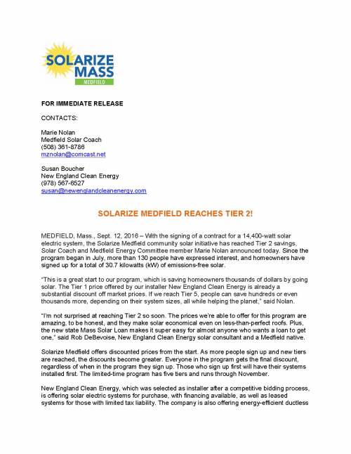 FOR IMMEDIATE RELEASE CONTACTS: Marie Nolan Medfield Solar Coach (508) 361-8786 mznolan@comcast.net Susan Boucher New England Clean Energy (978) 567-6527 susan@newenglandcleanenergy.com SOLARIZE MEDFIELD REACHES TIER 2! MEDFIELD, Mass., Sept. 12, 2016 – With the signing of a contract for a 14,400-watt solar electric system, the Solarize Medfield community solar initiative has reached Tier 2 savings, Solar Coach and Medfield Energy Committee member Marie Nolan announced today. Since the program began in July, more than 130 people have expressed interest, and homeowners have signed up for a total of 30.7 kilowatts (kW) of emissions-free solar. “This is a great start to our program, which is saving homeowners thousands of dollars by going solar. The Tier 1 price offered by our installer New England Clean Energy is already a substantial discount off market prices. If we reach Tier 5, people can save hundreds or even thousands more, depending on their system sizes, all while helping the planet,” said Nolan. “I’m not surprised at reaching Tier 2 so soon. The prices we’re able to offer for this program are amazing, to be honest, and they make solar economical even on less-than-perfect roofs. Plus, the new state Mass Solar Loan makes it super easy for almost anyone who wants a loan to get one,” said Rob DeBevoise, New England Clean Energy solar consultant and a Medfield native. Solarize Medfield offers discounted prices from the start. As more people sign up and new tiers are reached, the discounts become greater. Everyone in the program gets the final discount, regardless of when in the program they sign up. Those who sign up first will have their systems installed first. The limited-time program has five tiers and runs through November. New England Clean Energy, which was selected as installer after a competitive bidding process, is offering solar electric systems for purchase, with financing available, as well as leased systems for those with limited tax liability. The company is also offering energy-efficient ductless heating and cooling systems, installed in conjunction with solar or on a standalone basis. Those systems count toward the Solarize Medfield tiers. For more information about Solarize Medfield, or to volunteer, contact Marie Nolan, Medfield Solar Coach, at (508) 361-8786 or SolarizeMedfield@gmail.com. More information can also be found at http://www.solarizemedfield.org/ or the Solarize Medfield Facebook page. Property owners ready to have their roofs evaluated for solar can complete the registration form on the Solarize Medfield website or call New England Clean Energy directly at 978-56-SOLAR (978-567-6527). Solarize Medfield is a community program designed to help local homeowners and business owners save money and help the planet by installing solar energy systems at discounted prices. Solarize Medfield is supported by the Town of Medfield, the Massachusetts Clean Energy Center and the Massachusetts Department of Energy Resources, and run by local volunteers. New England Clean Energy of Hudson, Mass., designs and installs solar electric systems for homes and businesses in central, MetroWest and southeast Massachusetts, southern New Hampshire and Rhode Island. The company has installed 700 systems in this region since being founded 10 years ago. It has more positive reviews than any Northeast installer on independent website Solar Reviews. ###