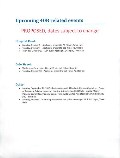 Upcoming 40B related events PROPOSED, dates subject to change Hospital Road: • Monday, October 3 - Applicants present to PB (~8 pm, Town Hall) • Tuesday, October 4 - Applicants present to Bos (time, Town Hall) • Thursday, October 13 - ZBA public hearing #1 (7:30 pm, Town Hall) Dale Street: • Wednesday, September 28 - MHP site visit (10 am, Dale St) • Tuesday, October 18 - Applicants present to BoS (time, Auditorium) Other: • Monday, September 26, 2016 - BoS meeting with Affordable Housing Committee, Board of Assessors, Building Inspector, Housing Authority, Medfield State Hospital Master Planning Committee, Planning Board, Town Wide Master Plan Steering Committee (7:30 pm, Town Hall) • Monday, October 17 - Housing Production Plan public meeting to PB & Bos (8 pm, Town Hall)