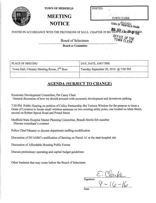 MEETING I POSTED: TOWN CLERK TOWN OF MEDFIELD NOTICE rovm OFIU~CtlVEtJ . H£DFIEWf MASS lffJ. .~&'D J L · POSTED IN ACCORDANCE WITH THE PROVISIONS OF M.G.L. CHAPTER 39 SECTION"13A~S~NDED. 0. -tlfT Board of Selectmen ftw lCNt. OF THE Cl.fRK Board or Committee PLACE OF MEETING DAY, DATE, AND TIME Town Hall, Chenery Meeting Room, 2nd floor Tuesday September 20, 2016 @ 7:00 PM AGENDA (SUBJECT TO CHANGE) Economic Development Committee, Pat Casey Chair General discussion of how we should proceed with economic development and downtown parking 7:30 PM Public Hearing on petition of Cellco Partnership dba Verizon Wireless for the purpose to issue a Grant of Location to locate small wireless antennas on two existing utility poles, one located on Main Street, second on Robert Sproul Road and Pound Street Medfield State Hospital Master Planning Committee, Brandi Morris Erb member Discuss consultant's contract Police Chief Meaney to discuss department staffing modification Discussion ofDCAMM's notification of farming on Parcel Al at the state hospital site Discussion of Affordable Housing Public Forum Discuss preliminary operating and capital budget guidelines Other business that may come before the Board of Selectmen Signature Date