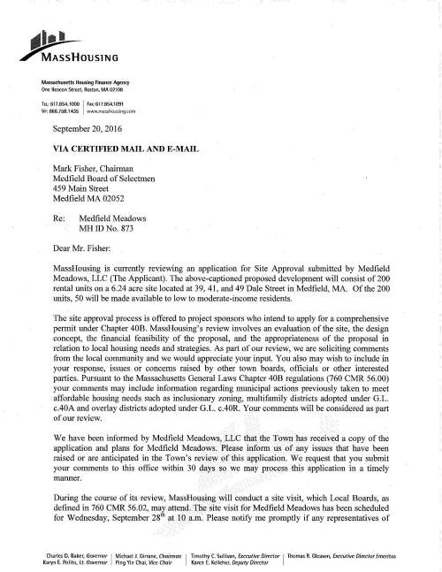 "' ••. ~OUSlNG Massachusetts Housing Finance Agency One Beacon Street, Boston, MA 02108 TEL: 617.854.1000 I FAX:617.854.1091 VP: 866.758.1435 www.masshousing.com September 20, 2016 VIA CERTIFIED MAIL AND E-MAIL Mark Fisher, Chairman Medfield Board of Selectmen 459 Main Street Medfield MA 02052 Re: Medfield Meadows MHIDNo. 873 Dear Mr. Fisher: MassHousing is currently reviewing an application for Site Approval submitted by Medfield Meadows, LLC (The Applicant). The above-captioned proposed development will consist of200 rental units on a 6.24 acre site located at 39, 41, and 49 Dale Street in Medfield, MA. Of the 200 units, 50 will be made available to low to moderate-income residents. The site approval process is offered to project sponsors who intend to apply for a comprehensive permit under Chapter 40B. MassHousing's review involves an evaluation of the site, the design concept, the financial feasibility of the proposal, and the appropriateness of the proposal in relation to local housing needs and strategies. As part of our review, we are soliciting comments from the local community and we would appreciate your input. You also may wish to include in your response, issues or concerns raised by other town boards, officials or other interested parties. Pursuant to the Massachusetts General Laws Chapter 40B regulations (760 CMR 56.00) your comments may include information regarding municipal actions previously taken to meet affordable housing needs such as inclusionary zoning, multifamily districts adopted under G .L. c.40A and overlay districts adopted under G.L. c.40R. Your comments will be considered as part of our review. We have been informed by Medfield Meadows, LLC that the Town has received a copy of the application and plans for Medfield Meadows. Please inform us of any issues that have been raised or are anticipated in the Town's review of this application. We request that you submit your comments to this office within 30 days so we may process this application in a timely marmer. During the course of its review, MassHousing will conduct a site visit, which Local Boards, as defined in 760 CMR 56.02, may attend. The site visit for Medfield Meadows has been scheduled for Wednesday, September 281 h at 10 a.m. Please notify me promptly if any representatives of Charles D. Baker, Governor I Michael 1 Dirrane, Chairman I Timothy C. Sullivan, Executive Director I Thomas R. Gleason, Executive Director Emeritus Karyn E. Polito, Lt. Governor Ping Yin Chai, Vice Chair Karen E. Kelleher, Deputy Director your office or if other Local Boards plan to attend the scheduled site visit. Please note that if and when an application is submitted for a comprehensive permit, assistance is available to Medfield Zoning Board of Appeals (ZBA) to review the permit application. The Massachusetts Housing Partnership's (MHP) Ch. 40B Technical Assistance Program administers grants to municipalities for up to $15,000 to engage qualified third-party consultants to work with the town's ZBA in reviewing the Chapter 40B proposal. For more information about MHP's technical assistance grant visit MHP's web site, www.mhp.net/40B or e-mail MHP at pcrean@mhp.net If you have any questions, please do not hesitate to telephone me at ( 617) 854-1201. Thank you for your assistance. J sica L. Malcolm 40B Specialist cc: Sarah L. Raposa, AICP, Town Planner (via e-mail sraposa@medfield.net) Michael J. Sullivan, Town Administrator (via e-mail msullivan@medfield.net) 2