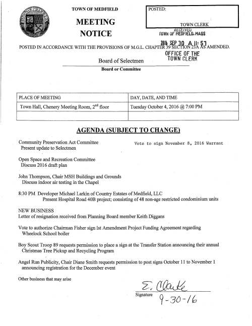 TOWN OF MEDFIELD MEETING NOTICE POSTED: TOWN CLERK Hf GE IV t: :IJ fOWN OF MEDFIELD. MA$$. ZOlb SEP in A fl: SJ POSTED IN ACCORDANCE WITH THE PROVISIONS OF M.G.L. CHAPTER 39 SEC°tlON '2:3A AS AMENDED. OFFICE Of THE Board of Selectmen TOWN CLERK Board or Committee PLACE OF MEETING DAY, DATE, AND TIME Town Hall, Chenery Meeting Room, 2nd floor Tuesday October 4, 2016@ 7:00 PM AGENDA (SUBJECT TO CHANGE) Community Preservation Act Committee Present update to Selectmen Open Space and Recreation Committee Discuss 2016 draft plan John Thompson, Chair MSH Buildings and Grounds Discuss indoor air testing in the Chapel Vote to sign November 8, 2016 Warrant 8 :30 PM Developer Michael Larkin of Country Estates of Medfield, LLC Present Hospital Road 40B project; consisting of 48 non-age restricted condominium units NEW BUSINESS Letter of resignation received from Planning Board member Keith Diggans Vote to authorize Chairman Fisher sign 1st Amendment Project Funding Agreement regarding Wheelock School boiler Boy Scout Troop 89 requests permission to place a sign at the Transfer Station announcing their annual Christmas Tree Pickup and Recycling Program Angel Run Publicity, Chair Diane Smith requests permission to post signs October 11 to November 1 annotlncing registration for the December event Other business that may arise