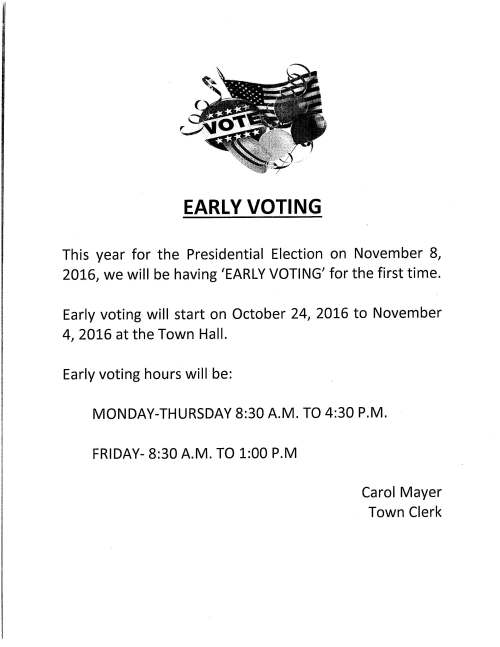 EARLY VOTING This year for the Presidential Election on November 8, 2016, we will be having 'EARLY VOTING' for the first time. Early voting will start on October 24, 2016 to November 4, 2016 at the Town Hall. Early voting hours will be: MONDAY-THURSDAY 8:30 A.M. TO 4:30 P.M. FRIDAY- 8:30 A.M. TO 1:00 P.M Carol Mayer Town Clerk