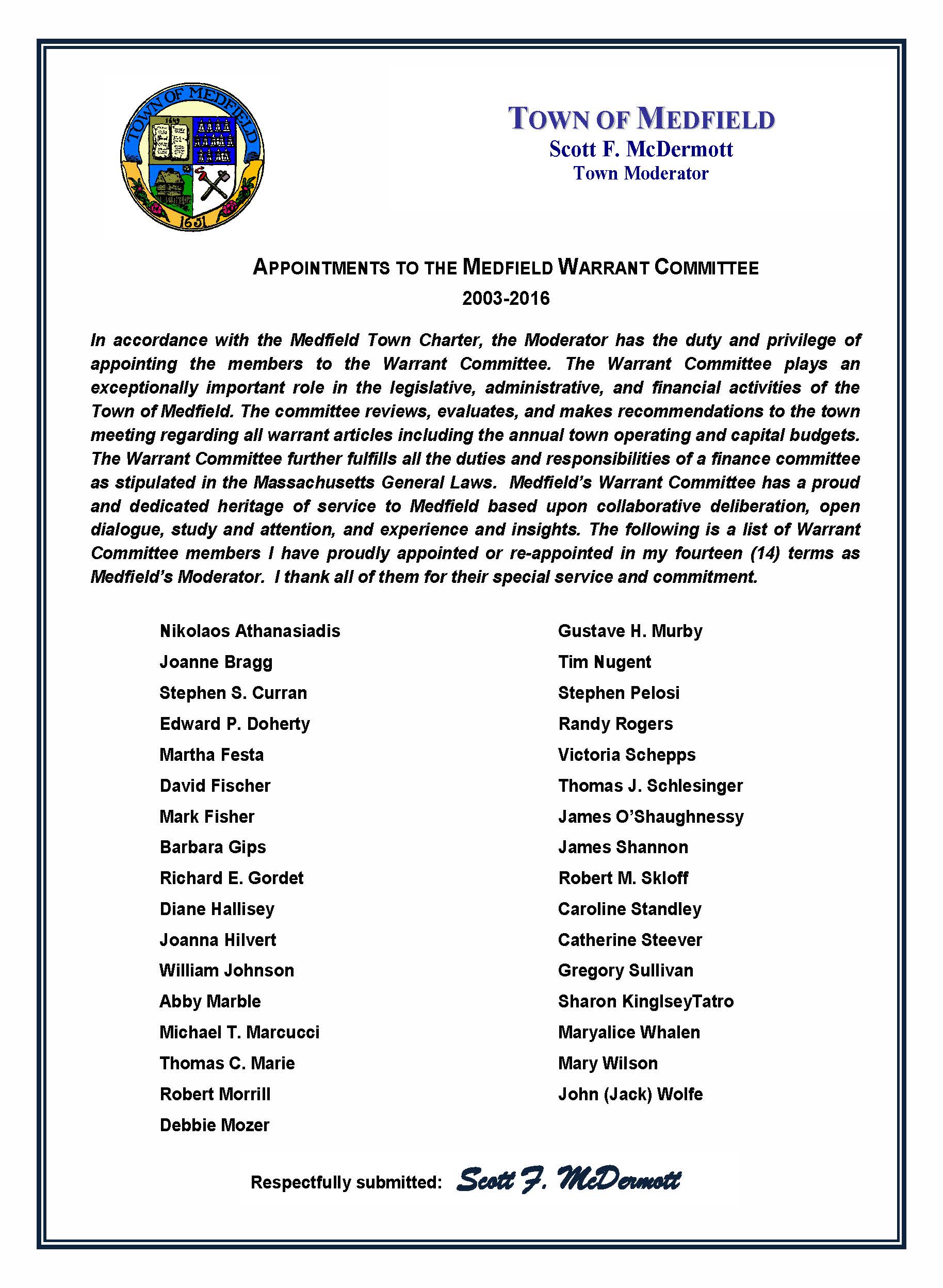APPOINTMENTS TO THE MEDFIELD WARRANT COMMITTEE 2003-2016 In accordance with the Medfield Town Charter, the Moderator has the duty and privilege of appointing the members to the Warrant Committee. The Warrant Committee plays an exceptionally important role in the legislative, administrative, and financial activities of the Town of Medfield. The committee reviews, evaluates, and makes recommendations to the town meeting regarding all warrant articles including the annual town operating and capital budgets. The Warrant Committee further fulfills all the duties and responsibilities of a finance committee as stipulated in the Massachusetts General Laws. Medfield’s Warrant Committee has a proud and dedicated heritage of service to Medfield based upon collaborative deliberation, open dialogue, study and attention, and experience and insights. The following is a list of Warrant Committee members I have proudly appointed or re-appointed in my fourteen (14) terms as Medfield’s Moderator. I thank all of them for their special service and commitment. Nikolaos Athanasiadis Joanne Bragg Stephen S. Curran Edward P. Doherty Martha Festa David Fischer Mark Fisher Barbara Gips Richard E. Gordet Diane Hallisey Joanna Hilvert William Johnson Abby Marble Michael T. Marcucci Thomas C. Marie Robert Morrill Debbie Mozer Gustave H. Murby Tim Nugent Stephen Pelosi Randy Rogers Victoria Schepps Thomas J. Schlesinger James O’Shaughnessy James Shannon Robert M. Skloff Caroline Standley Catherine Steever Gregory Sullivan Sharon KinglseyTatro Maryalice Whalen Mary Wilson John (Jack) Wolfe TOWN OF MEDFIELD Scott F. McDermott Town Moderator Respectfully submitted: Scott F. McDermott
