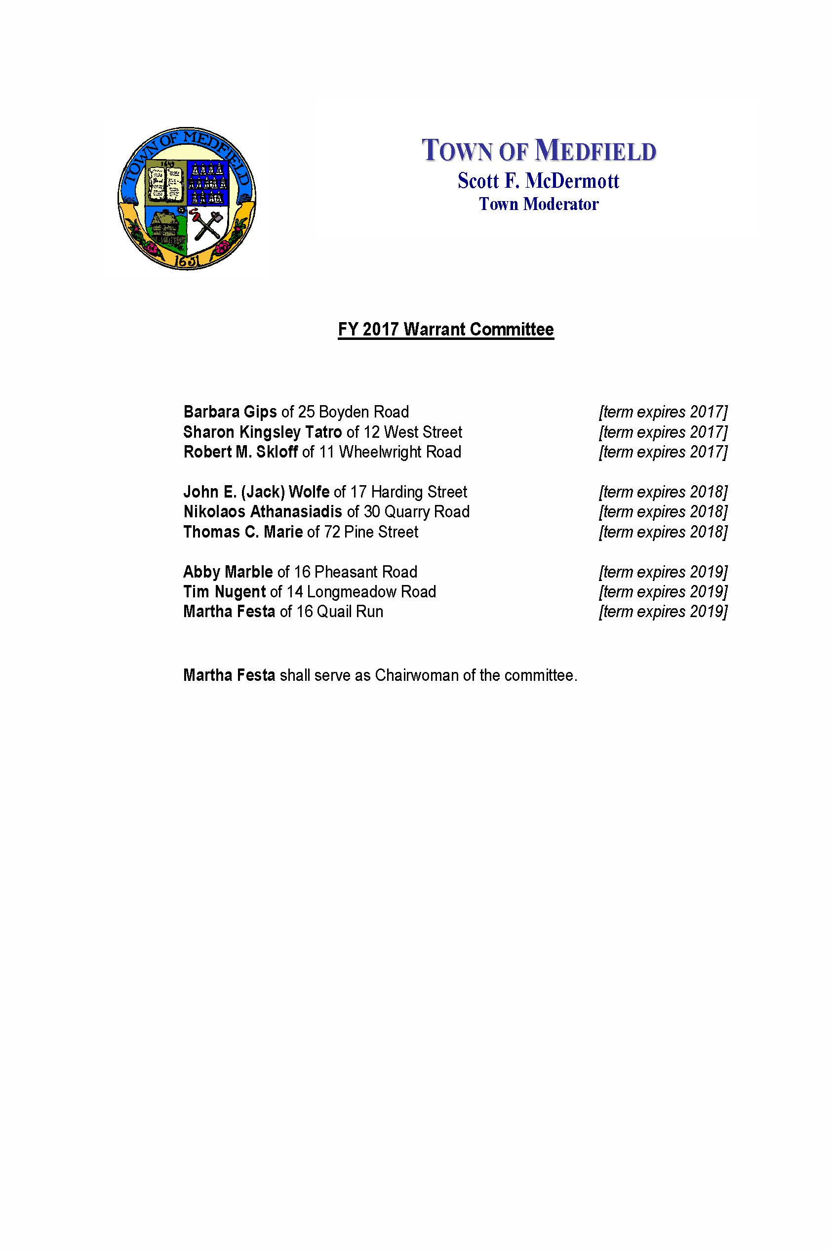 October 3, 2016 Carol Mayer, Town Clerk Town of Medfield Medfield MA 02052 Re: FY 2017 Appointments to the Warrant Committee Dear Ms. Mayer: I am very pleased to confirm the FY 2017 appointments to the Warrant Committee of the Town of Medfield. I am honored to appoint Abby Marble of 16 Pheasant Road and Tim Nugent of 14 Longmeadow Road to the Warrant Committee for terms which shall expire in 2019. Abby and Tim will succeed Gregory Sullivan and Michael T. Marcucci who served with great distinction as members during their respective terms in office. I am also pleased to affirm the re-appointment of Martha Festa of 16 Quail Run for a new term which shall expire in 2019. Finally, I am pleased to report that the following six members of the Committee are continuing in the service of the Town of Medfield: Sharon Kingsley Tatro of 12 West Street [term expires 2017] Robert M. Skloff of 11 Wheelwright Road [term expires 2017] Barbara Gips of 25 Boyden Road [term expires 2017] John E. (Jack) Wolfe of 17 Harding Street [term expires 2018] Nikolaos Athanasiadis of 30 Quarry Road [term expires 2018] Thomas C. Marie of 72 Pine Street [term expires 2018] I will request that each new and re-appointed member contact you to arrange to take the oath of office at your earliest mutual convenience. As always, thank you for your consideration. Very truly yours, Scott F. McDermott Scott F. McDermott cc: Town Administrator Board of Selectman Warrant Committee TOWN OF MEDFIELD Scott F. McDermott Town Moderator FY 2017 Warrant Committee Barbara Gips of 25 Boyden Road [term expires 2017] Sharon Kingsley Tatro of 12 West Street [term expires 2017] Robert M. Skloff of 11 Wheelwright Road [term expires 2017] John E. (Jack) Wolfe of 17 Harding Street [term expires 2018] Nikolaos Athanasiadis of 30 Quarry Road [term expires 2018] Thomas C. Marie of 72 Pine Street [term expires 2018] Abby Marble of 16 Pheasant Road [term expires 2019] Tim Nugent of 14 Longmeadow Road [term expires 2019] Martha Festa of 16 Quail Run [term expires 2019] Martha Festa shall serve as Chairwoman of the committee. TOWN OF MEDFIELD Scott F. McDermott Town Moderator APPOINTMENTS TO THE MEDFIELD WARRANT COMMITTEE 2003-2016 In accordance with the Medfield Town Charter, the Moderator has the duty and privilege of appointing the members to the Warrant Committee. The Warrant Committee plays an exceptionally important role in the legislative, administrative, and financial activities of the Town of Medfield. The committee reviews, evaluates, and makes recommendations to the town meeting regarding all warrant articles including the annual town operating and capital budgets. The Warrant Committee further fulfills all the duties and responsibilities of a finance committee as stipulated in the Massachusetts General Laws. Medfield’s Warrant Committee has a proud and dedicated heritage of service to Medfield based upon collaborative deliberation, open dialogue, study and attention, and experience and insights. The following is a list of Warrant Committee members I have proudly appointed or re-appointed in my fourteen (14) terms as Medfield’s Moderator. I thank all of them for their special service and commitment. Nikolaos Athanasiadis Joanne Bragg Stephen S. Curran Edward P. Doherty Martha Festa David Fischer Mark Fisher Barbara Gips Richard E. Gordet Diane Hallisey Joanna Hilvert William Johnson Abby Marble Michael T. Marcucci Thomas C. Marie Robert Morrill Debbie Mozer Gustave H. Murby Tim Nugent Stephen Pelosi Randy Rogers Victoria Schepps Thomas J. Schlesinger James O’Shaughnessy James Shannon Robert M. Skloff Caroline Standley Catherine Steever Gregory Sullivan Sharon KinglseyTatro Maryalice Whalen Mary Wilson John (Jack) Wolfe TOWN OF MEDFIELD Scott F. McDermott Town Moderator Respectfully submitted: Scott F. McDermott