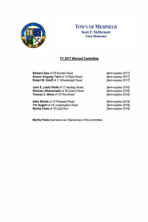 October 3, 2016 Carol Mayer, Town Clerk Town of Medfield Medfield MA 02052 Re: FY 2017 Appointments to the Warrant Committee Dear Ms. Mayer: I am very pleased to confirm the FY 2017 appointments to the Warrant Committee of the Town of Medfield. I am honored to appoint Abby Marble of 16 Pheasant Road and Tim Nugent of 14 Longmeadow Road to the Warrant Committee for terms which shall expire in 2019. Abby and Tim will succeed Gregory Sullivan and Michael T. Marcucci who served with great distinction as members during their respective terms in office. I am also pleased to affirm the re-appointment of Martha Festa of 16 Quail Run for a new term which shall expire in 2019. Finally, I am pleased to report that the following six members of the Committee are continuing in the service of the Town of Medfield: Sharon Kingsley Tatro of 12 West Street [term expires 2017] Robert M. Skloff of 11 Wheelwright Road [term expires 2017] Barbara Gips of 25 Boyden Road [term expires 2017] John E. (Jack) Wolfe of 17 Harding Street [term expires 2018] Nikolaos Athanasiadis of 30 Quarry Road [term expires 2018] Thomas C. Marie of 72 Pine Street [term expires 2018] I will request that each new and re-appointed member contact you to arrange to take the oath of office at your earliest mutual convenience. As always, thank you for your consideration. Very truly yours, Scott F. McDermott Scott F. McDermott cc: Town Administrator Board of Selectman Warrant Committee TOWN OF MEDFIELD Scott F. McDermott Town Moderator FY 2017 Warrant Committee Barbara Gips of 25 Boyden Road [term expires 2017] Sharon Kingsley Tatro of 12 West Street [term expires 2017] Robert M. Skloff of 11 Wheelwright Road [term expires 2017] John E. (Jack) Wolfe of 17 Harding Street [term expires 2018] Nikolaos Athanasiadis of 30 Quarry Road [term expires 2018] Thomas C. Marie of 72 Pine Street [term expires 2018] Abby Marble of 16 Pheasant Road [term expires 2019] Tim Nugent of 14 Longmeadow Road [term expires 2019] Martha Festa of 16 Quail Run [term expires 2019] Martha Festa shall serve as Chairwoman of the committee. TOWN OF MEDFIELD Scott F. McDermott Town Moderator APPOINTMENTS TO THE MEDFIELD WARRANT COMMITTEE 2003-2016 In accordance with the Medfield Town Charter, the Moderator has the duty and privilege of appointing the members to the Warrant Committee. The Warrant Committee plays an exceptionally important role in the legislative, administrative, and financial activities of the Town of Medfield. The committee reviews, evaluates, and makes recommendations to the town meeting regarding all warrant articles including the annual town operating and capital budgets. The Warrant Committee further fulfills all the duties and responsibilities of a finance committee as stipulated in the Massachusetts General Laws. Medfield’s Warrant Committee has a proud and dedicated heritage of service to Medfield based upon collaborative deliberation, open dialogue, study and attention, and experience and insights. The following is a list of Warrant Committee members I have proudly appointed or re-appointed in my fourteen (14) terms as Medfield’s Moderator. I thank all of them for their special service and commitment. Nikolaos Athanasiadis Joanne Bragg Stephen S. Curran Edward P. Doherty Martha Festa David Fischer Mark Fisher Barbara Gips Richard E. Gordet Diane Hallisey Joanna Hilvert William Johnson Abby Marble Michael T. Marcucci Thomas C. Marie Robert Morrill Debbie Mozer Gustave H. Murby Tim Nugent Stephen Pelosi Randy Rogers Victoria Schepps Thomas J. Schlesinger James O’Shaughnessy James Shannon Robert M. Skloff Caroline Standley Catherine Steever Gregory Sullivan Sharon KinglseyTatro Maryalice Whalen Mary Wilson John (Jack) Wolfe TOWN OF MEDFIELD Scott F. McDermott Town Moderator Respectfully submitted: Scott F. McDermott