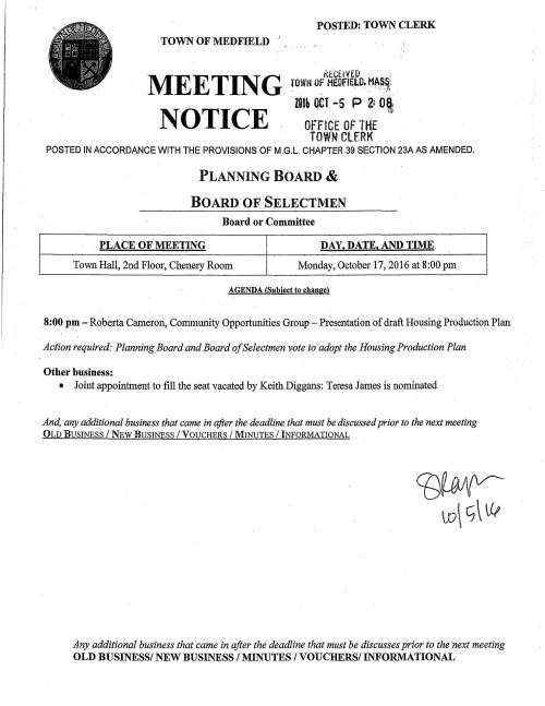 TOWN OF MEDFIELD ' MEETING NOTICE POSTED: TOWN CLERK ttt.CHYW : TOWM OF MEO,ffEt.O. HA$.~: . . . . ·, ,• , ·.: -~ J! lDtL OCT -5 p 2: 081 • . .. · ·41} OFFICE Of tHE TOWN ClERl< POSTED IN ACCORDANCE WITH THE PROVISIONS OF M.G.L CHAPTER 39 SECTION 23A AS AMENDED. PLANNING BOARD & BOARD OF SELECTMEN Board or Committee PLACE OF MEETING DAY, DATE, AND TIME Town Hall, 2nd Floor, Chenery Room Monday, October 17, 2016 at 8:00 pm AGENDA (Subject to change) . 8:00 pm - Roberta Cameron, Community Opportunities Group - Presentation of draft Housing Production Plan Action required: Planning Board and Board of Selectmen vote to adopt the Housing Production Plan Other business: • Joint appointment to fill the seat vacated by Keith Diggans: Teresa James is nominated And, any additional business that came in after the deadline that must be discussed prior to the next meeting OLD BUSINESS I NEW BUSINESS /VOUCHERS / MINUTES / INFORMATIONAL Any additional business that ·came in after the deadline that must be discusses prior to the next meeting OLD BUSINESS/ NEW BUSINESS I MINUTES I VOUCHERS/ INFORMATIONAL TOWN OF MEDFIELD MEETING NOTICE POSTED: ~ JO-!f--/1/7 TbWNCLERK POSTED IN ACCORDANCE WITH THE PROVISIONS OF M.G.L. CHAPTER 39 SECTION 23A AS AMENDED. Board of Selectmen Board or Committee PLACE OF MEETING DAY, DATE, AND TIME Medfield High School Auditorium Tuesday October 18, 2016@ 7:00 PM AGENDA (SUBJECT TO CHANGE) PUBLIC HEARING Applicants for Dale Street proposal "Medfield Meadows" present to Selectmen Signature ro - r1 -10 Date