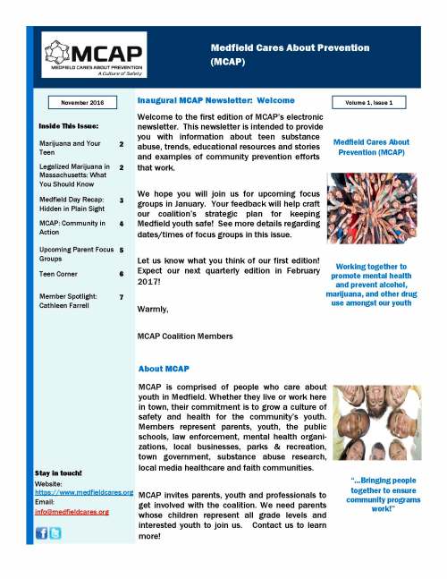 Welcome to the first edition of MCAP’s electronic newsletter. This newsletter is intended to provide you with information about teen substance abuse, trends, educational resources and stories and examples of community prevention efforts that work. We hope you will join us for upcoming focus groups in January. Your feedback will help craft our coalition’s strategic plan for keeping Medfield youth safe! See more details regarding dates/times of focus groups in this issue. Let us know what you think of our first edition! Expect our next quarterly edition in February 2017! Warmly, MCAP Coalition Members Inaugural MCAP Newsletter: Welcome About MCAP Medfield Cares About Prevention (MCAP) Stay in touch! Website: https://www.medfieldcares.org Email: info@medfieldcares.org Medfield Cares About Prevention (MCAP) Working together to promote mental health and prevent alcohol, marijuana, and other drug use amongst our youth November 2016 Volume 1, Issue 1 “…Bringing people together to ensure community programs work!” MCAP is comprised of people who care about youth in Medfield. Whether they live or work here in town, their commitment is to grow a culture of safety and health for the community’s youth. Members represent parents, youth, the public schools, law enforcement, mental health organi-zations, local businesses, parks & recreation, town government, substance abuse research, local media healthcare and faith communities. MCAP invites parents, youth and professionals to get involved with the coalition. We need parents whose children represent all grade levels and interested youth to join us. Contact us to learn more! Inside This Issue: Marijuana and Your Teen 2 Legalized Marijuana in Massachusetts: What You Should Know 2 Medfield Day Recap: Hidden in Plain Sight 3 MCAP: Community in Action 4 Upcoming Parent Focus Groups 5 Teen Corner 6 Member Spotlight: Cathleen Farrell 7 Page 2 Medfield Cares About Prevention Marijuana and Your Teen: What You Should Know By Sue Navalta, Ph.D. — MCAP Leadership Team Member* Talk to your kids! They are listening! The adolescent brain is still actively developing, especially in regions that are in-volved in abstract reasoning, decision-making, and even social interactions. The plasticity of ongoing development allows teens to develop their own individual identities, however, the same plasticity can leave them vulnerable to the effects of drugs of abuse. Research has shown that marijuana use during the teenage years is associated with increased impulsivity, lower IQ scores, and changes in social processing. Why? First, we need to appreciate that the marijuana that is available today is – at a minimum – 4-6 times more potent for THC (the active component that provides the “high”) than potency 20 years ago. That means that what we thought we knew about what marijuana’s effects cannot be based on past history. Second, this is not medical marijuana where the medicinal cannabidiol component is sig-nificantly represented. If it was, teens would not be using it. Marijuana effects short-term memory that is needed for learning. Marijuana use impairs motor skills, perception, and reaction times that are needed for driving and playing sports. Taken together, being high decreases our teens’ ability to do well in school and on the field. Finally, research has shown that college entrance and income in adulthood are lower for individuals that regularly used marijuana as a teenager. As teen per-ception that marijuana use is harmless increases, research tell us that use will certainly increase as well. With these facts in mind, don’t our teens deserve something better? Are you informed and ready to make a decision in November about Ballot Question #4 which would legalize adult recreational use and the sale of marijuana? Massachusetts Prevention Alliance (MAPA) has compiled fact sheets that may be of interest to parents and teens regarding the proposed legalization of marijuana in the Commonwealth. Visit http://www.mapreventionalliance.org/ or these links for the following key facts (please note that these links will take you away from our newsletter and will not open in a new window): 1) Be informed on MA Ballot Question 4 2) Marijuana Policy Fact Sheet 3) Details of changes in local controls proposed in Ballot Question 4 4) BQ4: Marijuana versus Alcohol 5) Report of the Special Senate Committee on Marijuana March 2016 Legalized Marijuana in Massachusetts: What You Should Know www.mapreventionalliance.org *Sue is an Associate Professor of Psychiatry at McLean’s Hospital & Harvard Medical School and researches marijuana and its effect on the teenage brain Volume 1, Issue 1 Page 3 By Dawn Alcott, LICSW — Director, Medfield Youth Outreach & MCAP Leadership Team Member Hidden in Plain Sight: A Program the Community is Talking About! MCAP desires to provide opportunities that support parents and increase their knowledge about protective and risk factors to reduce substance mis-use in Medfield youth. MCAP participated in a display of Hidden in Plain Sight (HIPS) at the Natick Mall last May as part of a regional effort. Hidden in Plain Sight (HIPS) is an ages 21+ exhibit that seeks to build communication between parents and youth. As MCAP gathered the feedback from families who attended that exhibit, it was apparent that parents feel under-resourced when it comes to identifying and preventing teen substance misuse. MCAP created a Hid-den in Plain Sight display of its own and launched it at Beginning Years on Medfield Day. The HIPS exhibit features information about the impact of substance mis-use in teen’s lives alongside a staged room where various items may indi-cate teen substance misuse. Items in the room range from devices used to conceal drugs and alcohol, to subtle suggestions that indicate changes in a teen’s preference in friends, media, and apparel that may indicate substance use. Participants are encouraged to explore each item for themselves. The display is not meant to be scary. It is not meant to have the participant assume that they would find all of the items in a teen’s room, but rather open conversations that lead to deeper dialogues with teens. The exhibit has helped parents recognize the signs of possible sub-stance use so they can act if necessary. The HIPS exhibit is supplemented with educational materials that act as a reminder that teens are going through a process of significant brain devel-opment that continues well into their 20’s. Adolescence is a time where the brain is particularly vulnerable to injury or disruption. Substances used during these years can adversely affect brain development. The part of the brain responsible for higher order thinking, impulse control, and anticipat-ing consequences is the last part of the brain to develop. Teens need their parents to set and continually communicate clear and consistent rules and expectations around substance use. The educational materials also highlight the risk teens face from medica-tion misuse. Opioid medications are frequently prescribed to athletes fol-lowing an injury or to teens following wisdom teeth extraction. Through ac-tively partnering with teens and their healthcare providers, parents can be Hidden in Plain Sight is a “staged room” It is NOT intended to SCARE you or make you assume that you would find all of these items within one teens room. The intention IS to PROVIDE you with knowledge and support you in parenting a connected family. Hidden in Plain Sight: A “Staged Room” Page 4 Medfield Cares About Prevention a crucial part in the management process through administering only the medication necessary for acute pain and helping a teen to transition quickly to non-addictive pain control. On Medfield Day, in just four hours, MCAP was pleased to guide 85 individu-als representing parents, grandparents, educators, clergy, business owners, and other concerned community members through the HIPS exhibit at Begin-ning Years. During that time, many residents expressed interest and commu-nicated that they did not have the time to fully view the exhibit Medfield Day. Hidden in Plain Sight will be featured again in connection to various educa-tional opportunities for parents in the upcoming months. MCAP is also ex-ploring other settings for the exhibit, perhaps even parent coffee evenings where one set of parents invite a circle of parents to come together to view the exhibit and discuss the prevention of teen substance misuse following the viewing. HIPS was sponsored by a generous donation from Needham Bank. MCAP has also enjoyed support from Jack Conway Realtors who sold ‘02052’ baseball caps to raise funds for MCAP! MCAP: Community in Action — Medfield Day HIPS Exhibit MCAP is a coalition of dedicated volunteers working together to promote mental health and prevent alcohol, marijuana, and other drug use amongst our youth. It takes a village to keep our kids safe and HIPS is just one of the ways the coalition and the community came together for this purpose. MCAP would like to thank the following supporters that made the HIPS exhib-it possible: Beginning Years Child Development Center — location Department of Public Works — use of printer for posters Evan Weisenfeld—web master Liz Sandeman—logistical support Melissa Zilinski—marketing design Medfield Foundation—financial management Medfield Public Schools — lamination and publicity Medfield Youth Outreach and Sue Navalta — educational materials Needham Bank — general donation to support our efforts Parent and community volunteers: Kathy Thompson, Jeff Marsden, Cathleen Farrell, Bob Meaney, Carryl Navalta, Ali Cronin, Osler Peterson, Susan Cowell, David Traub, Annette Anderson, Dawn Alcott, Chelsea Goldstein-Walsh Page 5 Medfield Cares About Prevention Parent Focus Groups: Coming Soon! Interested? Our next two focus groups will be offered on Wednesday, January 25, 2017 11AM - 1PM (light lunch provided) or 7PM - 9PM (dessert, coffee and tea provided) Registration required. Please contact Dawn or Chelsea at medfieldyouthoutreach@medfield.net or 508-359-7121 This focus group is sponsored by the Medfield Cares About Prevention (MCAP) coalition www.medfieldcares.org Your feedback will help craft our coalition’s strategic plan for keeping Medfield youth safe! Medfield Cares About Prevention Volume 1, Issue 1 Page 6 Medfield youth, we’d love to hear from you! We were so thankful to hear from many of you during focus groups in the Spring of 2016 and we want to keep the conversation going. We are still seeking teens to participate in upcoming youth focus groups in an ongoing effort to hear your voice! Stay tuned for more information in our next newsletter regarding focus groups for Spring 2017. If you have questions or ideas you want to share, please contact us at info@medfieldcares.org Do you want to meet other teens from the region and share ideas about how to address substance misuse in our communities? In our next issue, we will have more information on the upcoming Spring 2017 Metrowest Youth Summit. In the meantime, be sure and check out our website for lots of great resources geared towards teens: http://medfieldcares.org/wp/?qards_page=resources-for-teens Overcoming the Shame and Stigma: Mental Health and Today’s Youth Walpole Library Community Room Monday, November 7 at 7PM or Wednesday, November 9 at 10AM Upcoming Event Teen Corner Our next MCAP newsletter will focus on opioid abuse. Do you have a ques-tion you might want answered in the upcoming issue? Please feel free to submit any questions, specific area(s) of interest or feedback to us at info@medfieldcares.org We look forward to hearing from you! Next Issue Cathleen Farrell is the mother of three children, two of whom are currently in the Medfield school system. The other child attended Medfield through 9th grade and then attended private school for three years (and is now a freshman in college). Cathleen has lived in Medfield for 14 years. Cathleen has an Associate’s Degree from Lasell College and a Bachelor’s Degree in Early Childhood Education and Child Life from Wheelock College. She also has a Certificate in Business Administration from the University of Illinois at Chicago. Cathleen has owned Beginning Years Child Development Center in Medfield for 12 years and recently opened Beginning Years at Medfield High School. Prior to owning Beginning Years, her career was spent working with children and families through a variety of state and federal grants for Partners Health Care and Children's Hospi-tal. Cathleen was also the state wide Inclusion Coordinator for the Commonwealth of Massachusetts Department of Early Education and Care. Within the Medfield community, Cathleen is the representative of MEMO on Medfield Cares About Prevention (MCAP) and is also a member of the Medfield Cares About Prevention (MCAP) Leadership Team. Finally, she also serves on the Parent Advisory Committee for Lasell College. Cathleen Farrell Medfield Cares About Prevention Coalition Member Spotlight: Cathleen Farrell Stay in touch! Website: https://www.medfieldcares.org Email: info@medfieldcares.org MCAP, 2016