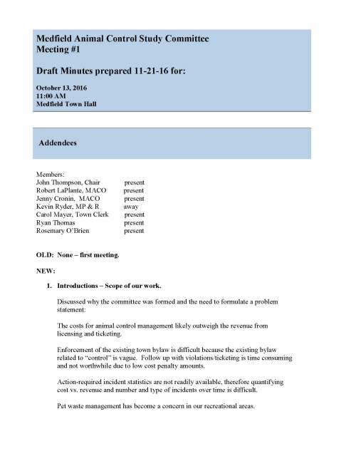 Medfield Animal Control Study Committee Meeting #1 Draft Minutes prepared 11-21-16 for: October 13, 2016 11:00 AM Medfield Town Hall Addendees Members: John Thompson, Chair present Robert LaPlante, MACO present Jenny Cronin, MACO present Kevin Ryder, MP & R away Carol Mayer, Town Clerk present Ryan Thomas present Rosemary O’Brien present OLD: None – first meeting. NEW: 1. Introductions – Scope of our work. Discussed why the committee was formed and the need to formulate a problem statement: The costs for animal control management likely outweigh the revenue from licensing and ticketing. Enforcement of the existing town bylaw is difficult because the existing bylaw related to “control” is vague. Follow up with violations/ticketing is time consuming and not worthwhile due to low cost penalty amounts. Action-required incident statistics are not readily available, therefore quantifying cost vs. revenue and number and type of incidents over time is difficult. Pet waste management has become a concern in our recreational areas. 2. What information do we want to collect? List, Assign Discussion regarding collection of licensing and fee data from the town and surrounding communities Action: RL to report next meeting including program line item costs in adjacent communities vs Medfield. Collect information on whether similar population communities have leash law or not. . Discussion regarding incident and ticketing data and current process for ticketing from call to reporting to quarantine procedures. Action: RL and JC to report next meeting, 3 years of data sought. Further discussion regarding tagging program, cost of licensing and waste management and potential best management practices. Action: Table action to future meetings. Discussion regarding deficit spending/ cost of enforcement and effectiveness of enforcement. Action: RL, JC and CM to estimate cost of animal control management overall initial report next meeting. 3. Where what part of town should we consider? Discussion regarding recreational spaces of concern include: Wheelock School Area Noon Hill Medfield State Hospital & McCarthy Park Rocky Woods Swim Pond Area Action: Continue discussion or location related ideas at next meeting. 4. Next Meeting? November 28, 2016 at Town Hall at 11:00 AM