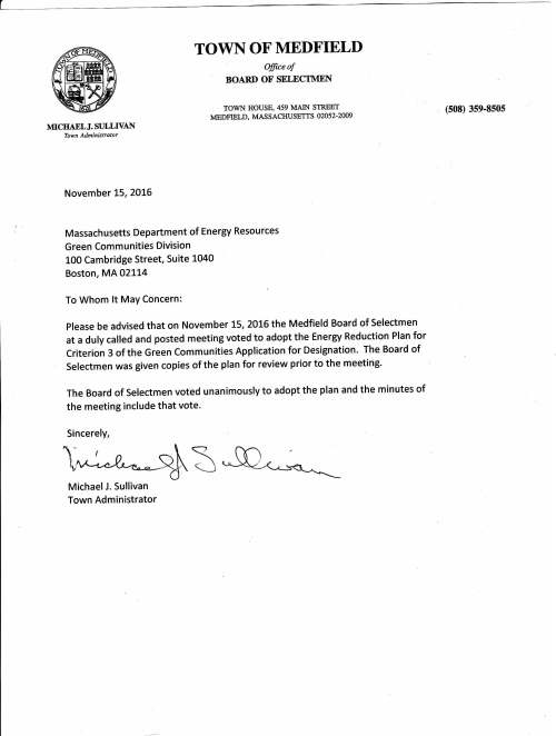 TOWNOFMEDFIETD fficeof BOARD OF SELECTMEN TOWN HOUSE,459 MAIN STREET MEDFIELD, MASSACHUSETTS 02052.2009 (s08) 3se-8sos MICIIAELJ. ST]LLTVAI Town Administrator November t5,ZOLG Massachusetts Department of Energy Resources Green Communities Division L00 Cambridge Street, Suite 1040 Boston, MA 02114 To Whom lt MaY Concern: please be advised that on November L5,2OL6 the Medfield Board of Selectmen at a duly called and posted meeting voted to adopt the Energy Reduction Plan for Criterion 3 of the Green Communities Application for Designation. The Board of Selectmen was given copies of the plan for review prior to the meeting' The Board of Selectmen voted unanimously to adopt the plan and the minutes of the meeting include that vote. Sincerely, leRlb% MichaelJ. Sullivan Town Administrator Mrnnsro Punrrc ScHooLS Office of the Superintendent 459 Main Street - 3"d Floor Medfield, Massachusefts 02052 November 14,2016 Massachusetts Department of Energy Resources Green Communities Division 100 Cambridge Street, Suite 1040 Boston, MA 02114 To Whom It May Concern: Please be advised that the town school district, Medfield Public Schools, adopts the Medfield Energy Reduction Plan as part of the Town's Green Communities Application for Designation. Superintendent of Medfield Public Schools Jeffrey J. Marsden, Ed.D - Superintendent jmarsden@email.medfi eld.net (508) 359-2302