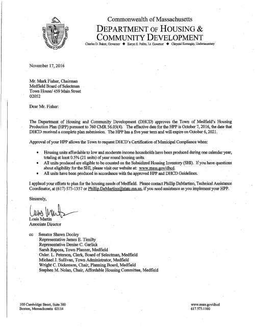 Commonwealth of Massachusetts DEPARTMENT OF HOUSING & COMMUNITY DEVELOPMENT Charles D. Baker, Governor + Karyn E. Polito, Lt. Governor + Chrystal Kornegay, Undersecretary November 17; 2016 Mr. Mark Fisher, Chairman Medfield Board of Selectman Town House/ 459 Main Street 02052 Dear Mr. Fisher: The Department of Housing and Community Development (DHCD) approves the Town of Medfield's Housing Production Plan (HPP) pursuant to 760 CMR 56.03(4). The effective date for the HPP is October 7, 2016, the date that DHCD received a complete plan submission. The HPP has a five year term and will expire on October 6, 2021. Approval of your HPP allows the Town to request DHCD's Certification of Municipal Compliance when: • Housing units affordable to low and moderate income households have been produced during one calendar year, totaling at least 0.5% (21 units) of year round housing wiits. • All units produced are eligible to be counted on the Subsidized Housing Inventory (SIIl). If you have questions about eligibility for the SHI, please visit our website at: www.mass.gov/dhcd. • All units have been produced in accordance with the approved HPP and DHCD Guidelines. I applaud your efforts to plan for the housing needs of Medfield. Please contact Phillip DeMartino, Technical Assistance Coordinator, at (617) 573-1357 or Phillip.DeMartino@state.ma.us, if you need assistance as you implement your BPP. Sincerely, ~~ Associate Director cc Senator Shawn Dooley Representative James E. Timilty Representative Denise C. Garlick Sarah Raposa, Town Planner, Medfield Osler. L. Peterson, Clerk, Board of Selectman, Medfield Michael J. Sullivan, Town Administrator, Medfield Wright C. Dickenson, Chair, Planning Board, Medfield Stephen M. Nolan, Chair, Affordable Housing Committee, Medfield 100 Cambridge Street., Suite 300 Boston, Massachusetts 02114 www.mass.gov/dhcd 617.573.1100 ' ' '· • ~' 1' ~ ~mmo/u,1,1.ealhf oj1 /lt:M:Ja,c,,{u-Jett:J J'd~tcle- q/.!Jt/21"C.Je1itat/t0.1 · ,9late .7'tb1.t1