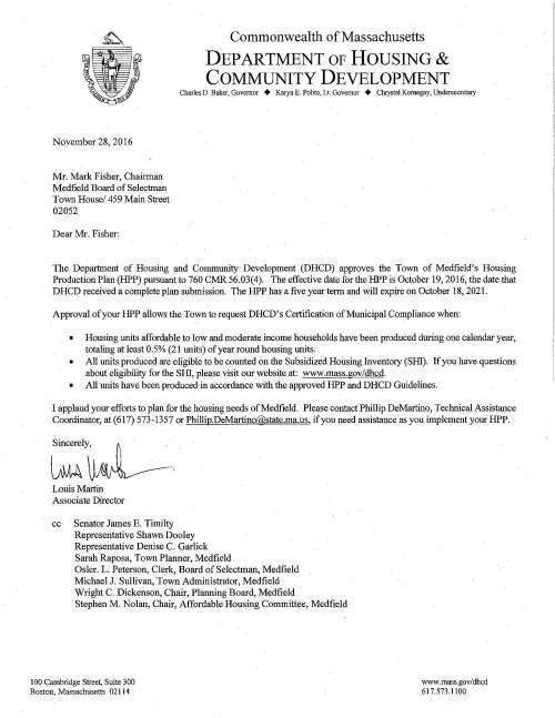 Commonwealth of Massachusetts DEPARTMENT OF HOUSING & COMMUNITY DEVELOPMENT Charles D. Baker, Governor + Karyn E. Polito, Lt. Governor + Chrystal Kornegay, Undersecretary November 28, 2016 Mr. Mark Fisher, Chairman Medfield Board of Selectman Town House/ 459 Main Street 02052 Dear Mr. Fisher: The Department of Housing and Community Development (DHCD) approves the Town of Medfield's Housing Production Plan (HPP) pursuant to 760 CMR 56.03(4). The effective date forthe HPP is October 19, 2016, the date that DHCD received a complete plan submission. The HPP has a five year term and will expire on October 18, 2021. Approval of your HPP allows the Town to request DHCD's Certification of Municipal Compliance when: • Housing units affordable to low and moderate income households have been produced during one calendar year, totaling at least 0.5% (21 units) of year round housing units. • All units produced are eligible to be counted on the Subsidized Housing Inventory (SHl). If you have questions about eligibility for the SHl, please visit our website at: www.mass.gov/dhcd. • All units have been produced in accordance with the approved HPP and DHCD Guidelines. I applaud your efforts to plan for the housing needs of Medfield. Please contact Phillip DeMartino, Technical Assistance Coordinator, at (617) 573-1357 or Phillip.DeMartino@state.ma.us, if you need assistance as you implement your HPP. Sincerely, Louis Martin Associate Director cc Senator James E. Timilty Representative Shawn Dooley Representative Denise C. Garlick Sarah Raposa, Town Plarmer, Medfield Osler. L. Peterson, Clerk, Board of Selectman, Medfield Michael J. Sullivan, Town Administrator, Medfield Wright C. Dickenson, Chair, Planning Board, Medfield Stephen M. Nolan, Chair, Affordable Housing Committee, Medfield 100 Cambridge Street, Suite 300 Boston, Massachusetts 02114 www.mass.gov/dhcd 617.573.1100