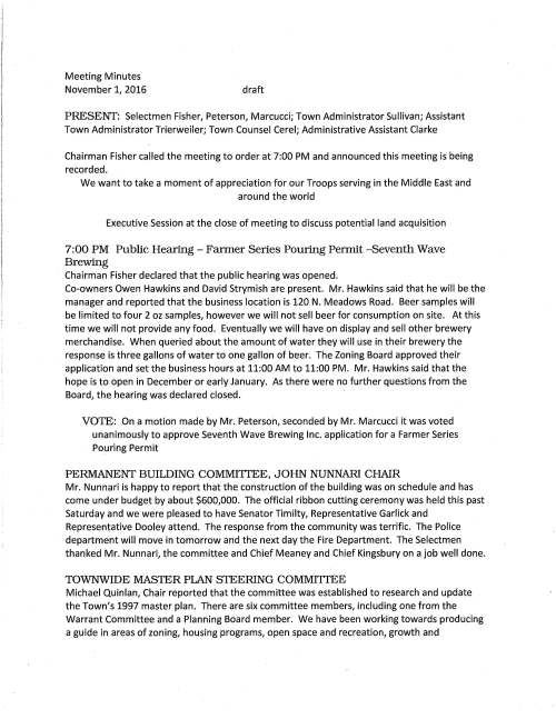 Meeting Minutes November 1, 2016 draft PRESENT: Selectmen Fisher, Peterson, Marcucci; Town Administrator Sullivan; Assistant Town Administrator Trierweiler; Town Counsel Cerel; Administrative Assistant Clarke Chairman Fisher called the meeting to order at 7:00 PM and announced this meeting is being recorded. We want to take a moment of appreciation for our Troops serving in the Middle East and around the world Executive Session at the close of meeting to discuss potential land acquisition 7:00 PM Public Hearing - Fanner Series Pouring Pennit -Seventh Wave Brewing Chairman Fisher declared that the public hearing was opened. Co-owners Owen Hawkins and David Strymish are present. Mr. Hawkins said that he will be the manager and reported that the business location is 120 N. Meadows Road. Beer samples will be limited to four 2 oz samples, however we will not sell beer for consumption on site. At this time we will not provide any food. Eventually we will have on display and sell other brewery merchandise. When queried about the amount of water they will use in their brewery the response is three gallons of water to one gallon of beer. The Zoning Board approved their application and set the business hours at 11:00 AM to 11:00 PM. Mr. Hawkins said that the hope is to open in December or early January. As there were no further questions from the Board, the hearing was declared closed. VOTE: On a motion made by Mr. Peterson, seconded by Mr. Marcucci it was voted unanimously to approve Seventh Wave Brewing Inc. application for a Farmer Series Pouring Permit PERMANENT BUILDING COMMITIEE, JOHN NUNNARI CHAIR Mr. Nunnari is happy to report that the construction of the building was on schedule and has come under budget by about $600,000. The official ribbon cutting ceremony was held this past Saturday and we were pleased to have Senator Timilty, Representative Garlick and Representative Dooley attend. The response from the community was terrific. The Police department will move in tomorrow and the next day the Fire Department. The Selectmen thanked Mr. Nunnari, the committee and Chief Meaney and Chief Kingsbury on a job well done. TOWNWIDE MASTER PLAN STEERING COMMITIEE Michael Quinlan, Chair reported that the committee was established to research and update the Town's 1997 master plan. There are six committee members, including one from the Warrant Committee and a Planning Board member. We have been working towards producing a guide in areas of zoning, housing programs, open space and recreation, growth and November 1, 2016 Page two development. We have reached out to other towns that have recently developed a master plan. The cost to develop a master plan could be between $100,000 to 150,000 and take one to three years to complete. Mr. Quinlan remarked that he will return to the Selectmen with updated information from the committee so that the Board may determine if an article for funding to develop a plan should be placed on the 2017 warrant. 7:30 PM FY 2018 BUDGET MEETING/ WARRANT COMMITTEE/ TOWN DEPARTMENTS Warrant Committee Chair Marth Festa remarked that she is asking town departments' level fund their budgets. We have to be thoughtful and respectful to the fact that right now we are over budget by 1.9 M. We really do not want to have an override but this is where the departments come in. We are asking that at this time please do not consider the hiring of additional personnel. We would like to see if there are any departments that may share resources and/or consolidate. Ms. Festa went on to say that the Warrant Committee would like to know those departmental proposed increased budgets by December 15th. If the Warrant Committee does not hear from a department by January 17 we will assume the budget is level funded. RAIL TRAIL STUDY COMMITTEE, CHRISTIAN DONNER MEMBER Mr. Donner reported that Needham completed their wor.k and opened their part of the trail in May and Newton just opened a few weeks ago. The Town of Dover passed a rail trail article at their town meeting; however they are working on logistics. The committee is working on a phased approach for Medfield as a trail is feasible and also most desirable for the Town. A design study will provide a good cost estimate to construct the trail. At the moment a local volunteer group is coming together and will continue the work of the Study Committee and hope to present a design study to the town in March 2017. They will prepare to advocate for the Trail at Town Meeting. NEW POLICE OFFICER Chief Meaney introduced candidate Michael Saulnier, remarking that Michael's father is a retired police officer having worked in Wrentham. He said that he is a graduate of King Philip Reginal High School and Anna Maria College where he majored in criminal justice. Chief added that Michael has worked as a dispatcher in Medfield for about a year and a half. I recommend that the Selectmen appoint Michael Saulnier as an officer with my department and in doing so he will be eligible to enter the academy in January. VOTE: Selectman Peterson made a motion, seconded by Selectman Marcucci to appoint Michael Saulnier as a Medfield Police Officer and as recommended by Police Chief Meaney. Vote was unanimous November 1, 2016 Page three MEDFIELD STATE HOSPITAL John Thompson stated that he is seeking the Selectmen's approval to obtain a quote to conduct an indoor air quality test at the Chapel. He would like to hire a contractor to help get a good idea as to what can be done specifically with the chapel as it is earmarked for preservation. John feels that for personal protection we should first know about any levels of mold/asbestos. VOTED unanimously to support a plan to hire a contractor to conduct an Indoor Air Quality Assessment in Building 24, The Chapel Mr. Thompson continued by explaining that there continues to be trespassers who are breaking into the buildings. He is concerned because DPW cannot do the repair work immediately leaving the building exposed to others. Mr. Sullivan's thought is to try and catch these trespassers and arrest them as an example to deter this activity. MEETING MINUTES VOTED unanimously to accept the meeting minutes of September 26 and October 4 and the minutes of October 12, 2016 as amended HEALTH INSURANCE RATES VOTED unanimously to authorize Town Administrator sign Acceptance Form for Retiree Health insurance rates for January 1, 2017 to December 31, 2017 OPEN SPACE AND RECREATION PLAN VOTED unanimously to sign a comment letter to Open Space and Recreation Planning Committee in support of their diligent and hard work that went into their final document SENIOR HOUSING STUDY COMMITTEE VOTED unanimously to appoint Tyler Brawner to the Senior Housing Study Committee and as recommended by Selectman Peterson AFFORDABLE HOUSING The Selectmen engaged in a lengthy discussion about the Town's options to reach safe harbor. Expanding Tilden Village is one significant option, the construction of one or more group homes and developing an affordable housing trust is another. The time frame is the hurdle the Town faces, 21 units per year to help keep away unfriendly housing developments. The Town has submitted its Housing Production Plan to Department of Housing and Community Development November 1, 2016 Page four for their approval. Ms. Trierweiler will follow up with gathering group home details and the possibility of hiring a housing specialist. LICENSES AND PERMITS VOTED unanimously to grant the Medfield Garden Club permission to post signs advertising their annual Greens Sale to be held Saturday December 3, 2016 VOTED unanimously to grant permission for signs to be posted advertising the Lowell Mason concert that will be held December 3, 2016 VOTED unanimously to grant the Friends of the Dwight-Derby House permission to post signs promoting their Holiday Shoppe and Free Photos with Santa, both events are part of the Holiday Stroll on December 2, 2016 INFORMATIONAL The Selectmen received an email regarding Advanced Life Support (ALS) services. The Town was covered by a private ambulance service, however they went out of business and the second provider Brewster Ambulance Service notified Chief Kingsbury that they will not provide the service after all. Chief Kingsbury indicated at a previous meeting that his staff does not have an interest to go through the process of becoming paramedics. Medfield is only one among many other towns trying to figure this out. EXECUTIVE SESSION The Board of Selectmen will be going into executive session for the purpose of discussing potential land acquisition with the expressed intent not to return to open session. By positive roll call vote the Selectmen went into executive session at 9:50 PM.