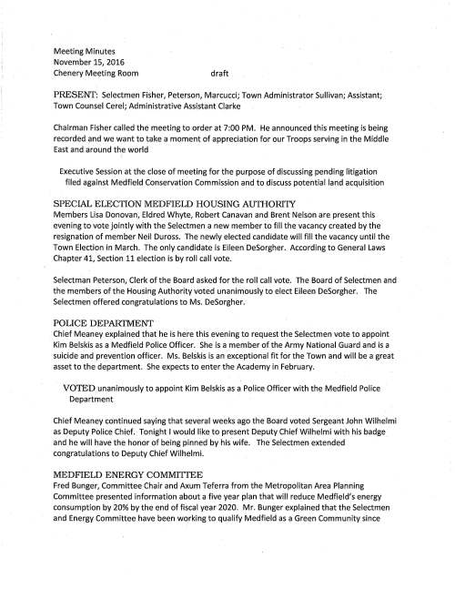 Meeting Minutes November 15, 2016 Chenery Meeting Room draft PRESENT: Selectmen Fisher, Peterson, Marcucci; Town Administrator Sullivan; Assistant; Town Counsel Cerel; Administrative Assistant Clarke Chairman Fisher called the meeting to order at 7:00 PM. He announced this meeting is being recorded and we want to take a moment of appreciation for our Troops serving in the Middle East and around the world Executive Session at the close of meeting for the purpose of discussing pending litigation filed against Medfield Conservation Commission and to discuss potential land acquisition SPECIAL ELECTION MEDFIELD HOUSING AUTHORI1Y Members Lisa Donovan, Eldred Whyte, Robert Canavan and Brent Nelson are present this evening to vote jointly with the Selectmen a new member to fill the vacancy created by the resignation of member Neil Duross. The newly elected candidate will fill the vacancy until the Town Election in March. The only candidate is Eileen DeSorgher. According to General Laws Chapter 41, Section 11 election is by roll call vote. Selectman Peterson, Clerk of the Board asked for the roll call vote. The Board of Selectmen and the members of the Housing Authority voted unanimously to elect Eileen DeSorgher. The Selectmen offered congratulations to Ms. DeSorgher. POLICE DEPAITTMENT Chief Meaney explained that he is here this evening to request the Selectmen vote to appoint Kim Belskis as a Medfield Police Officer. She is a member of the Army National Guard and is a suicide and prevention officer. Ms. Belskis is an exceptional fit for the Town and will be a great asset to the department. She expects to enter the Academy in February. VOTED unanimously to appoint Kim Belskis as a Police Officer with the Medfield Police Department Chief Meaney continued saying that several weeks ago the Board voted Sergeant John Wilhelmi as Deputy Police Chief. Tonight I would like to present Deputy Chief Wilhelmi with his badge and he will have the honor of being pinned by his wife. The Selectmen extended congratulations to Deputy Chief Wilhelmi. MEDFIELD ENERGY COMMITIEE Fred Bunger, Committee Chair and Axum Teferra from the Metropolitan Area Planning Committee presented information about a five year plan that will reduce Medfield's energy consumption by 20% by the end of fiscal year 2020. Mr. Bunger explained that the Selectmen and Energy Committee have been working to qualify Medfield as a Green Community since November 15, 2016 Page two 2011. The Town has completed four of the criteria necessary for the designation leaving only one more, the energy reduction plan. The plan's goal will be to save us $250,000 per year. Proposed projects will focus on lighting replacement in town buildings, water usage and building insulation. Included in the school's plan to reduce energy is to teach students to turn off computers, electronics and lights when not in use. Any projects that may cost the town to institute may be done by applying for state grants. Mr. Bunger explained that Medfield's application must be sent to the Department of Energy by November 21. The Selectmen were impressed by the remarkable data presented as they know it was a lot of work. VOTED unanimously to adopt the Energy Reduction Plan as presented by the Medfield Energy Committee and further vote to authorize Town Administrator to sign letters that will be included in the package for the Department of Energy Resources Mfit?~~~&Rt'MFi~qW~'~z~;a~,tf~!lrg Toyii),,,qgyh~el,~~r~Lt~ro'.~t~~~i that the Town's draft letter was submitted to Jay Talerman for his review and comments. Selectman Marcucci advises that the letter should emphasize the developer's financial history at the beginning of the letter; the bullet points regarding the applicants names seem to be confusing. That should be made clearer. MASS Housing must be made aware of the applicants financial backgrounds; specifically request they conduct an investigation. Discussion ensued regarding plans to reach the goal of 21 units per year to keep the Town at safe harbor. Mr. Sullivan reported on discussions he has had with a few developers regarding housing plans. Resident Suzanne Siino was in the audience and a discussion took place regarding group homes as a way to add units to affordable housing; locations for them will be ongoing matter. The Board is requested to vote to submit a reserve fund transfer for $40,000 to hire a housing specialist to assist the Town with the various regulations of 40B and it was so voted. STATE HOSPITAL MASTER PLAN COMMITIEE Discussion ensued with Steve Nolan, Chairman regarding the committee's decision to end their contract with VHB Consulting. Another RFP has been published for consultants to assist the Town with the strategic reuse plan for the site. The Selectmen are requested to vote to approve a request for funds in the amount of $150,000 for this work and it was so voted. November 15, 2016 Page three ROAD SALT AGREEMENT At their previous meeting the Board was requested to award the road salt bid for the 2016- 2017 winter season to Eastern Minerals, Inc. DPW Director Maurice Goulet requests the Selectmen vote to sign the Agreement with Eastern Minerals and it was so voted. PHASE II DOWNTOWN PARKING VOTED unanimously to sign a grant application, amount up to $15,000 for Medfield Phase II Parking Study and as recommended by the Economic Development Committee CHIEF PROCUREMENT OFFICER VOTED unanimously to authorize Chairman Fisher sign Inspector General Appointment Notice naming Kristine Trierweiler as Medfield's Chief Procurement Officer WATER TREATMENT PROJECT VOTED unanimously to award the contract to Environmental Partners Group, Quincy, MA for Consulting and Engineering Services pertaining to the study and design of magnesium and iron from Wells 3 and 4 and as recommended by the Board of Water and Sewerage LICENSES AND PERMITS VOTED unanimously to grant Council on Aging a one-day wine and malt beverage permit for two events; December 1, Challenge Paint Night and January 11, 2017 Supper Club VOTED unanimously to grant the Medfield Music Association permission to post signs promoting Spaghetti with Santa on December 7; Jazz Band Cuba fundraising event on February 3, 2017; Orchestra event with Berklee Strings Group on February 15 and Jazz Night to be held May 5, 2017 VOTED to grant Basil Restaurant a time extension on their liquor permit to 1:00 AM Wednesday November 23, Thanksgiving Eve VOTED unanimously to grant permission to hold the 2nd annual SK and 1 mile Fun Run to honor Hunter Williams an 8 year old double lung transplant VOTED unanimously to grant Medfield Junior Girl Scout Troop 88192 permission to hold a Pet Parade in May 2017 November 15, 2016 Page four SELECTMEN REPORT Mr. Peterson extended compliments to John Thompson for his recent tour at the state hospital site; great opening ceremony of the new Public Safety Building; great group of friends and neighbors planted over 1000 spring bulbs at Straw Hat Park; Richard DeSorgher presented a terrific program for the Historical Society's anniversary. He attended the Veterans' Day Breakfast at the CENTER and gave kudos to Veterans' Service Agent Ron Griffin who did a wonderful job with arrangements. Mr. Marcucci enjoyed the Veterans' Day evening event at Baxter Park and received good information at a meeting arranged by Michael Sullivan and Mark Cerel on Friday afternoon Discussing 40B. Mr. Fisher attended the Veterans' Day Breakfast enjoyed listening to singer Dan Clark. He is happy to report that Medfield High School graduate Matthew Aucoin is assisting with the high school music program. EXECUTIVE SESSION The Board of Selectmen will be going into executive session for the purpose for the purpose of discussing pending litigation filed against the Medfield Conservation Commission and to discuss potential land acquisition with the expressed intent not to reconvene in open session. By positive roll call vote the Selectmen went into Executive Session at 9:15 PM.