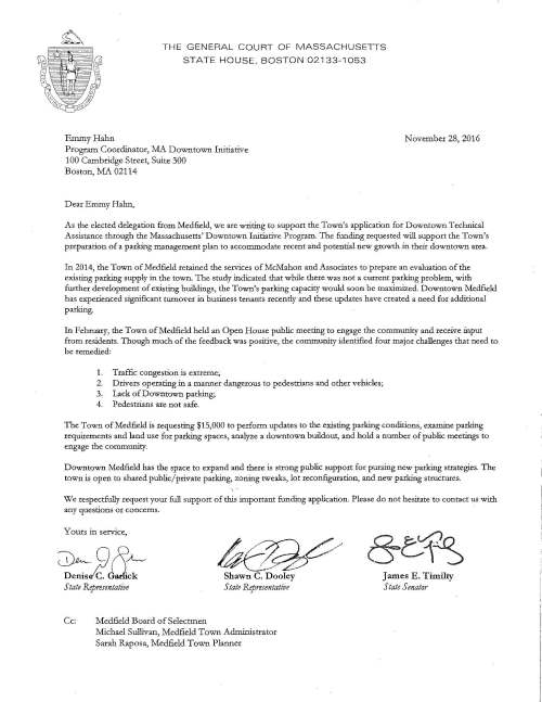 Emmy Hahn THE GENERAL COURT OF MASSACHUSETTS STATE HOUSE, BOSTON 02133-1053 Program Coordinator, MA Downtown Initiative 100 Cambridge Street, Suite 300 Boston, MA 02114 Dear Emmy Habn, November 28, 2016 As the elected delegation from Medfield, we are writing to support the Town's application for Downtown Technical Assistance through the !viassachusetts' Downtown Initiative Program. The funding requested will support the Town's preparation of a parking management plan to accommodate recent and potential new growth in their downtown area. In 2014, the Town of Medfield retained the services of McMahon and Associates ta· prepare an evaluation of the existing parking supply in the town. The study indicated that wbile there was not a current parking problem, with further development of existing buildings, the Town's parking capacity would soon be maximized. Downtown Medfield has experienced significant turnover in business tenants recently and these updates have created a need for additional parking. In February, the Town of Medfield held an Open House public meeting to engage the community and receive input from residents. Though much of the feedback was positive, the community identified four rnajor challenges that need to be remedied: 1. Traffic congestion is extreme; 2. Drivers operating in a manner dangerous to pedestrians and other vehicles; 3. Lack of Downtown parking; 4. Pedestrians are not safe. The Town of Medfield is requesting $15,000 to perform updates to the existing parking conditions, examine parking requirements and land use for parking spaces, analyze a downtown buildout, and hold a number of public meetings to engage the community. Downtown Medfield has the space to expand and there is strong public support for pursing new parking strategies. The town is open to shared public/private parking, zoning tweaks, lot reconfiguration, and new parking structures. We respectfully request your full support of this important funding application. Please do not hesitate to contact us with any questions or concerns. Yours in service, ~~ Shawn C. Dooley State Representative State Representative Cc: Medfield Board of Selectmen Micbael Sullivan, Medfield Town Administrator Sarah Raposa, Medfield Town Planner James E. Titnilty State Sen at or