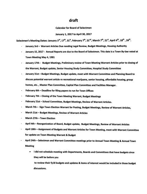 draft Calendar for Board of Selectmen January 1, 2017 to April 30, 2017 Selectmen's Meeting Dates: January 3rd, 17th, 31st, February 7th, 21"d, March 7th, 21st, April 4th, 18th, 24th. January 3rd- Warrant Articles Due needing Legal Review, Budget Meetings, Housing Authority January 15, 2017 - Annual Reports are due to the Board of Selectmen. This date is a Town By-law voted at Town Meeting May4, 1981 January 17th - Budget Meetings, Preliminary review of Town Meeting Warrant Articles prior to closing of the Warrant, Budget update, Senior Housing Study Committee, Hospital Study Committee January 31st - Budget Meetings, Budget update, meet with Warrant Committee and Planning Board to discuss potential warrant article re recreational marijuana, senior housing, affordable housing, group homes, etc., Master Plan Committee, Capital Plan Committee and Facilities Manager. February 6th - Deadline for filing papers to run for Town Offices February 7th - Closing of the Town Meeting Warrant, Budget Meetings February 21st - School Committee, Budget Meetings, Review of Warrant Articles. March 7th - Sign Town Election Warrant for Posting, Budget Meetings, Review of Warrant Articles, March 21st - Budget Meetings, Review of Warrant Articles March 27th -Town Election April 4th - Reorganization of Board, Budget update, Budget Meetings, Review of Warrant Articles April 18th -Assignment of Budgets and Warrant Articles for Town Meeting, meet with Warrant Committee for update on Town Meeting Warrant & Budget April 24th - Selectmen and Warrant Committee meetings prior to Annual Town Meeting & Annual Town Meeting • I did not schedule meeting with Departments, Boards and Committees that have budgets since they will be before you to review their fy18 budgets and updates & items of interest would be included in those budget discussions. Board of Selectmen Meetings 2017 Januarv Februarv March s M T W T F s s M T w T F s s M T w T F s 1 2 3 4 1 2 3 4 1 2 3 4 5 6 7 5 6 7 8 9 10 11 5 6 7 8 9 10 11 8 9 10 11 12 13 14 12 13 14 15 16 17 18 12 13 14 15 16 17 18 15 16 17 18 19 20 21 19 20 21 22 23 24 25 19 20 21 22 23 24 25 22 23 24 25 26 27 28 26 27 28 26 . 28 29 30 31 29 30 31 Q TOWN ELECTIONS April Mav June s M T w T F s s M T w T F s s M T w T F s 1 1 2 3 4 5 6 1 2 3 2 3 4 5 6 7 8 7 8 9 10 11 12 13 4 5 6 7 8 9 10 9 10 11 12 13 14 15 14 15 16 17 18 19 20 11 12 13 14 15 16 17 16 17 18 19 20 21 22 21 22 23 24 25 26 27 18 19 20 21 22 23 24 23 . 25 26 27 28 29 28 29 30 31 25 26 27 28 29 30 30 I ANNUAL TOWN MEETING Ju ~ Auaust Seotember s M T w T F s s M T W T F s s M T w T F s 1 1 2 3 4 5 1 2 2 3 4 5 6 7 8 6 7 8 9 10 11 12 3 4 5 6 7 8 9 9 10 11 12 13 14 15 13 14 15 16 17 18 19 10 11 12 13 14 15 16 16 17 18 19 20 21 22 20 21 22 23 24 25 26 17 18 19 20 21 22 23 23 24 25 26 27 28 29 27 28 29 30 31 24 25 26 27 28 29 30 30 31 October November December s M T W T F s s M T w T F s s M T w T F s 1 2 3 4 5 6 7 1 2 3 4 1 2 8 9 10 11 12 13 14 5 6 7 8 9 10 11 3 4 5 6 7 8 9 15 16 17 18 19 20 21 12 13 14 15 16 17 18 10 11 12 13 14 15 16 22 23 24 25 26 27 28 19 20 21 22 23 24 25 17 18 19 20 21 22 23 29 30 31 26 27 28 29 30 24 25 26 27 28 29 30 31 < Board of Selectmen • Annual Town Election & Annual Town Meeting Holiday - Town Offices Closed