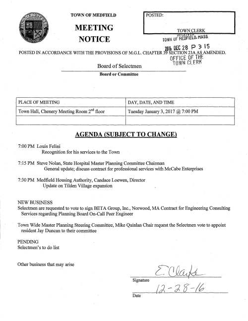 DAY, DATE, AND TIME Town Hall, Chenery Meeting Room 2nd floor Tuesday January 3, 2017 @ 7:00 PM AGENDA (SUBJECT TO CHANGE) 7:00 PM Louis Pelini Recognition for his services to the Town 7:15 PM Steve Nolan, State Hospital Master Planning Committee Chairman General update; discuss contract for professional services with McCabe Enterprises 7:30 PM Medfield Housing Authority, Candace Loewen, Director Update on Tilden Village expansion NEW BUSINESS Selectmen are requested to vote to sign BETA Group, Inc., Norwood, MA Contract for Engineering Consulting Services regarding Planning Board On-Call Peer Engineer Town Wide Master Planning Steering Committee, Mike Quinlan Chair request the Selectmen vote to appoint resident Jay Duncan to their committee PENDING Selectmen' s to do list Other business that may arise