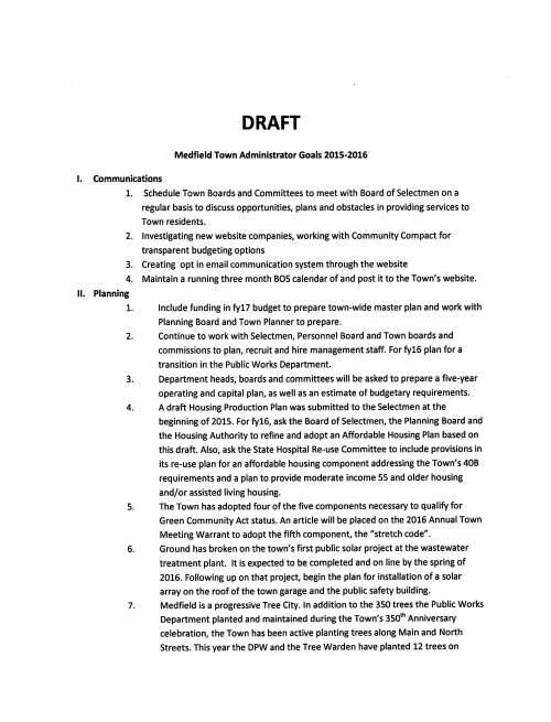 DRAFT Medfield Town Administrator Goals 2015-2016 I. Communications 1. Schedule Town Boards and Committees to meet with Board of Selectmen on a regular basis to discuss opportunities, plans and obstacles in providing services to Town residents. 2. Investigating new website companies, working with Community Compact for transparent budgeting options 3. Creating opt in email communication system through the website 4. Maintain a running three month BOS calendar of and post it to the Town's website. II. Planning 1. Include funding in fy17 budget to prepare town-wide master plan and work with Planning Board and Town Planner to prepare. 2. Continue to work with Selectmen, Personnel Board and Town boards and commissions to plan, recruit and hire management staff. For fy16 plan for a transition in the Public Works Department. 3. Department heads, boards and committees will be asked to prepare a five-year operating and capital plan, as well as an estimate of budgetary requirements. 4. A draft Housing Production Plan was submitted to the Selectmen at the beginning of 2015. For fy16, ask the Board of Selectmen, the Planning Board and the Housing Authority to refine and adopt an Affordable Housing Plan based on this draft. Also, ask the State Hospital Re-use Committee to include provisions in its re-use plan for an affordable housing component addressing the Town's 40B requirements and a plan to provide moderate income 55 and older housing and/or assisted living housing. 5. The Town has adopted four of the five components necessary to qualify for Green Community Act status. An article will be placed on the 2016 Annual Town Meeting Warrant to adopt the fifth component, the "stretch code". 6. Ground has broken on the town's first public solar project at the wastewater treatment plant. It is expected to be completed and on line by the spring of 2016. Following up on that project, begin the plan for installation of a solar array on the roof of the town garage and the public safety building. 7. Medfield is a progressive Tree City. In addition to the 350 trees the Public Works Department planted and maintained during the Town's 350th Anniversary celebration, the Town has been active planting trees along Main and North Streets. This year the DPW and the Tree Warden have planted 12 trees on Green Street and seven trees in Vine Lake Cemetery and has been replacing existing trees as needed. Certain restrictions established by the Americans with Disabilities Act for accessibility and the Department of Transportation requirements for bike paths, have created problems in planting street trees on older roads, with narrow widths, but whenever possible the Tree Department replaces, plants new trees and does whatever it can to encourage Tree City standards. In addition, the Planning Board requires tree planting in new subdivisions. This year the new Public Safety Building will include substantial tree plantings along Dale Street and the Tree Department will continue to evaluate trees at the Medfield State Hospital site. 8. The Town has worked cooperatively with the School Department to fund, facilitate and support quality education. The combined Information Technology Departments, the coordination of energy and facilities improvements, coordination of snow removal operations to keep school closings to a minimum, conversion of the accounting system to provide for better financial reporting are testament to this. For this year we are working with the school department to achieve compliance with the federal Affordable Care Act reporting requirements and to avoid high fines for not achieving compliance. The facilities manager will be working with the Library, the Council on Aging and the Public Works Departments to improve the efficiency of operations and develop reliable maintenance procedures to reduce the need for costly capital expenditures and to reduce the costs of energy usage. Among items to be looked at are roof and portico repairs at the library, solar power at The CENTER at Medfield and the DPW garage. Ill. Capital Projects 1. Continue to work with the State Hospital Redevelopment Committee and the MSH Building and Grounds Committee 2. In addition to the weekly on-site construction meetings, monthly meetings are held at the Town Hall to update the full Permanent Planning and Building Committee on the progress of the new Public Safety Building. To date the project is on time and within budget. Financing was completed during the summer to take advantage of the low interest rates. Town departments will provide assistance as requested. IV. Finances 1. Will hold annual financial program for the Warrant Committee in October and focus on fund accounting in order to give the Warrant Committee members an understanding of the Town's broad financial picture. Also, schedule an early budget meeting with the Selectmen and the Warrant Committee to get a head start on the fyl 7 budget process. 2. I will prepare a three year budget forecast. While cities and towns are very limited by state control of taxation, I will explore new opportunities to seek new revenues and will work to cut expenditures. 3. Police contracts are up for renewal next year and we expect they will be completed on time. Fire contracts are several years past due for renewals. We thought we had reached agreement with the negotiating team, but the membership rejected the proposed settlement. We will try to get the fire union back to the bargaining table and finish negotiations, but the fire union has shown little interest in doing so. 4. We will prepare an analysis of overtime expenditures, if requested by the Board of Selectmen. 5. Will submit an article for funding of a 20-year Capital Budget for the 2016 Annual Town Meeting Warrant. V. Downtown 1. Replace the Main Street/Route 109 railroad crossing. Construct the Ed Doherty Memorial at Meeting House Pond. Work with developers of downtown projects (Macready, Borrelli, Larkin family and the owners of the North Meadows Road strip mall) to complete their projects, along with landscaping improvements, parking and other amenities. Assist Medfield Cable TV with their move to the downtown and renovation of its new quarters. 2. Work with Police Chief and Town Planner on a MAPC sponsored 109 traffic study. Work with developer of old Ord's Block to add 12 public parking spaces on Townowned land off Janes Avenue. Get the North Street reconstruction project moving. 3. Work with Town Planner and Economic Development Committee on the Downtown Summit and work to implement its recommendations. 4. Complete Straw Hat Park during the summer of 2016. 5. Set up meeting with Planning Board, Board of Selectmen, Historical Commission and Town Counsel to explore development of a Design Review bylaw. Review past Selectmen's votes on sidewalk types/locations and work with DPW, Police Department and School Department and residents to develop a priority list for new sidewalk construction.
