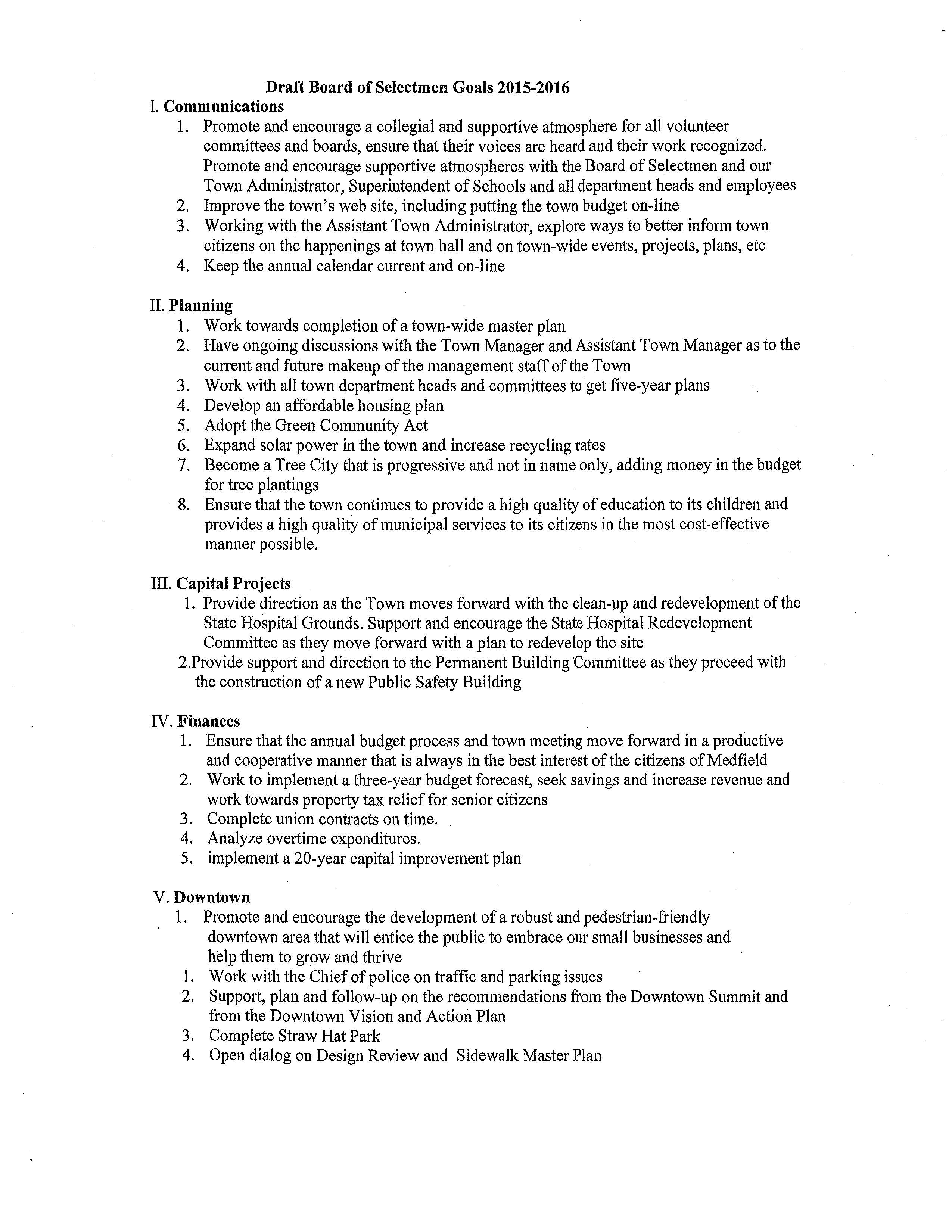 Draft Board of Selectmen Goals 2015-2016 I. Communications 1. Promote and encourage a collegial and supportive atmosphere for all volunteer committees and boards, ensure that their voices are heard and their work recognized. Promote and encourage supportive atmospheres with the Board of Selectmen and our Town Administrator, Superintendent of Schools and all department heads and employees 2. Improve the town's web site, including putting the town budget on-line 3. Working with the Assistant Town Administrator, explore ways to better inform town citizens on the happenings at town hall and on town-wide events, projects, plans, etc 4. Keep the annual calendar current and on-line II. Planning 1. Work towards completion of a town-wide master plan 2. Have ongoing discussions with the Town Manager and Assistant Town Manager as to the current and future makeup of the management staff of the Town 3. Work with all town department heads and committees to get five-year plans 4. Develop an affordable housing plan 5. Adopt the Green Community Act 6. Expand solar power in the town and increase recycling rates 7. Become a Tree City that is progressive and not in name only, adding money in the budget for tree plantings 8. Ensure that the town continues to provide a high quality of education to its children and provides a high quality of municipal services to its citizens in the most cost-effective manner possible. III. Capital Projects 1. Provide direction as the Town moves forward with the clean-up and redevelopment of the State Hospital Grounds. Support and encourage the State Hospital Redevelopment Committee as they move forward with a plan to redevelop the site 2.Provide support and direction to the Permanent Building Committee as they proceed with the construction of a new Public Safety Building IV. Finances 1. Ensure that the annual budget process and town meeting move forward in a productive and cooperative manner that is always in the best interest of the citizens of Medfield 2. Work to implement a three-year budget forecast, seek savings and increase revenue and work towards property tax relief for senior citizens 3. Complete union contracts on time. 4. Analyze overtime expenditures. 5. implement a 20-year capital improvement plan V.Downtown 1. Promote and encourage the development of a robust and pedestrian-friendly downtown area that will entice the public to embrace our small businesses and help them to grow and thrive 1. Work with the Chief of pol ice on traffic and parking issues 2. Support, plan and follow-up on the recommendations from the Downtown Summit and from the Downtown Vision and Action Plan 3. Complete Straw Hat Park 4. Open dialog on Design Review and Sidewalk Master Plan