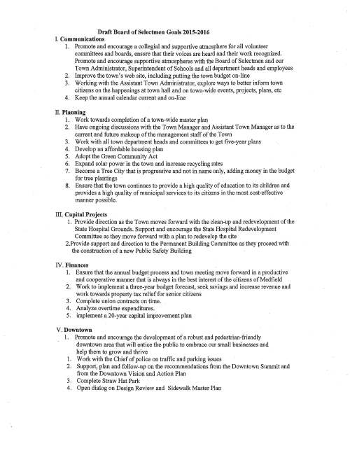 Draft Board of Selectmen Goals 2015-2016 I. Communications 1. Promote and encourage a collegial and supportive atmosphere for all volunteer committees and boards, ensure that their voices are heard and their work recognized. Promote and encourage supportive atmospheres with the Board of Selectmen and our Town Administrator, Superintendent of Schools and all department heads and employees 2. Improve the town's web site, including putting the town budget on-line 3. Working with the Assistant Town Administrator, explore ways to better inform town citizens on the happenings at town hall and on town-wide events, projects, plans, etc 4. Keep the annual calendar current and on-line II. Planning 1. Work towards completion of a town-wide master plan 2. Have ongoing discussions with the Town Manager and Assistant Town Manager as to the current and future makeup of the management staff of the Town 3. Work with all town department heads and committees to get five-year plans 4. Develop an affordable housing plan 5. Adopt the Green Community Act 6. Expand solar power in the town and increase recycling rates 7. Become a Tree City that is progressive and not in name only, adding money in the budget for tree plantings 8. Ensure that the town continues to provide a high quality of education to its children and provides a high quality of municipal services to its citizens in the most cost-effective manner possible. III. Capital Projects 1. Provide direction as the Town moves forward with the clean-up and redevelopment of the State Hospital Grounds. Support and encourage the State Hospital Redevelopment Committee as they move forward with a plan to redevelop the site 2.Provide support and direction to the Permanent Building Committee as they proceed with the construction of a new Public Safety Building IV. Finances 1. Ensure that the annual budget process and town meeting move forward in a productive and cooperative manner that is always in the best interest of the citizens of Medfield 2. Work to implement a three-year budget forecast, seek savings and increase revenue and work towards property tax relief for senior citizens 3. Complete union contracts on time. 4. Analyze overtime expenditures. 5. implement a 20-year capital improvement plan V.Downtown 1. Promote and encourage the development of a robust and pedestrian-friendly downtown area that will entice the public to embrace our small businesses and help them to grow and thrive 1. Work with the Chief of pol ice on traffic and parking issues 2. Support, plan and follow-up on the recommendations from the Downtown Summit and from the Downtown Vision and Action Plan 3. Complete Straw Hat Park 4. Open dialog on Design Review and Sidewalk Master Plan