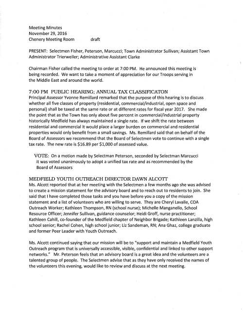 Meeting Minutes November 29, 2016 Chenery Meeting Room draft PRESENT: Selectmen Fisher, Peterson, Marcucci; Town Administrator Sullivan; Assistant Town Administrator Trierweiler; Administrative Assistant Clarke Chairman Fisher called the meeting to order at 7:00 PM. He announced this meeting is being recorded. We want to take a moment of appreciation for our Troops serving in the Middle East and around the world. 7:00 PM PUBLIC HEARING; ANNUAL TAX CLASSIFICATON Principal Assessor Yvonne Remillard remarked that the purpose of this hearing is to discuss whether all five classes of property (residential, commercial/industrial, open space and personal) shall be taxed at the same rate or at different rates for fiscal year 2017. She made the point that as the Town has only about five percent in commercial/industrial property historically Medfield has always maintained a single rate. If we shift the rate between residential and commercial it would place a larger burden on commercial and residential properties would only benefit from a small savings. Ms. Remillard said that on behalf of the Board of Assessors we recommend that the Board of Selectmen vote to continue with a single tax rate. The new rate is $16.89 per $1,000 of assessed value. VOTE: On a motion made by Selectman Peterson, seconded by Selectman Marcucci it was voted unanimously to adopt a unified tax rate and as recommended by the Board of Assessors MEDFIELD YOUTH OUTREACH DIRECTOR DAWN ALCOTT Ms. Alcott reported that at her meeting with the Selectmen a few months ago she was advised to create a mission statement for the advisory board and to reach out to residents to join. She said that I have completed those tasks and you have before you a copy of the mission statement and a list of volunteers who are willing to serve. They are Cheryl Lavalle, COA Outreach Worker; Kathleen Thompson, RN (school nurse); Michelle Manganello, School Resource Officer; Jennifer Sullivan, guidance counselor; Heidi Groff, nurse practitioner; Kathleen Cahill, co-founder of the Medfield chapter of Neighbor Brigade; Kathleen Lanzilla, high school senior; Rachel Cohen, high school junior; Liz Sandeman, RN; Ana Ghaz, college graduate and former Peer Leader with Youth Outreach. Ms. Alcott continued saying that our mission will be to "support and maintain a Medfield Youth Outreach program that is universally accessible, visible, confidential and linked to other support networks." Mr. Peterson feels that an advisory board is a great idea and the volunteers are a talented group of people. The Selectmen advise that as they have only received the names of the volunteers this evening, would like to review and discuss at the next meeting. November 29, 2016 Page two MEDFIELD HISTORIC DISTRICT COMMISSION Chairman Michael Taylor reported on a few of the activities that the Commission is working on. He said that they administer the four historic districts in Town; John Metcalf on West Main Street; Hospital Farm; Clark-Kingsbury and Town Center. Continuing he mentioned that before a property owner is thinking about exterior changes the owner must come before the commission with his plans for approval. With this process we can assist to give thoughtful consideration in keeping with the overall historic within the district. The commission is involved only with the exterior of a building. At the moment the commission's focus is on the preservation of the hospital site. They would like to create a new district on East Main Street although neighbors have made it a bit challenging; also working with LCB, Inc. (assisted living facility) who has given thought to developing two family unit in the Clark Tavern. Mr. Taylor ended his update by reporting the commission has two new members John Maiona and Cheryl O'Malley. The Selectmen thanked Mr. Taylor for his report. MEDFIELD HISTORICAL COMMISSION David Temple Co-Chair remarked that his committee oversees the Town's demolition delay bylaw that is one of the state's most stringent. It prevents buildings over 50 years old from being demolished too quickly and without the owner giving serious thought to perhaps how historically significant the building actually is. We impose an 18 month delay when necessary. Mr. Temple continued saying that this evening the commission would like to present Janet and Bill Hasapidis our preservation award for their thoughtful restoration of their home at 27 Plain Street. This property was built in 1750 and is known as the Francis Cole House; the Hasipidis' are only the fourth family to own this property. HOSPITAL ROAD WATER TOWER VOTE: On a motion made by Selectman Peterson, seconded by Selectman Marcucci it was voted unanimously to authorize Town Administrator Michael Sullivan to sign Change Order #6 pertaining to additional Water Tank Driveway Paving in the amount of $13,500.00 TREE SERVICE CONTRACT VOTED unanimously to award a two-year contract, 2016-2018 for tree service to Stumpy's Tree Service in accordance with the Town's specifications and as recommended by DPW Director Maurice Goulet NOVEMBER 29, 2016 Page three RESIGNATION Letter received from Louis Fellini, Permanent Building Committee member since 2012. The Selectmen advised that he be present at a future meeting to recognize his service through the years VOTED unanimously to accept with deepest regret Permanent Building Committee Member Louis Fellini's resignation POLICE CONTRACT Ms. Trierweiler remarked that the Selectmen took the first step in the contract process and signed the Memo of Understanding in March 2016. She requests the Board vote this evening to execute the contract document VOTED unanimously to sign the July 1, 2016 to June 30, 2019 Police Contract and as recommended by Assistant Town Administrator Kristine Trierweiler LICENSES AND PERMITS VOTED unanimously to grant permission to the Friends of the Medfield Public Library to post signs promoting Bag of Books for $5.00 Sale to be held January 27, 28, 29, 2017 at the Library location SELECTMEN REPORr Mr. Peterson reported attending the meetings held in Town Hall with Riverside Community Care and the Price Center, agencies who are eager to come to Medfield to establish group home services. The Town would receive credit towards 40B housing should this come to fruition. Mr. Marcucci has no report Mr. Fisher remarked that this Friday is the Town's Christmas Tree lighting event, also the Holiday Stroll and Saturday is the Christmas Parade. Please come and enjoy the festivities AFFORDABLE UNITS Robert Borelli, contractor has purchased the property at 67 North Street. His attorney Marty Murphy remarked that it is proposed making it into eight units, two of which would be affordable. He said that they would like to proceed with this development as a LIP project working through DHCD and are asking for the Selectmen's support. The Selectmen indicated that they are pleased with Mr. Borelli's proposal as it will count towards the Town's Subsidized Housing inventory (SHI). November 29, 2016 Page four VOTE: Selectman Peterson made a motion, seconded by Selectman Marcucci to support the general interest in a local initiative project (LIP) at 67 North Street subject to all details being worked out with Town officials to ensure the project meets all necessary regulatory requirements. Vote was unanimous ADJOURNMENT As there was no further business to come before the Selectmen a motion was made and seconded to adjourn the meeting at 8:15 PM. The vote was unanimous