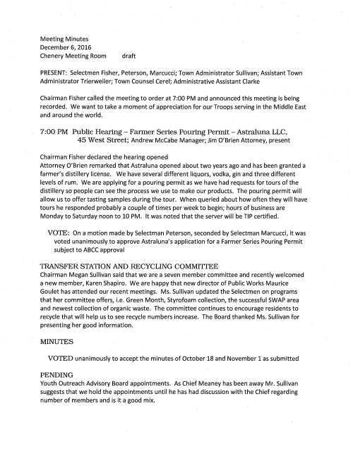Meeting Minutes December 6, 2016 Chenery Meeting Room draft PRESENT: Selectmen Fisher, Peterson, Marcucci; Town Administrator Sullivan; Assistant Town Administrator Trierweiler; Town Counsel Cerel; Administrative Assistant Clarke Chairman Fisher called the meeting to order at 7:00 PM and announced this meeting is being recorded. We want to take a moment of appreciation for our Troops serving in the Middle East and around the world. 7:00 PM Public Hearing - Fanner Series Pouring Permit - Astraluna LLC, 45 West Street; Andrew McCabe Manager; Jim O'Brien Attorney, present Chairman Fisher declared the hearing opened Attorney O'Brien remarked that Astraluna opened about two years ago and has been granted a farmer's distillery license. We have several different liquors, vodka, gin and three different levels of rum. We are applying for a pouring permit as we have had requests for tours of the distillery so people can see the process we use to make our products. The pouring permit will allow us to offer tasting samples during the tour. When queried about how often they will have tours he responded probably a couple of times per week to begin; hours of business are Monday to Saturday noon to 10 PM. It was noted that the server will be TIP certified. VOTE: On a motion made by Selectman Peterson, seconded by Selectman Marcucci, it was voted unanimously to approve Astraluna's application for a Farmer Series Pouring Permit subject to ABCC approval TRANSFER STATION AND RECYCLING COMMITIEE Chairman Megan Sullivan said that we are a seven member committee and recently welcomed a new member, Karen Shapiro. We are happy that new director of Public Works Maurice Goulet has attended our recent meetings. Ms. Sullivan updated the Selectmen on programs that her committee offers, i.e. Green Month, Styrofoam collection, the successful SWAP area and newest collection of organic waste. The committee continues to encourage residents to recycle that will help us to see recycle numbers increase. The Board thanked Ms. Sullivan for presenting her good information. MINUTES VOTED unanimously to accept the minutes of October 18 and November 1 as submitted PENDING Youth Outreach Advisory Board appointments. As Chief Meaney has been away Mr. Sullivan suggests that we hold the appointments until he has had discussion with the Chief regarding number of members and is it a good mix. December 6, 2016 Page two TAX RATE The Department of Revenue confirms Medfield's FY17 tax rate at $16.89. TREE CITY Ms. Trierweiler remarked that the Town will make application to be certified as a Tree City USA for the fourth year. She requests the Board vote to authorize Chairman Fisher execute the application form and it was so voted. CHAPrER90 VOTED unanimously to sign Chapter 90-Reimbursement request in the amount of $432,234.50 for the project North Meadows Road, Winter Street, Pine Street and as recommended by DPW Director Maurice Goulet LANDFILL MONITORING AGREEMENT VOTED unanimously to authorize Town Administrator sign Agreement with contractor Environmental Partners Group, Quincy, MA to perform the tasks as outlined MEDFIELD STATE HOSPITAL MASTER PLAN COMMITIEE Chairman Steve Nolan requests the Selectmen vote to authorize Chairman Fisher sign Amendment 6 pertaining to contract with Vanasse Hangen Brustlin (VHB) and their work Associated with Phase 1 of their contract with the Town and it was so voted BUILDING INSPECTOR John Naff requests the Selectmen vote to declare him as Essential Emergency Personnel and/or First Responder. This has come about due to Town Accountant levying a tax on his department vehicle. However as he is called to help town departments, i.e. police, fire, school, MEMA, DPW, for emergencies and his attention to the situation is crucial. VOTE: On a motion made by Selectman Peterson, seconded by Selectman Marcucci it was voted unanimously to declare Building Inspector be considered Essential Emergency Personnel and/or First Responder and further this category will include Facilities Manager ANNUAL LICENSES VOTED unanimously to approve 2017 alcohol licenses for Avenue, Basil, Jing's Garden II, Kingsbury Club of Medfield, Noon Hill Grille, Nosh & Grog, Rock 'n Roll Rib Joint, Takara; Bullard's, Larkin Liquors, Palumbo Liquors; club license for American Legion Beckwith Post #110; wine and malt beverage licenses for Medfield Wine Shoppe and Medfield Commons; December 6, 2016 Page three All Entertainment licenses and all Town establishments common victualler SELECTMEN REPORr Mr. Peterson held his monthly office hour at the CENTER on the first Friday; he received some input from residents that the Town should have ALS service and not rely on EMTs. Medfield Inclusion organizers will hold meetings December 20 and January 3 to bring more awareness to creating group homes in Medfield. The Holiday Stroll and the Christmas Parade were very nice events attended by many residents and neighbors. The annual Angel Run was very successful. Monies raised are for families in need. Selectman Peterson received an email from Richard DeSorgher wherein he said that he hopes that the list of tasks he complied while selectman will move forward or should it be decided to abandon so as not to lose track. Selectmen Marcucci enjoyed the Holiday Stroll, a very good turnout. He suggests that we look at the possibility to close Main Street for this event next year as it may help to make it safer for all attending. He gave kudos to all the volunteers who worked to make the Angel Run happen as it was a terrific event. Selectman Fisher commented that all the holiday festivities this past weekend were a great and enjoyed by all. INFORMATIONAL Counsel Cerel addressed a few items regarding marijuana. Municipalities cannot prohibit the use or sale of it. Town will need to consider new zoning regulations, by-law changes and whether to impose a local option tax. It appears it will be left to local governments to make their own decisions. Mr. Sullivan reported that DPW will apply for a grant to repair the Philip Street bridge. As it is a reimbursement program we will pay for the work involved and then receive payment from the state. He said that he received a packet of information about the proposed commuter rail pilot service to Foxborough; anticipated to begin in Spring 2018. He will try to obtain additional information. The meeting adjourned at 8:40 PM.