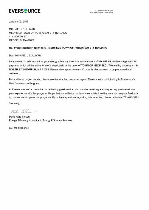 January 03, 2017 MICHAEL J SULLIVAN MEDFIELD TOWN OF-PUBLIC SAFETY BUILDING 114 NORTH ST MEDFIELD, MA 02052 RE: Project Number: NC140639 - MEDFIELD TOWN OF-PUBLIC SAFETY BUILDING Dear MICHAEL J SULLIVAN: I am pleased to inform you that your energy efficiency incentive in the amount of $34,549.00 has been approved for payment, which will be in the form of a check paid to the order of TOWN OF MEDFIELD . The mailing address is 114 NORTH ST, MEDFIELD, MA 02052. Please allow approximately 30 days for the payment to be processed and delivered. For additional project details, please see the attached customer report. Thank you for participating in Eversource's New Construction Program. At Eversource, we're committed to delivering great service. You may be receiving a survey asking you to evaluate your experience with this program. I hope that you will take the time to complete it so that we may use your feedback to continuously improve our programs. If you have questions regarding this incentive, please call me at 781-441-3781. Sincerely, David Giza-Sisson Energy Efficiency Consultant, Energy Efficiency Services CC: Mark Rooney 247 Station Drive, SW360 Westwood, Massachusetts 02090