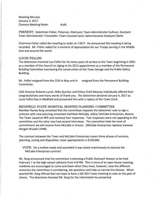 Meeting Minutes January 3, 2017 Chenery Meeting Room draft PRESENT: Selectmen Fisher, Peterson, Marcucci; Town Administrator Sullivan; Assistant Town Administrator Trierweiler; Town Counsel Cerel; Administrative Assistant Clarke Chairman Fisher called the meeting to order at 7:00 P. He announced this meeting is being recorded. Mr. Fisher asked for a moment of appreciation for our Troops serving in the Middle East and around the world. LOUIS FELLINI The Selectmen honored Lou Fellini for his many years of service to the Town beginning in 2001 as a member of the Council on Aging to his 2012 appointment as a member of the Permanent Building Committee overseeing the construction of the Town Garage and the Public Safety Building. Mr. Fellini resigned from the COA in May and in resigned from the Permanent Building Committee. COA Director Roberta Lynch, Mike Quinlan and Police Chief Meaney individually offered their congratulations and many words of thank you. The Selectmen declared January 4, 2017 as Louis Felli,ni Day in Medfield and presented him with a replica of the Town Clock. MEDFIELD STATE HOSPITAL MASTER PLANNING COMMITIEE Member Randy Karg remarked that the committee requests the Selectmen vote to sign a contract with new planning consultant Kathleen McCabe, d/b/a/ McCabe Enterprises, Boston. The Town issued an RFP and received four responses. Two responses were not appealing to the committee and the other two had second interviews. The committee feels the level of commitment we will receive from McCabe is sincere. (McCabe Enterprises replaces Vanasse Hangen Brustlin (VHB). The contract between the Town and McCabe Enterprises covers three phases of services, planning, zoning and disposition; town appropriation is $120,000. VOTE: On a motion made and seconded it was voted unanimously to execute the McCabe Enterprises contract Mr. Karg announced that the committee is planning a Public Outreach Session to be held February 7 at the high school cafeteria from 4-8 PM. This is more of an open house meeting; residents are encouraged to come and leave when they must, however, view the different scenarios the committee is considering, ask questions and help us narrow the choices. When queried Mr. Karg offered that we hope to have a fall 2017 town meeting to vote on the plan of choice. The Selectmen thanked Mr. Karg for the information he presented. January 3, 2017 Page two PLANNING BOARD The Selectmen are requested to vote to sign a contract with BETA Group, Inc., Norwood, MA for Engineering Consulting Services regarding Planning Board On-Call Peer Engineer. This is a renewal contract as the Planning Board has been using BETA's services for several years. VOTED unanimously to execute a Contract for Engineering Consulting Services for the Planning Board with Contractor BETA GROUP, Inc., Norwood, MA MEDFIELD HOUSING AUTHORITY The Selectmen had anticipated hearing from Medfield Housing Director Candace Loewen on their quest to expand Tilden Village, however, her attendance is postponed to a .future meeting. Ms. Loewen has been collaborating with the Director of the Chelmsford Housing Authority on the financing phase. TOWN WIDE MASTER PLANNING STEERING COMMITIEE Chairman Mike Quinlan recommends the Selectmen vote to appoint James (Jay) Duncan to the committee and it was so voted MASSACHUSETTS MUNICIPAL ASSOCIATION MMA recommends that if Medfield's eligible voting member (Chairman Fisher) cannot attend the annual business meeting on January 21 another person be designated to vote in his place. Chairman Fisher authorizes Selectman Peterson to vote in his place. TOWN ADMINISTRATOR GOALS AND MERIT As Selectman Peterson was not prepared to discuss Mr. Sullivan's goals and vote a merit increase, subject is postponed to the next meeting. REVIEW TO DO LIST Ms. Trierweiler prepared and this evening distributed the list to the Board (in draft form). The Selectmen agree with the color coded format and advised to hold and discuss at next meeting. AFFORDABLE HOUSING SPECIALIST Ms. Trierweiler remarked that responses to the RFP for the housing specialist are due January 10. She expects to request the Selectmen vote a contract with a consultant at the January 17 meeting. SELECTMEN REPOITT Selectman Peterson received a resident's message that during the storm Hillcrest Road was icy and Town has not put down any sand; advised resident to call Police Department when Town January 3, 2017 Page three Hall is not open. Mr. Peterson requests that all materials that appear on the Selectmen's agenda be scanned and emailed to the Board. INFORMATIONAL Mr. Sullivan reported that Medfield's meals tax receipt as of August 9 was $36,000. MASS School Building Authority denied the Town's request for financial assistance to build a new school to replace Dale Street. Town will reapply. Medfield has not received an answer as of yet if grant money is available to repair the Philip Street Bridge. However, a positive inspection report was received from massDOT on the South Street Bridge over the Stop River The January 31, 2017 meeting with MASSHousing regarding the Dale Street project will be attended by Selectman Marcucci, Town Counsel Mark Cerel and Attorney Jay Talerman. The meeting adjourned at 8:40 PM.