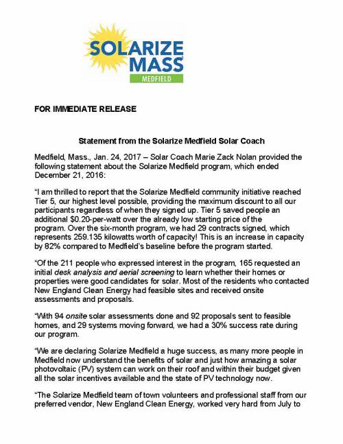FOR IMMEDIATE RELEASE Statement from the Solarize Medfield Solar Coach Medfield, Mass., Jan. 24, 2017 – Solar Coach Marie Zack Nolan provided the following statement about the Solarize Medfield program, which ended December 21, 2016: “I am thrilled to report that the Solarize Medfield community initiative reached Tier 5, our highest level possible, providing the maximum discount to all our participants regardless of when they signed up. Tier 5 saved people an additional $0.20-per-watt over the already low starting price of the program. Over the six-month program, we had 29 contracts signed, which represents 259.135 kilowatts worth of capacity! This is an increase in capacity by 82% compared to Medfield’s baseline before the program started. “Of the 211 people who expressed interest in the program, 165 requested an initial desk analysis and aerial screening to learn whether their homes or properties were good candidates for solar. Most of the residents who contacted New England Clean Energy had feasible sites and received onsite assessments and proposals. “With 94 onsite solar assessments done and 92 proposals sent to feasible homes, and 29 systems moving forward, we had a 30% success rate during our program. “We are declaring Solarize Medfield a huge success, as many more people in Medfield now understand the benefits of solar and just how amazing a solar photovoltaic (PV) system can work on their roof and within their budget given all the solar incentives available and the state of PV technology now. “The Solarize Medfield team of town volunteers and professional staff from our preferred vendor, New England Clean Energy, worked very hard from July to December. They worked to identify and follow up on leads, and to educate residents on the benefits of solar technology through public meetings at venues including Town Hall, the library and the high school auditorium, and at meetings of MEMO and the Lions Club. The Solarize team held several Solar Open Houses around town, appeared on Medfield Cable TV, and had a booth at Medfield Day. Having the town support us by allowing inserts in the water and sewer bills was critical in being able to reach everyone in town. “I would like to acknowledge volunteer Andrew Curran for his many hours advertising and marketing the program through frequent newsletters, a Facebook page and at events. Andrew grew up in Medfield and is committed to helping the planet through sustainable and environmental advocacy. I also want to recognize Maciej Konieczny, my co-solar coach, who provided technical assistance. And I want to thank everyone at New England Clean Energy of Hudson. The company’s capable and knowledgeable staff was great to work with – helping to communicate our message, educating residents, doing countless site visits and holding frequent library hours to discuss questions and proposals with residents.” (Note: As background, Solarize Medfield is a part of Solarize Mass, a joint initiative of the Massachusetts Clean Energy Center (MassCEC) and the Green Communities Division of the Massachusetts Department of Energy Resources (DOER). The program is designed to promote the widespread adoption of small-scale solar electricity within a community. Last March, MassCEC announced that Medfield had been selected to participate in the 2016 program. Solarize Medfield used community outreach and group purchasing to reduce the installation costs of solar electricity.) ### CONTACTS: Marie Nolan Medfield Solar Coach (508) 361-8786 mznolan@comcast.net Susan Boucher New England Clean Energy (978) 567-6527 susan@newenglandcleanenergy.com