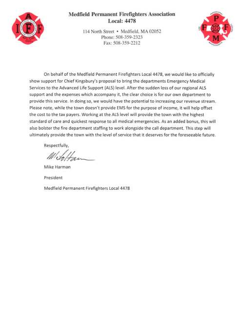 Medfield Permanent Firefighters Association Local: 4478 114 North Street • Medfield, MA 02052 Phone: 508-359-2323 Fax: 508-359-2212 On behalf of the Medfield Permanent Firefighters Local 4478, we would like to officially show support for Chief Kingsbury's proposal to bring the departments Emergency Medical Services to the Advanced Life Support (ALS) level. After the sudden loss of our regional ALS support and the expenses which accompany it, the clear choice is for our own department to provide this service. In doing so, we would have the potential to increasing our revenue stream. Plea se note, while the town doesn't provide EMS for the purpose of income, it will help offset the cost to the tax payers. Working at the ALS level will provide the town with the highest standard of care and quickest response to all medica l emergencies. As an added bonus, this will also bolster the fire department staffing to work alongside the call department. This step will ultimately provide the town with the level of service that it deserves for the foreseeable future. Respectfully, #/0/#~ Mike Harman President Medfield Permanent Firefighters Local 4478