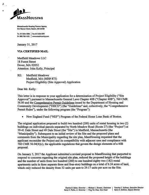 flll• 11 ~OUSlNG Massachusetts Housing Rnancc Agency One Beacon Street. Boston, MA 02108 TEL: 617.854.1000 I FAX: 617.854.1091 VP: 866.758.1435 www.masshousing.com January 31, 2017 VIA CERTIFIED MAIL Medfield Meadows LLC 18 Forest Street Dover, MA 02052 Attention: John Kelly, Principal RE: Medfield Meadows Medfield, MA (MH# 873) Project Eligibility (Site Approval) Application Dear Mr. Kelly: This letter is in response to your application for a determination of Project Eligibility ("Site Approval") pursuant to Massachusetts General Laws Chapter 40B ("Chapter 40B"), 760 Cfv1R 56.00 and the Comprehensive Permit Guidelines issued by the Department of Housing and Community Development ("DHCD") (the "Guidelines" and, collectively, the "Comprehensive Permit Rules"), under the following program (the "Program"): • New England Fund (''NEF") Program of the Federal Home Loan Bank of Boston. The original application proposed to build two hundred (200) units of rental housing in two (2) buildings on individual parcels separated by North Meadow Road (Route 27) (the "Project") at 39-41 Dale Street and 49 Dale Street (the "Site") in Medfield, Massachusetts (the "Municipality"). Subsequent to an initial review of the Site and the proposed plans and comments from the Municipality regarding the site plan, MassHousing requested that the applicant reconsider the Project and its compatibility with adjacent uses and compliance with 760 CMR 56.04(4)(c), the applicable regulations that govern the design elements of a 40B proposal. On January 5, 2017 the Applicant submitted a revised proposal to MassHousing that purported to respond to concerns regarding the original site plan, reduced the proposed height of the buildings and the number of units from two hundred (200) to one hundred eighty two (182) rental · apartments units in three separate three and four-story buildings on a total of 6.24 acres of land, which only reduced the density from 32 units per acre to 29.17 units per acre on the Site. Charles D. Baker, Governor I Michael J. Dirrane, Chairman I Timothy C. Sullivan, Executive Director Karyn E. Polito, Lt. Governor Ping Yin Chai, Vice Chair Karen E. Kelleher, Deputy Director MassHousing staff has performed an on-site inspection of the Site, which local boards and officials were invited to attend, then revised the Site in connection with the revised application, and has reviewed the pertinent information from both the original and the revised applications for the Project submitted by the Applicant, and comments submitted by the Municipality and others in accordance with the Comprehensive Permit Rules. As a result ofMassHousing's evaluation of the information that was presented, and the Agency's evaluation of the Site, MassHousing is unable to approve your application for a determination of Project Eligibility. While it is expected that a Project proposal submitted in accordance with the zoning and regulatory relief available under Chapter 40B will differ from the surrounding context in many fundamental ways, the Subsidizing Agency must also address matters regarding the Project's relationship to existing development patterns in the surrounding area. This Site appears to be generally appropriate for residential development and while municipal actions to date have not yet resulted in the production of housing required, "to meet the municipality's need for affordable housing as measured by the Statutory Minima"; nevertheless MassHousing has determined that the conceptual project design for the proposed development is not appropriate for this Site. The reasons for MassHousing's denial of your applications are as follows: MassHousing considers the design of the building and the proposed site layout to be inconsistent with the design requirements outlined in 760 CMR 56.04(4)(c) and the related Guidelines dated May, 2013. Specifically: • The proposed apartment structure is inconsistent with nearby existing residential building typology. This is particularly true for the rear portion of the north parcel and the proposed building's relationship to the existing neighborhoods closest to the Site along Joseph Pace Road, John Crowder Road and Dale Street. The applicant's revised site plans do not adequately mitigate the impact of the proposed building's connection to the existing neighborhood from the initial proposal; the Project still fails to make a reasonable transition to this well established residential neighborhood. • The proposed three to four-story apartment structures are not compatible with nearby structures in terms of height, mass and scale. Building elevations indicate that the proposed buildings (the three proposed buildings range in height from 60' to 77.5' tall depending on the topography of the Site) are at least triple the height of most surrounding 1-2 story structures. The building massing in the original submission was entirely inappropriate for both the Site and its relationship to the adjacent residential neighborhood. While the revised site plan, particularly that of the north parcel, has addressed some of the most glaring impacts to its closest abutters, the overall perception of the massing has not been adequately reduced to make the findings required under the regulations. The proposed massing on the south parcel is not significantly improved by the revised site plans and the presence of wetlands on that portion of the overall development Site is a constraint to a more logical relationship to the Grove Street neighborhood. 2 • Appropriate density of residential development depends on a number of different factors, and must be reviewed on a case by case basis. In this case, however, it appears that the Project is simply too dense for the lot on which it is located; nearly the entire Site is occupied by the proposed building program and the limited areas for open space are not sufficient to mitigate the project's effective density. While there are no maximum density thresholds, it is advisable to develop at a density that takes some cues from the existing community context. The nearest rental development is the Pare at Medfield which has a considerably lower density of approximately 10 units/acre as compared to the almost 30 units/acre proposed for this Project. • The site plan does not provide a satisfactory design treatment of the edge between the Site and the surrounding streetscape and does little to enhance the visual quality of the streetscape. The northern and southern building facades face Route 27, which is the principal access to downtown Medfield, and create a poor visual relationship to this adjacent roadway. In MassHousing's review of any application for Site Approval under Chapter 40B, the Agency does not consider any one factor in isolation. Rather, the site as a whole is considered as well as whether the development proposal is consistent with applicable Regulations and Guidelines. After a thorough review of your application, MassHousing does not find that your proposal is able to meet all of the required findings. Therefore, your application is denied. If you have any questions concerning this matter, please contact Greg Watson, Manager of Comprehensive Permit Programs, at 617-854-1880. Sincerely, Timo y C. Sullivan Executive Director cc: Chrystal Kornegay, Undersecretary, Department of Housing and Community Development The Honorable James Timilty The Honorable Denise C. Garlick The Honorable Shawn Dooley Mark L. Fisher, Chairman, Medfield Board of Selectmen Michael J. Sullivan, Medfield Town Administrator/ Sarah Raposa, Medfield Town Planner 3