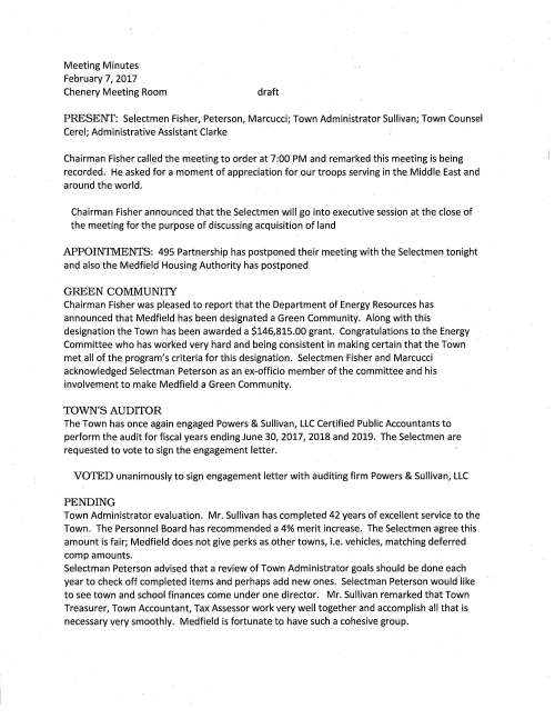 Meeting Minutes February 7, 2017 Chenery Meeting Room draft PRESENr: Selectmen Fisher, Peterson, Marcucci; Town Administrator Sullivan; Town Counsel Cerel; Administrative Assistant Clarke Chairman Fisher called the meeting to order at 7:00 PM and remarked this meeting is being recorded. He asked for a moment of appreciation for our troops serving in the Middle East and around the world. Chairman Fisher announced that the Selectmen will go into executive session at the close of the meeting for the purpose of discussing acquisition of land APPOINTMENTS: 495 Partnership has postponed their meeting with the Selectmen tonight and also the Medfield Housing Authority has postponed GREEN COMMUNI1Y Chairman Fisher was pleased to report that the Department of Energy Resources has announced that Medfield has been designated a Green Community. Along with this designation the Town has been awarded a $146,815.00 grant. Congratulations to the Energy Committee who has worked very hard and being consistent in making certain that the Town met all of the program's criteria for this designation. Selectmen Fisher and Marcucci acknowledged Selectman Peterson as an ex-officio member of the committee and his involvement to make Medfield a Green Community. TOWN'S AUDITOR The Town has once again engaged Powers & Sullivan, LLC Certified Public Accountants to perform the audit for fiscal years ending June 30, 2017, 2018 and 2019. The Selectmen are requested to vote to sign the engagement letter. VOTED unanimously to sign engagement letter with auditing firm Powers & Sullivan, LLC PENDING Town Administrator evaluation. Mr. Sullivan has completed 42 years of excellent service to the Town. The Personnel Board has recommended a 4% merit increase. The Selectmen agree this amount is fair; Medfield does not give perks as other towns, i.e. vehicles, matching deferred comp amounts. Selectman Peterson advised that a review of Town Administrator goals should be done each year to check off completed items and perhaps add new ones. Selectman Peterson would like to see town and school finances come under one director. Mr. Sullivan remarked that Town Treasurer, Town Accountant, Tax Assessor work very well together and accomplish all that is necessary very smoothly. Medfield is fortunate to have such a cohesive group. February 7, 2017 Page two Voted unanimously to approve a 4% merit increase for Town Administrator Michael J. Sullivan for Fiscal Year 17 LICENSES AND PERMITS VOTED unanimously to grant a one-day wine and malt beverage permit to St Edward Parish for event to take place Saturday February 11, 2017 7-9 PM PENDING ITEMS: WARRANT ARTICLES Marijuana Resident Carol Read remarked that she really wants to be sure that Medfield voters have the opportunity to opt out of retail stores and cultivation of marijuana. Discussion ensued regarding should it be a town meeting vote, or take the safest way and place the question on the town election ballot. In the end it was agreed to make it a ballot question; prohibit marijuana sales and growing of marijuana in Medfield. Ms. Read presented a print out of wording used by the Town of Westborough that the Selectmen agreed Medfield should follow. Mr. Sullivan mentioned that there are warrant articles regarding zoning, placing a moratorium on all marijuana business along with taxing recreational marijuana. All to be discussed at annual town meeting. Several articles were highlighted: appropriation for providing ongoing maintenance and security at the hospital site in the amount of $50,000; lease space on the new water tower to wireless providers for up to 20 years; increase the senior tax work off amount from $500 to $1,000. Mr. Sullivan pointed out that there is a citizen petition regarding the Dwight Derby House; appropriate $10,000 for making improvements and repairs. He suggests using the $9,500 grant for downtown improvements for this purpose. Additional discussion to follow regarding overrides, ALS services, appropriate $5,000 for trapping beavers and also amending zoning bylaws. The Selectmen agree that should a special election be necessary for three overrides (operating budget, ALS services and affordable housing trust) the election will take place after annual Town Meeting. MEDFIELD AIR FIELD /MODEL AIRCRAFf This area is located near the hospital site adjacent to the Charles River and has been used for a very long time by those who enjoy flying model aircraft. However, recently some have been flying the popular drones at the site. Wright Dickinson, Harding Street resident present tonight reported to the Board that he is concerned about the noise level emitting from the model airplanes. These models can be very loud and some are using radios to play music, again at February 7, 2017 Page three quite a high volume. He feels it is a disturbance to those who enjoy hiking in the area and suggests that perhaps some dialog be started to help alleviate the situation. Recently a Millis resident sent an email to Medfield suggesting that a Medfield Appreciation Day be held at the site to promote this activity as an educational and exciting hobby. It is believed that there has been some negative press about model aircraft flying. Inviting the community to the site would help to show that many fliers are conscientious about their interests. The discussion concluded by proposing that the Millis resident be invited to a future Selectmen's meeting to discuss the issues. 2017 ANNUAL TOWN MEETING WARRANT VOTE: Selectman Peterson made a motion seconded by Selectman Marcucci to close the 2017 Town Meeting Warrant. Vote was unanimous SELECTMENT REPORT Selectman Peterson reported that he attended the Planning Board meeting to learn more about the proposed zoning bylaw changes. It is a very large undertaking by the members of the board. At one of the sessions he attended during the recent MMA annual meeting the secretary of elder affairs talked about the fact that funding is very difficult to find for expansion projects such as Tilden Village. Ms. Trierweiler noted that she will be meeting next week with the Affordable Housing Specialist the Town has engaged, Community Opportunities Group. EXECUTIVE SESSION Selectman Peterson, Clerk of the Board read the following: the Medfield Board of Selectmen needs to meet in executive session for the purpose of discussing acquisition of land and not reconvene in open session. Roll call vote at 9:30 PM, Mr. Marcucci yes; Mr. Fisher yes; Mr. Peterson yes.