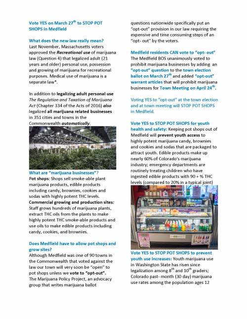 Vote YES on March 27th to STOP POT SHOPS in Medfield What does the new law really mean? Last November, Massachusetts voters approved the Recreational use of marijuana law (Question 4) that legalized adult (21 years and older) personal use, possession and growing of marijuana for recreational purposes. Medical use of marijuana is a separate law*. In addition to legalizing adult personal use The Regulation and Taxation of Marijuana Act (Chapter 334 of the Acts of 2016) also legalized all marijuana related businesses in 351 cities and towns in the Commonwealth automatically. What are “marijuana businesses”? Pot shops: Shops sell smoke-able plant marijuana products, edible products including candy, brownies, cookies and sodas with highly potent THC levels. Commercial growing and production sites: Staff grows hundreds of marijuana plants, extract THC oils from the plants to make highly potent THC smoke-able products and use oils to make edible products including candy, cookies, and brownies. Does Medfield have to allow pot shops and grow sites? Although Medfield was one of 90 towns in the Commonwealth that voted against the law our town will very soon be “open” to pot shops unless we vote to “opt-out”. The Marijuana Policy Project, an advocacy group that writes marijuana ballot questions nationwide specifically put an “opt-out” provision in our law requiring the expensive and time consuming steps of an “opt- out” by the voters. Medfield residents CAN vote to “opt- out” The Medfield BOS unanimously voted to prohibit marijuana businesses by adding an “opt-out” question to the town election ballot on March 27th and added “opt-out” warrant articles that will prohibit marijuana businesses for Town Meeting on April 24th. Voting YES to “opt-out” at the town election and at town meeting will STOP POT SHOPS in Medfield. Vote YES to STOP POT SHOPS for youth health and safety: Keeping pot shops out of Medfield will prevent youth access to highly potent marijuana candy, brownies and cookies and sodas that are packaged to attract youth. Edible products make up nearly 60% of Colorado’s marijuana industry; emergency departments are routinely treating children who have ingested edible products with 90 + % THC levels (compared to 20% in a typical joint) Vote YES to STOP POT SHOPS to prevent youth use increases: Youth marijuana use in Washington State has risen since legalization among 8th and 10th graders; Colorado past- month (30 day) marijuana use rates among the population ages 12 and older are the highest in the nation. Youth in legalized recreational states report significant declines in their perception of harm from using marijuana. Vote YES to STOP POT SHOPS to protect our services and resources: Pot shops and grow sites require extensive inspection of operational security as well as testing of all products for mold and contaminates. The cost of these requirements would outrun the potential revenue Medfield would take in from marijuana businesses. Vote YES to STOP POT SHOPS will prevent our public safety and health inspection resources being shifted to the security, monitoring and inspection of marijuana businesses. Vote YES to STOP POT SHOPS to preserve Medfield’s character. Medfield places the highest value on our family friendly culture, working hard to support our town services and schools and to preserve open space, protect the health of our senior population and promote businesses that align with these goals. Many of our neighboring communities Westwood, Norwood and Walpole are also voting to “opt-out” of marijuana businesses. Will the “opt-out” change adult personal use? Voting YES to “opt-out” of pot shops will NOT change adult person use. As of December 15th recreational personal use, possession and home growing is legal in Medfield for anyone 21 years and older. It is legal in Medfield to: (1) Grow up to 12 marijuana plants in a home (6 plants per adult) (2) Possess up to 10 ounces of marijuana (about 600 joints) in a home. (2) Personally possess and transport 1 ounce of marijuana (about 60-75 joints) (3) Give away up to 1 ounce of smoked marijuana, including 5 grams of marijuana concentrate (oils) which are used to make brownies, cookies and candy. Thank you very much for your time and consideration of this information. Carol Read, Public Health/Prevention Specialist and Cathy Callaghan, Nurse Practitioner *This new law follows the voter approved the Medical use of marijuana law in 2012 which legalized the medical use of marijuana for all age residents with a doctor recommendation.