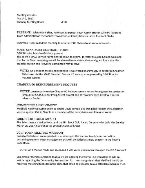 Meeting minutes March 7, 2017 Chenery Meeting Room draft PRESENT: Selectmen Fisher, Peterson, Marcucci; Town Administrator Sullivan; Assistant Town Administrator Trierweiler; Town Counsel Cerel; Administrative Assistant Clarke Chairman Fisher called the meeting to order at 7:00 PM and read announcements. MASS STANDARD CONTRACT FORM DPW Director Maurice Goulet is present The Town's MASS Service Agreement is about to expire. Director Maurice Goulet explained that by the Town renewing we will be allowed to receive and expend grant funds that the Transfer Station and Recycling Committee may receive VOTE: On a motion made and seconded it was voted unanimously to authorize Chairman Fisher execute the MASS Standard Contract Form and as requested by DPW Director Maurice Goulet CHAPTER 90 REIMBURSEMENT REQUEST VOTED unanimously to sign Chapter 90 Reimbursement Forms for engineering services in amount of $7,153.84 for Philip Street project and as recommended by DPW Director Maurice Goulet COMMITIEE APPOINTMENT Medfield Historical Commission co-chairs David Temple and Dan Bibel request the Selectmen vote to appoint Caitlin Struble as a member of the commission and it was so voted GIRL SCOUT GOLD AWARD The Selectmen are invited to attend the Girl Scout Gold Award Ceremony for Julie Han Sunday March 26, 2017 2:00 PM at the United Church of Christ 2017 TOWN MEETING WARRANT Board of Selectmen are requested to vote to open the warrant to add a second article pertaining to storm water management that will be added as a new chapter in the Town's Code Book. VOTE: on a motion made and seconded it was voted unanimously to open the 2017 Warrant Selectman Peterson remarked that as we are opening the warrant he would like to add an article regarding the Community Preservation Act. He strongly feels that Medfield should be receiving matching funds from the state that could be allocated to our affordable housing trust. March 7, 2017 Page two Selectman Marcucci responded that when the CPA Committee came before us in the fall they advised not to place an article on the 2017 warrant but wait for 2018 ATM. This will give the Committee additional time to present information to the residents. VOTE: on a motion made and seconded it was voted unanimously to close the 2017 Warrant ECONOMIC DEVEWPMENT COMMITTEE, CHAIR PAT CASEY Mr. Casey said that as a result the Downtown Summit one of the committee's initiatives is to help improve parking in the downtown area. The committee applied to the state for a grant to pay for a parking study, however as of now the state has not responded. Cost of the study is $15,000-$16,000. Mr. Casey continued saying that the committee is hoping to do a parking management study that would focus on additional signs, markings indicating parking spaces that may help with parking issues. Discussion ensued about the two articles on the warrant and it was agreed that at town meeting to have the two articles come up together for discussion (downtown improvements and phase II parking study). Committee membership; the committee recommends and requests the Selectmen vote to appoint member Joe Seier as an associate member and associate member Alex Jowdy as a full member of the Economic Development Committee and it was so voted. BOARD OFWATERAND SEWERAGE Present Jeremy Marsette, Bill Harvey and Christian Carpenter Discussion took place regarding warrant articles pertaining to water and sewer. Town Meeting will vote on leasing space on the new water located for wireless facilities. Question is whether revenues collected are deposited in the water enterprise fund or the general fund. The Selectmen feel it is better served to the townspeople deposit be made in the general fund. No decision made; committee to discuss at their March 9 meeting. The next couple of articles deal with water bans and water conservation; should private well users adhere to the water ban restrictions and secondly when water department employees are denied entry onto private property to repair and or replace water meters should fines be established. Town Counsel drafted these articles. Mr. Marsette remarked that his board was not aware they were the sponsors of these articles. Mr. Sullivan said that placing the water board as sponsor in the draft of warrant articles is only for a placeholder. All in agreement that the committee should confer at their March 9 meeting if articles should move forward; Town Counsel will attend the meeting for discussion. The Selectmen feel that there is a lot of interest regarding these issues that the articles will move forward and the Selectmen will sponsor. The Selectmen thanked the Board of Water and Sewerage for their contributions to the discussion. The Selectmen are requested to sign Amendment No. 3 for further extended construction phase services for the watermain and storage tank. March 7, 2017 Page three VOTE: On a motion made by Selectman Peterson, seconded by Selectman Marcucci it was voted unanimously to sign Hospital Road Watermain and Storage Tank Amendment No. 3/ for Further Extended Construction Phase Services in the amount of $94,100.00 INSURANCE ADVISORY COMMITIEE, PETER MORAN CHAIR Mr. Moran explained that the committee is proposing to offer Town employees another option for health insurance, a high deductible plan. Presently the Town pays 62% towards an employee's HMO plan and about 50% towards a PPO plan. With the new proposal family plan members would be subject to a deductible of $2,000 ($4,000 in total for family plan) and with new proposal individual member would be subject to a $2,000 deductible. The Insurance Advisory Committee recommends for employees enrolling in the new high deductible plan, the Town match the subscribers' contribution up to $1,200 per year for the family plan; up to $600 per year for individuals. Subscriber could elect to contribute additional funds to the health savings account under federal law, however, the Town would not match these contributions. The savings accounts would roll over year to year as any monies not spent will remain in the account. A workshop will be scheduled with employees who are health insurance members to clarify the information. With this new plan the Town will see considerable savings as well as those insured will benefit from lower premiums. The Selectmen are requested to vote on the new health insurance option. VOTE: On a motion made and seconded it was voted unanimously to offer a high deductible health insurance option to current employees with a health savings account and a contribution match of $1,200 for a family plan and $600 for an individual plan On another health insurance issue; for many years the Town has offered health insurance to members of the Board of Selectman and the Board of Assessors. This has not been an issue through past years as insurance was relatively inexpensive. However as those premiums have recently been climbing significantly the Warrant Committee advises not to offer insurance going forward to future elected officials. Current elected officials would not be affected. VOTE: On a motion made and seconded it was voted unanimously to not offer health insurance benefits to new/future elected officials and as recommended by the Warrant Committee. The Town Clerk whose position is full time would still be eligible SIGN WARRANT VOTED unanimously to sign the March 27, 2017 Town Election Warrant March 7, 2017 Page four Regarding the Town Election Mr. Sullivan commented that no candidates for the Board of Assessors or Trust Fund Commissioners have come forward. Please give serious thought to join either of these two committees. MINUTES VOTED unanimously to accept the minutes of January 31 as submitted and accept the February 7, 2017 minutes as amended LICENSES AND PERMITS VOTED unanimously to grant permission to the high school Boys Baseball and Girls Softball Teams to hold a fundraising car wash behind Town Hall on Sunday May 7, 2017 VOTED unanimously to grant permission for the third annual (jod Loves :Jvt.edjfie{d Community 'Day of Service to take place Saturday April 22 and organized by Pastor Jonathan Chechile VOTED unanimously to grant permission for signs to be posted March 18 to March 27 promoting a food drive for the Medfield Food Cupboard on Town Election Day atthe voting polls VOTED unanimously to grant permission to the Medfield Voter Services Committee to post signs March 9 to 10 promoting Medfield Candidate Forum on March 16 in the high school auditorium VOTED unanimously to grant the Council on Aging one-day wine and malt beverage permits for March 15 St Patrick's Dinner; April 12 Town Meeting Supper Club; May 6 ARCP Dance; May 17 May Supper Club; additionally Wednesday Summer Cookouts June 14 & 28; July 12 & 26; August 23 PENDING Dwight Derby House appropriation by Citizen Petition Letter received from Heather Gordon stating that the Dwight Derby House Committee agrees to the dismissal of the warrant article requesting appropriation of $10,000 and will accept the amount of $9,500 (balance in downtown improvement article) that will be allocated for Dwight Derby House improvements. The Selectmen are pleased with this solution. Mr. Sullivan remarked that 2017 Town Meeting may be meeting two nights, April 24 and 25. March 7, 2017 Page five SELECTMEN REPORI' Selectman Peterson attended Cub Scout Pack 200 Blue and Gold Banquet last Saturday commenting it was great fun. At the event he had a discussion with a Newton employee (Medfield resident) regarding ALS. He also attended a recent "inclusion meeting." Mr. Peterson held first Friday office hour at the CENTER, topic of discussion was affordable senior housing. Selectman Marcucci enjoyed the banquet. The good food was from Cutlets on North Street. Entertainment was Mike the Bubble Man, good fun. Selectman Fisher had the opportunity to ring the bell at the state hospital and enjoyed a tour through the chapel with John Thompson. He and his wife visited the "sugar shack" on Main Street. Owner Bob Piersiak does a terrific job making the maple syrup of which we now have quite a supply. INFORMATIONAL The Town has received a check in the amount of $23,004.40 for SREC credits. It was a good decision installing the solar array at the Wastewater Treatment Plant. ADJOURNMENT As there was no further business to come before the Board of Selectmen, the meeting adjourned at 8:45 PM.