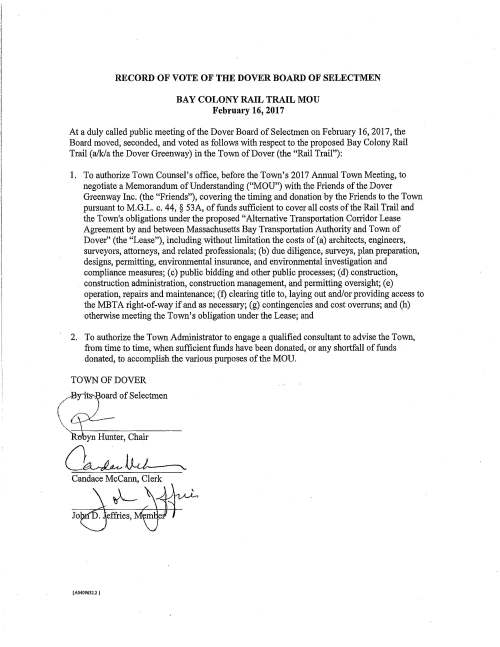 / RECORD OF VOTE OF THE DOVER BOARD OF SELECTMEN BAY COLONY RAIL TRAIL MOU February 16, 2017 At a duly called public meeting of the Dover Board of Selectmen on February 16, 2017, the Board moved, seconded, and voted as follows with respect to the proposed Bay Colony Rail Trail (a/k/a the Dover Greenway) in the Town of Dover (the "Rail Trail"): 1. To authorize Town Counsel's office, before the Town's 2017 Annual Town Meeting, to negotiate a Memorandum of Understanding ("MOU") with the Friends of the Dover Greenway Inc. (the "Friends"), covering the timing and donation by the Friends to the Town pursuant to M.G.L. c. 44, § 53A, of funds sufficient to cover all costs of the Rail Trail and the Town's obligations under the proposed "Alternative Transportation Corridor Lease Agreement by and between Massachusetts Bay Transpotiation Authority and Town of Dover" (the "Lease"), including without limitation the costs of (a) architects, engineers, surveyors, attorneys, and related professionals; (b) due diligence, surveys, plan preparation, designs, permitting, environmental insurance, and environmental investigation and compliance measures; ( c) public bidding and other public processes; ( d) construction, construction administration, construction management, and permitting oversight; ( e) operation, repairs and maintenance; (f) clearing title to, laying out and/or providing access to the MBTA right-of-way if and as necessary; (g) contingencies and cost overruns; and (h) otherwise meeting the Town's obligation under the Lease; and 2. To authorize the Town Administrator to engage a qualified consultant to advise the Town, from time to time, when sufficient funds have been donated, or any shortfall of funds donated, to accomplish the various purposes of the MOU. TOWN OF DOVER __..Byit:!:s oard of Selectmen  -  L - ~---;~~~~~~~~~ R:obyn Hunter, Chair o~ D.,J ___ , Candace Mccann, Clerk ( A0409632.2 } RECORD OF VOTE OF THE DOVER BOARD OF SELECTMEN BAY COLONY RAIL TRAIL LEASE February 16, 2017 At a duly called public meeting of the Dover Board of Selectmen (the "Board") on February 16, 2017, the Board moved, seconded, and voted as follows with respect to the proposed Bay Colony Rail Trail (a/k/a the Dover Greenway) in the Town of Dover: l. To request that the MBTA approve, before the Town's 2017 Annual Town Meeting, the attached form of "Alternative Transportation Conidor Lease Agreement by and between Massachusetts Bay Transportation Authority and Town of Dover" (the "Lease") with the applicable exhibits referenced therein; 2. To instruct Town Counsel's office to advise the Board of any proposed changes to the attached form of Lease requested by the MBTA or the Town either before or after Town Meeting; and, if any such changes are proposed after Town Meeting, to advise the Board whether those changes are consistent with Town Meeting's action with respect to the Lease; and 3. To request that the MBTA work with the Town to arrive at a mutually acceptable License Agreement and/or contingencies in the Lease to enable the Town to perform surveys, prepare plans and specifications, apply for governmental permits and approvals, solicit bids, and otherwise undertake mutually acceptable due diligence activities, and to ensure that sufficient private funds have been and will be donated to the Town to cover its obligations under the Lease. TOWN OF DOVER ;13'Yit~oard of Selectmen ( I \, !lJ-- -~)IIlHU1ltef: Chair LLkJ- (A0409630.2 }
