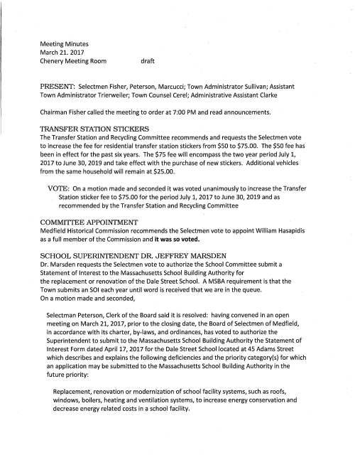 Meeting Minutes March 21. 2017 Chenery Meeting Room draft PRESENT: Selectmen Fisher, Peterson, Marcucci; Town Administrator Sullivan; Assistant Town Administrator Trierweiler; Town Counsel Cerel; Administrative Assistant Clarke Chairman Fisher called the meeting to order at 7:00 PM and read announcements. TRANSFER STATION STICKERS The Transfer Station and Recycling Committee recommends and requests the Selectmen vote to increase the fee for residential transfer station stickers from $50 to $75.00. The $50 fee has been in effect for the past six years. The $75 fee will encompass the two year period July 1, 2017 to June 30, 2019 and take effect with the purchase of new stickers. Additional vehicles from the same household will remain at $25.00. VOTE: On a motion made and seconded it was voted unanimously to increase the Transfer Station sticker fee to $75.00 for the period July 1, 2017 to June 30, 2019 and as recommended by the Transfer Station and Recycling Committee COMMITIEE APPOINTMENT Medfield Historical Commission recommends the Selectmen vote to appoint William Hasapidis as a full member of the Commission and it was so voted. SCHOOL SUPERINTENDENT DR. JEFFREY MARSDEN Dr. Marsden requests the Selectmen vote to authorize the School Committee submit a Statement of Interest to the Massachusetts School Building Authority for the replacement or renovation of the Dale Street School. A MSBA requirement is that the Town submits an SOI each year until word is received that we are in the queue. On a motion made and seconded, Selectman Peterson, Clerk of the Board said it is resolved: having convened in an open meeting on March 21, 2017, prior to the closing date, the Board of Selectmen of Medfield, in accordance with its charter, by-laws, and ordinances, has voted to authorize the Superintendent to submit to the Massachusetts School Building Authority the Statement of Interest Form dated April 17, 2017 for the Dale Street School located at 45 Adams Street which describes and explains the following deficiencies and the priority category(s) for which an application may be submitted to the Massachusetts School Building Authority in the future priority: Replacement, renovation or modernization of school facility systems, such as roofs, windows, boilers, heating and ventilation systems, to increase energy conservation and decrease energy related costs in a school facility. March 21, 2017 Page two Replacement of or addition to obsolete buildings in order to provide for a full range of programs consistent with state and approved local requirements and hereby further specifically acknowledges that by submitting this Statement of Interest Form, the Massachusetts School Building Authority in no way guarantees the acceptance or the approval of an application, the awarding of a grant or any other funding commitment from the Massachusetts School Building Authority, or commits the Town of Medfield to filing an application for funding with the Massachusetts School Building Authority. Dr. Marsden thanked the Selectmen for their support. REQUEST TO FILE A DISCLOSURE STATEMENT Senior Housing Study Committee Chairman Tony Centore requests the Selectmen vote to file a disclosure statement with the Town Clerk on his behalf acknowledging that he waves a potential conflict. Selectman Marcucci suggested this item be deferred until we have more details from Town Counsel if in fact there is a conflict. HEALTH SAVINGS ACCOUNT EMPLOYER APPLICATION The Selectmen at their March 7, 2017 meeting voted unanimously to offer a high deductible health insurance option to current enrolled employees and as recommended by the Insurance Advisory Committee. The Board is requested to vote to authorize Town Administrator Sullivan sign the HSA agreement form and it was so voted. PENDING At their March 7 meeting the Selectmen were requested to sign Chapter 90 Reimbursement Request Form for the redesign of North Street in the amount of $5,288.57; however there was a discrepancy in the figures. A corrected form is submitted for Selectmen's vote to sign VOTE: Selectman Peterson made a motion, seconded by Selectman Marcucci to sign Chapter 90 Reimbursement Request Form in the amount of $5,288.75 and as recommended by DPW Director Maurice Goulet. Vote was unanimous MEETING MINUTES VOTED unanimously to accept the March 7, 2017 minutes as submitted LICENSES AND PERMITS VOTED unanimously to grant permission to hang the Donate Life Flag in the reception area of Town Hall for the month of April, designated as National Donate Organ month March 21, 2017 Page three VOTED unanimously to grant permission to the Rotary Club of Natick for their annual Fathers' Day Bike Ride through a part of Medfield on Sunday June 18, 2017 SELECTMEN REPORT Mr. Peterson remarked that the Energy Committee would very much like to move forward with the purchase and conversion of street lights to LED's. To that end the Committee requests that Mr. Sullivan send a letter to Charles Tavares, Eversource representative requesting the process Medfield would need to undertake to purchase the lights. The Energy Committee would like to attend the Selectmen's April 4 meeting for discussion Selectman Fisher attended the Medfield Foundation Volunteer of the Vear reception this past Sunday. Jim and Patti Schwartz received the Lifetime Achievement Award for their combined 77 years of service to the Boy Scouts; Volunteer of the Year is Jean Mineo for her remarkable service to the Town and Lily Doctoroff is the recipient of the 2017 Youth Volunteer award. Congratulations to all. Mr. Fisher went to Pack 113 Blue and Gold Dinner describing it as a nice and fun event. He continued saying that last night March 20 Selectmen, Warrant Committee and Affordable Housing Committee had a working session with the Town's Affordable Housing consultant; a very productive meeting. Selectman Marcucci extended congratulations to all involved with the Medfield Foundation Volunteer reception saying it was incredibly impressive with great attendance and a good time had by all. Well done This is Mr. Fisher's last meeting as a Selectman. Selectman Fisher said that through his nine years he enjoyed many good days, learned so much, met great people both from Medfield and out of town and will truly miss being a Selectman. However, it is time for me to move on. Thank you for all your support over the years. Mr. Sullivan said that it has been a pleasure working with you. Your style has been very calming. Selectmen Peterson and Marcucci read a proclamation in his honor and declared March 21, 2017 as Mark L. Fisher Day in Medfield. Mr. Fisher was presented with a miniature replica of the Town Clock. The Selectmen adjourned at 7:30 PM for the annual Warrant Committee hearing