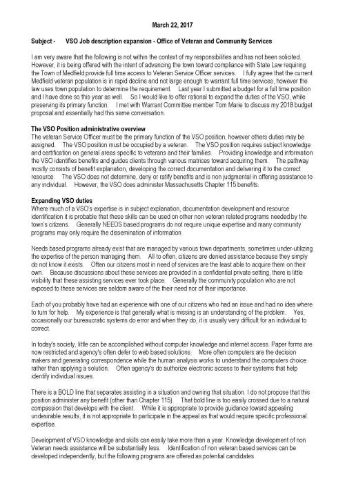 March 22, 2017 Subject - VSO Job description expansion - Office of Veteran and Community Services I am very aware that the following is not within the context of my responsibilities and has not been solicited. However, it is being offered with the intent of advancing the town toward compliance with State Law requiring the Town of Medfield provide full time access to Veteran Service Officer services. I fully agree that the current Medfield veteran population is in rapid decline and not large enough to warrant full time services, however the law uses town population to determine the requirement. Last year I submitted a budget for a full time position and I have done so this year as well. So I would like to offer rational to expand the duties of the VSO, while preserving its primary function. I met with Warrant Committee member Tom Marie to discuss my 2018 budget proposal and essentially had this same conversation. The VSO Position administrative overview The veteran Service Officer must be the primary function of the VSO position, however others duties may be assigned. The VSO position must be occupied by a veteran. The VSO position requires subject knowledge and certification on general areas specific to veterans and their families. Providing knowledge and information the VSO identifies benefits and guides clients through various matrices toward acquiring them. The pathway mostly consists of benefit explanation, developing the correct documentation and delivering it to the correct resource. The VSO does not determine, deny or ratify benefits and is non judgmental in offering assistance to any individual. However, the VSO does administer Massachusetts Chapter 115 benefits. Expanding VSO duties Where much of a VSO’s expertise is in subject explanation, documentation development and resource identification it is probable that these skills can be used on other non veteran related programs needed by the town’s citizens. Generally NEEDS based programs do not require unique expertise and many community programs may only require the dissemination of information. Needs based programs already exist that are managed by various town departments, sometimes under-utilizing the expertise of the person managing them. All to often, citizens are denied assistance because they simply do not know it exists. Often our citizens most in need of services are the least able to acquire them on their own. Because discussions about these services are provided in a confidential private setting, there is little visibility that these assisting services ever took place. Generally the community population who are not exposed to these services are seldom aware of the their need nor of their importance. Each of you probably have had an experience with one of our citizens who had an issue and had no idea where to turn for help. My experience is that generally what is missing is an understanding of the problem. Yes, occasionally our bureaucratic systems do error and when they do, it is usually very difficult for an individual to correct. In today's society, little can be accomplished without computer knowledge and internet access. Paper forms are now restricted and agency's often defer to web based solutions. More often computers are the decision makers and generating correspondence while the human analysis works to understand the computers choice rather than applying a solution. Often agency's do authorize electronic access to their systems that help identify individual issues. There is a BOLD line that separates assisting in a situation and owning that situation. I do not propose that this position administer any benefit (other than Chapter 115). That bold line is too easily crossed due to a natural compassion that develops with the client. While it is appropriate to provide guidance toward appealing undesirable results, it is not appropriate to participate in the appeal as that would require specific professional expertise. Development of VSO knowledge and skills can easily take more than a year. Knowledge development of non Veteran needs assistance will be substantially less. Identification of non veteran based services can be developed independently, but the following programs are offered as potential candidates. Non- Veteran Needs based services already provided by Medfield (The following is a collaboration list identified by Dawn Alcott, Chelsea Goldstein-Walsh, Cheryl Lavallee and Ron Griffin) Assistance with filling out applications: SNAP (formerly the food stamp program) Mass Health Other health insurance through health care connector SSI/SSDI when appropriate Department of Mental Health Department of Developmental Services SHINE (Medicare) Fuel Assistance Assistance with locating food resources: SNAP Medfield Food Cupboard A Place to Turn Natick (individual or family can go every 2 months for 2 weeks of food with a new social service referral each time…we have many families involved in this United Way program and we do their referrals every two months) Abundant Table Home Delivered Meals (if over age 60) (this is common when a senior is in the home of a family we serve) Assistance with financial help SMOC Housing Home Committee Angel Run Fund (we screen many referrals for ARF…usually 2-5 per week) Fuel Assistance (as SMOC representative for Medfield Community both MYO and COA do applications for residents) Assistance with obtaining basic necessities (clothing, furniture, etc.) New Life Home Refurnishing: (Furniture Resource)Must be referred by social service agency. That agency coordinates client visit on their behalf. This is a once in a life time referral…so it is a thorough and complete as possible process. Dress for Success Boston: (Clothing) Social service agency referral needed. A woman returning to the work force or changing careers can get one interview suit/outfit and an additional outfit following hire. Other agencies: ARC of Southern Norfolk County (for respite funds to hire caregivers and other programs) I hope you will consider the information provided as an opportunity to better utilize the VSO position to better serve all of our citizens. Ron Griffin Medfield VSO