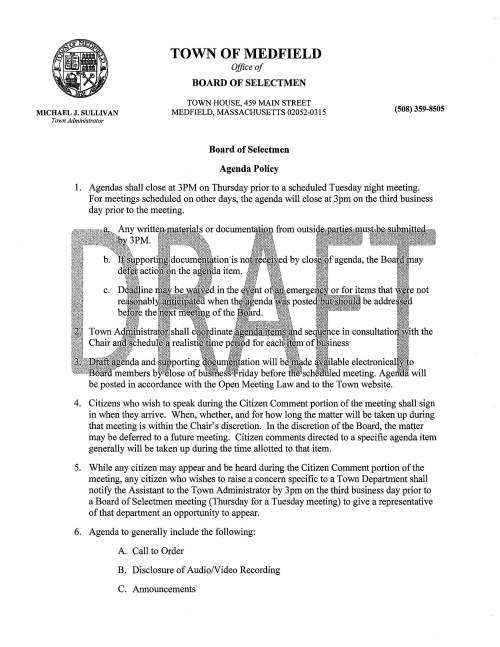 MICHAEL J, SULLIVAN Town Administrator TOWN OF MEDFIELD Office of BOARD OF SELECTMEN TOWN HOUSE, 459 MAIN STREET MEDFIELD, MASSACHUSETTS 02052-0315 Board of Selectmen Agenda Policy (508) 359-8505 1. Agendas shall close at 3PM on Thursday prior to a scheduled Tuesday night meeting. For meetings scheduled on other days, the agenda will close at 3pm on the third business day prior to the meeting. de lable electronical members b ose of bu 1 e riday before sch , · led meeting. Age , be posted in accordance with the Open Meeting Law and to the Town website. 4. Citizens who wish to speak during the Citizen Comment portion of the meeting shall sign in when they arrive. When, whether, and for how long the matter will be taken up during that meeting is within the Chair's discretion. In the discretion of the Board, the matter may be deferred to a future meeting. Citizen comments directed to a specific agenda item generally will be taken up during the time allotted to that item. 5. While any citizen may appear and be heard during the Citizen Comment portion of the meeting, any citizen who wishes to raise a concern specific to a Town Department shall notify the Assistant to the Town Administrator by 3pm on the third business day prior to a Board of Selectmen meeting (Thursday for a Tuesday meeting) to give a representative of that department an opportunity to appear. 6. Agenda to generally include the following: A. Call to Order B. Disclosure of AudioNideo Recording C. Announcements D. Appointments/Public Hearings E. Citizen Comment F. Action Items G. Pending Items H. Licenses and Permits a. Consent Agenda I. Correspondence J. Town Administrator Update K. Selectmen's Reports